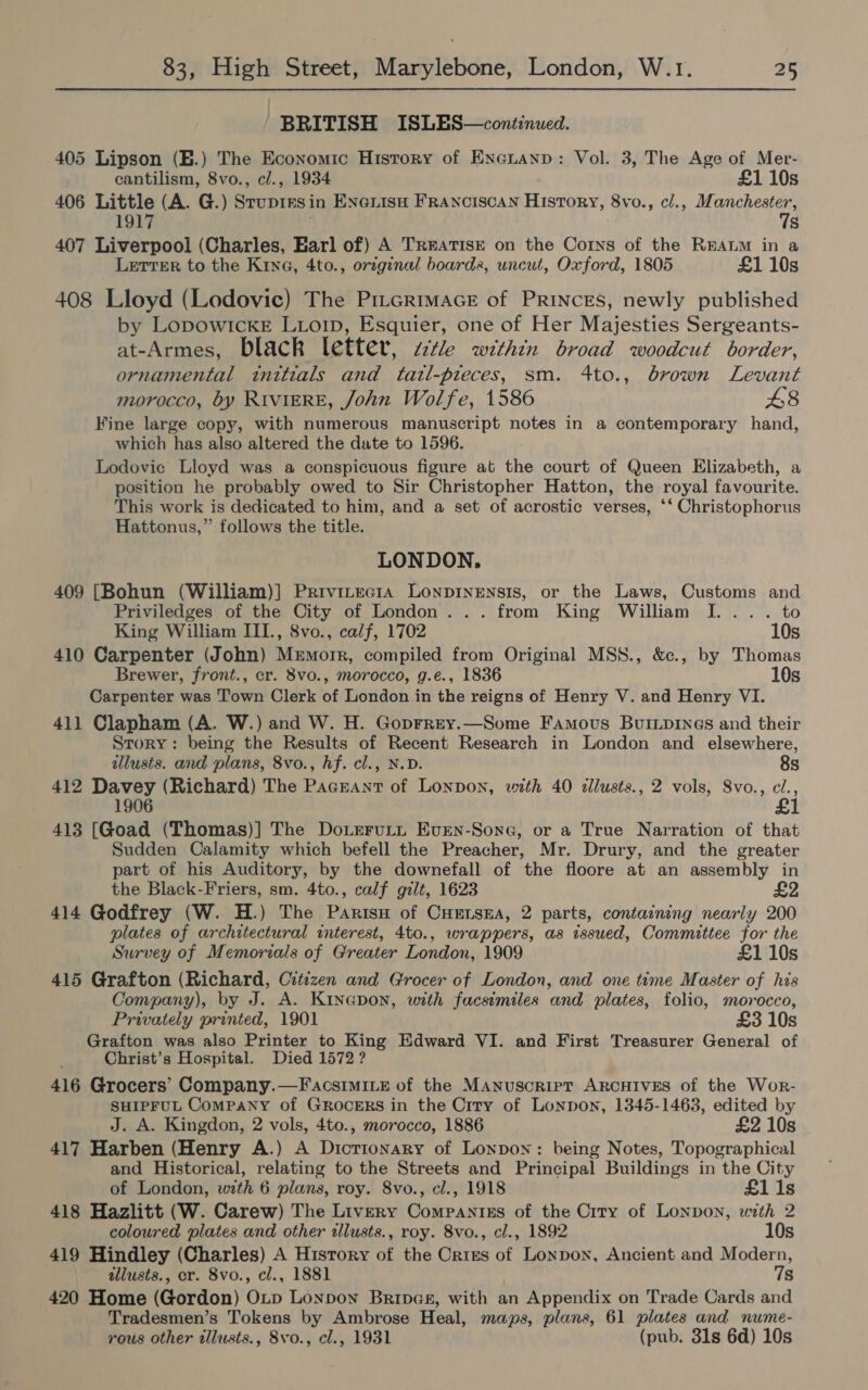 BRITISH ISLES—continued. 405 Lipson (B.) The Economic Hisrory of Exenanp: Vol. 3, The Age of Mer- cantilism, 8vo., cl., 1934 £1 10s 406 Little (A. G.) Srupirsin Enenisu Franciscan History, 8vo., cl., Manchester, . 7s 407 Liverpool (Charles, Earl of) A Treatise on the Corns of the REALM in a Letter to the Kina, 4to., original boards, uncut, Oxford, 1805 £1 10s 408 Lloyd (Lodovic) The Pirermace of Princes, newly published by LopowIckE LLorp, Esquier, one of Her Majesties Sergeants- at-Armes, black letter, zctle within broad woodcut border, ornamental initials and tazl-pteces, sm. 4to., brown Levant morocco, by RIVIERE, John Wolfe, 1586 48 Fine large copy, with numerous manuscript notes in a contemporary hand, which has also altered the date to 1596. Lodovic Lloyd was a conspicuous figure at the court of Queen Elizabeth, a position he probably owed to Sir Christopher Hatton, the royal favourite. This work is dedicated to him, and a set of acrostic verses, ‘‘ Christophorus Hattonus,” follows the title. LONDON, 409 [Bohun (William)] Privitecia Lonpinensis, or the Laws, Customs and Priviledges of the City of London... from King William I. ... to King William III., 8vo., calf, 1702 10s 410 Carpenter (John) Mrmorr, compiled from Original MSS8., &amp;c., by Thomas Brewer, front., cr. 8vo., morocco, g.e., 1836 10s Carpenter was Town Clerk of London in the reigns of Henry V. and Henry VI. 411 Clapham (A. W.) and W. H. Goprrey.—Some Famous Buiipines and their Story: being the Results of Recent Research in London and elsewhere, illusts. and plans, 8vo., hf. cl., N.D. 8s 412 Davey (Richard) The Pacrant of Lonpon, with 40 dllusts., 2 vols, Svo., c/., 1906 £1 413 [Goad (Thomas)] The DoteruLtt Even-Sone, or a True Narration of that Sudden Calamity which befell the Preacher, Mr. Drury, and the greater part of his Auditory, by the downefall of the floore at an assembly in the Black-Friers, sm. 4to., calf gilt, 1623 £2 414 Godfrey (W. H.) The Parisu of Cuenssa, 2 parts, containing nearly 200 plates of architectural interest, 4to., wrappers, as issued, Committee for the Survey of Memorials of Greater London, 1909 £1 10s 415 Grafton (Richard, Citizen and Grocer of London, and one time Master of his Company), by J. A. Kinepon, with facsimiles and plates, folio, morocco, Privately printed, 1901 £3 10s Grafton was also Printer to King Edward VI. and First Treasurer General of Christ’s Hospital. Died 1572 ? 416 Grocers’ Company.—FacsimILE of the Manuscript ARCHIVES of the Wor- SHIPFUL Company of GRoceERS in the Crty of Lonpon, 1345-1463, edited by J. A. Kingdon, 2 vols, 4to., morocco, 1886 £2 10s 417 Harben (Henry A.) A Dicrionary of Lonpown: being Notes, Topographical and Historical, relating to the Streets and Principal Buildings in the City of London, with 6 plans, roy. 8vo., cl., 1918 £1 1s 418 Hazlitt (W. Carew) The Livery Companies of the Crry of Lonpon, with 2 coloured plates and other illusts., roy. 8vo., cl., 1892 10s 419 Hindley (Charles) A History of the Crizs of Lonpon, Ancient and Modern, allusts., cr. 8vo., cl., 1881 7s 420 Home (Gordon) OLp Lonpown Brings, with an Appendix on Trade Cards and Tradesmen’s Tokens by Ambrose Heal, maps, plans, 61 plates and nume- rous other tllusts., 8vo., cl., 1931 (pub. 31s 6d) 10s