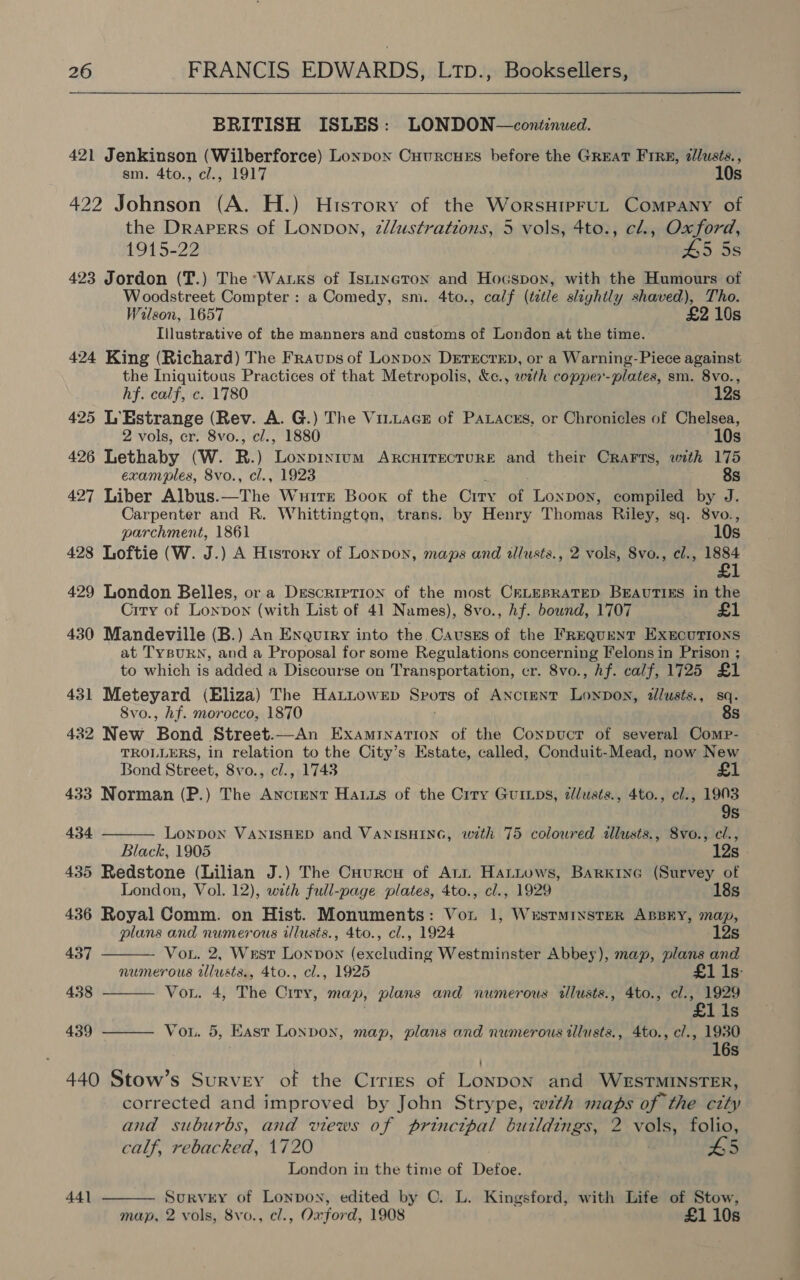  BRITISH ISLES: LONDON—cont:nued. 421 Jenkinson (Wilberforce) Lonpox Cuurcues before the GREAT FIRB, ¢lusts., sm. 4to., cl., 1917 10s 422 Johnson (A. H.) History of the WorsHipFUL Company of the Drapers of Lonpon, z//ustrations, 5 vols, 4to., cl., Oxford, 1915-22 45 5s 423 Jordon (T.) The ‘Wauxks of Istineton and Hocspon, with the Humours of Woodstreet Compter : a Comedy, sm. 4to., calf (tetle slightly shaved), Tho. Wilson, 1657 £2 10s Illustrative of the manners and customs of London at the time. 424 King (Richard) The Fraups of Lonpon Derscrep, or a Warning-Piece against the Iniquitous Practices of that Metropolis, &amp;c., wath copper-plates, sm. 8vo., hf. calf, c. 1780 12s 425 L’Estrange (Rev. A. G.) The Vi_tacE of Paxaces, or Chronicles of Chelsea, 2 vols, cr. 8vo., cl., 1880 10s 426 Lethaby (W. R.) Lonpixtum ARCHITECTURE and their CRaFrs, with 175 exam*ples, 8vo., cl., 1923 8s 427 Liber Albus.—The Wurte Book of the Crry of Lonpoy, compiled by J. Carpenter and R. Whittington, trans. by Henry Thomas Riley, sq. 8vo., parchment, 1861 10s 428 Loftie (W. J.) A Hisrory of Lonpoy, maps and illusts., 2 vols, 8vo., cl., Ae 429 London Belles, or a Description of the most CELEBRATED BEAUTIES in the Crry of Lonpon (with List of 41 Names), 8vo., hf. bound, 1707 1 430 Mandeville (B.) An Enquiry into the. Causss of the FREQUENT EXECUTIONS at TysuRN, and a Proposal for some Regulations concerning Felons in Prison ; to which is added a Discourse on Transportation, er. 8vo., hf. calf, 1725 £1 431 Meteyard (Eliza) The HattoweEp Spors of AncteNT Lonpon, illusts., sq. 8vo., hf. morocco, 1870 8s 422 New Bond Street.—An Examination of the Conpucr of several Comp- TROLLERS, in relation to the City’s Estate, called, Conduit-Mead, now New Bond Street, 8vo., cl., 1743 £1 433 Norman (P.) The Anctenr Hauxs of the Crry Guriips, dlusts., 4to., cl., 1903 9s     434 Lonpon VANISHED and VANISHING, with 75 coloured illusts., 8vo., cl., Black, 1905 12s 435 Redstone (Lilian J.) The Cuurcu of Art Hattows, Barxine (Survey of London, Vol. 12), with full-page plates, 4to., cl., 1929 18s 436 Royal Comm. on Hist. Monuments: Von 1, WESTMINSTER ABBEY, map, plans and numerous illusts., 4to., cl., 1924 12s 437 Vou. 2, Wust Loxpon (excluding Westminster Abbey), map, plans and numerous tllusts., 4to., cl., 1925 £1 Is- 438 Vou. 4, The City, map, plans and numerous dlusts., 4to., Rieey GP ? Ss 439 Vou. 5, East London, map, plans and numerous tllusts., 4to., cl., 1930 16s 440 Stow’s Survey of the Crrres of Lonpon and WESTMINSTER, corrected and improved by John Strype, wth maps of the city and suburbs, and views of princtpal buildings, 2 vols, folio, calf, rebacked, 1720 . L5 London in the time of Defoe. SurvEY of Lonpon, edited by C. L. Kingsford, with Life of Stow, map, 2 vols, 8vo., cl., Oxford, 1908 £1 10s 441 