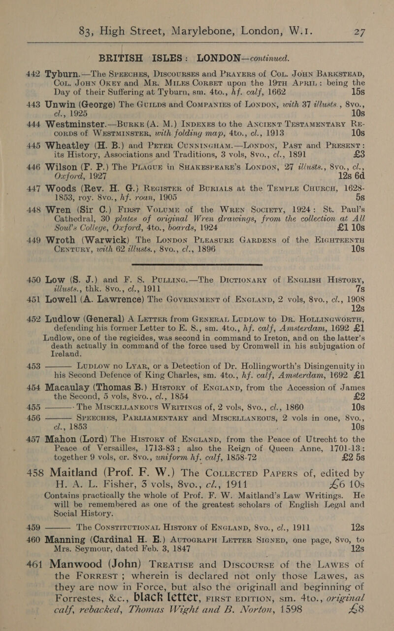 BRITISH ISLES: LONDON — continued. 442 Tyburn.—The Sprecuss, Discourses and Prayers of Cou. JOHN BARKSTEAD, CoL. JoHN Okey and Mr. Mixes Corset upon the 19TH APRIL: being the Day of their Suffering at Tyburn, sm. 4to., hf. calf, 1662 15s 443 Unwin (George) The Guinps and Compantzs of LONDON, with 37 tllusts., 8vo., cl., 1925 10s 444 Westminster.—Burxez (A: M.) Inprxss to the ANCIENT TESTAMENTARY RE- CORDS of WESTMINSTER, with folding map, 4to., cl., 1913 10s 445 Wheatley (H. B.) and Peter CunntncHam.—Lonpon, Past and PRESENT: its History, Associations and Traditions, 3 vols, 8vo., c/., 1891 £3 446 Wilson (F. P.) The PLacur in SHAKESPEARE’S Lonpon, 27 il/usts., 8vo., cl., Oxford, 1927 12s 6d 447 Woods (Rev. H. G.) Recister of Buriats at the TempLe CuurcH, 1628- 1853, roy. 8vo., hf. roan, 1905 5s 448 Wren (Sir C.) Frrst Votume of the Wren Socrery, 1924: St. Paul’s Cathedral, 30 plates of original Wren drawings, from the collection at All Soul’s Colleye, Oxford, 4to., boards, 1924 £1 10s 449 Wroth (Warwick) The Lonpon PLEASURE GARDENS of the EIGHTEENTH CenturY, with 62 illusts., 8vo., cl., 1896 10s  450 Low (S. J.) and F. 8. Punztinc.—The Dictionary of ENGLISH History, illusts., thk. 8vo., cl., 1911 7s 451 Lowell (A. Lawrence) The GoveRNmMEntT of ENGLAND, 2 vols, 8vo., c/., 1908 12s 452 Ludlow (General) A Lerrrer from GeneraL Lupiow to Dr. HoLitineworrnH, defending his former Letter to E. 8., sm. 4to., hf. calf, Amsterdam, 1692 £1 Ludlow, one of the regicides, was second in command to Ireton, and on the latter’s death actually in command of the force used by Cromwell in his subjugation of Iceland. “ LupLow no Lyar, or a Detection of Dr. Hollingworth’s Disingenuity in his Second Defence of King Charles, sm. 4to., hf. calf, Amsterdam, 1692 £1 454 Macaulay (Thomas B.) History of Enenanp, from the Accession of James 453    the Second, 5 vols, 8vo., e/., 1854 £2 455 -The MisceELLANEOUS WRITINGS of, 2 vols, 8vo., cl., 1860 10s 456 SPEECHES, PARLIAMENTARY and MISCELLANEOUS, 2 vols in one, 8vo., el., 1853 10s 457 Mahon (Lord) The Hisrory of ENGLAND, from the Peace of Utrecht to the Peace of Versailles, 1713-83; also the Reign of Queen Anne, 1701-13; together 9 vols, cr. 8vo., uniform hf. calf, 1858-72 £2 5s 458 Maitland (Prof. F. W.) The Cotiecrep Papers of, edited by H. A. L. Fisher, 3 vols, 8vo., cl., 1911 46 10s Contains practically the whole of Prof. F. W. Maitland’s Law Writings. He will be remembered as one of the greatest scholars of English Legal and Social History.  459 The ConstiTtuTIONAL History of ENGLAND, 8vo., c/., 1911 12s 460 Manning (Cardinal H. E.) Avrograrnu Letrer Sienep, one page, 8vo, to Mrs. Seymour, dated Feb. 3, 1847 12s 461 Manwood (John) Treatise and Discourse of the LAwEs of the ForRREST ; wherein is declared not only those Lawes, as they are now in Force, but also the originall and beginning of Forrestes, &amp;c., black letter, rest epirion, sm. 4to., original calf, rebacked, Thomas Wight and B. Norton, 1598 48