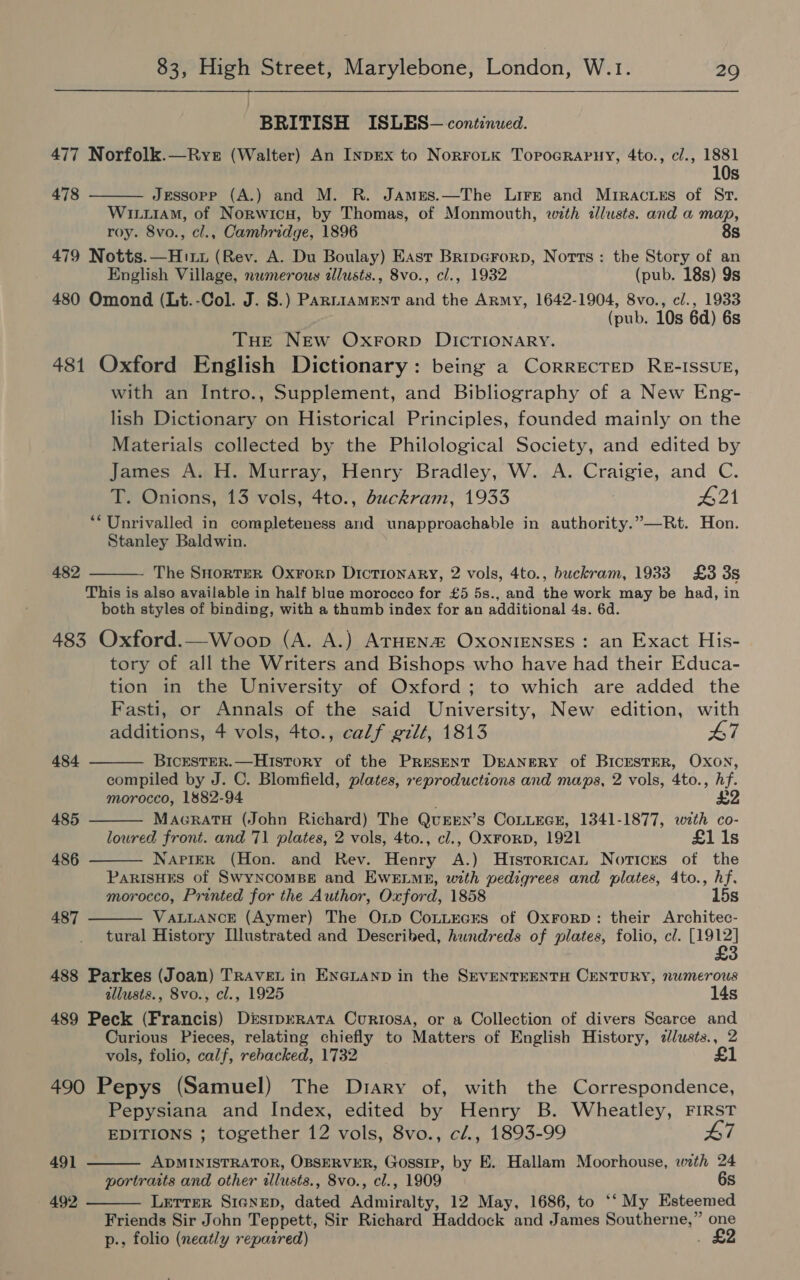   BRITISH ISLES— continued. 477 Norfolk.—Rye (Walter) An InpEx to NorroLtk ToroGrapny, 4to., cl., 1881 10s  478 Jessopp (A.) and M. R. JaAmEs.—The Lire and Mriracrss of Sr. Wim, of Norwicu, by Thomas, of Monmouth, with allusts. and a map, roy. 8vo., cl., Cambridge, 1896 8s 479 Notts.—Hirt (Rev. A. Du Boulay) East Bripcrorp, Notts: the Story of an English Village, numerous illusts., 8vo., cl., 1932 (pub. 18s) 9s 480 Omond (Lt.-Col. J. S.) ParrniameEnt and the Army, 1642-1904, 8vo., c/., 1933 (pub. 10s 6d) 6s THE NEw OxForp DICTIONARY. 481 Oxford English Dictionary: being a Correcrep RE-ISSUE, with an Intro., Supplement, and Bibliography of a New Eng- lish Dictionary on Historical Principles, founded mainly on the Materials collected by the Philological Society, and edited by James A. H. Murray, Henry Bradley, W. A. Craigie, and C. T. Onions, 13 vols, 4to., duckram, 1933 #21 **Unrivalled in completeness and unapproachable in authority.”—Rt. Hon. Stanley Baldwin. 482 The SHorTER Oxrorp Dictionary, 2 vols, 4to., buckram, 1933 £3 3s This is also available in half blue morocco for £5 5s., and the work may be had, in both styles of binding, with a thumb index for an additional 4s. 6d. 483 Oxford.—Woop (A. A.) ATHENa OxXonIENSES: an Exact His- tory of all the Writers and Bishops who have had their Educa- tion in the University of Oxford; to which are added the Fasti, or Annals of the said University, New edition, with additions, 4 vols, 4to., calf gilt, 1813 L7     484 BicESTER.—History of the Present DEANERY of BICESTER, OXON, compiled by J. C. Blomfield, plates, reproductions and maps, 2 vols, 4to., hf. morocco, 1882-94 ' £2 485 Macratu (John Richard) The QUEEN’s CoLLEGE, 1341-1877, with co- lowred front. and 71 plates, 2 vols, 4to., cl., OxFrorD, 1921 £1i1s 486 NAPIER (Hon. and Rev. Henry A.) Hisrorican Notices of the ParisHEs of SwyncomBeE and EWELME, with pedigrees and plates, 4to., hf. morocco, Printed for the Author, Oxford, 1858 15s 487 VALLANCE (Aymer) The OnLp CoLLEcrs of OxrorpD: their Architec-  tural History [Illustrated and Described, hundreds of plates, folio, cl. Maes 3 488 Parkes (Joan) TRAVEL in ENGLAND in the SEVENTEENTH CENTURY, numerous allusts., 8vo., cl., 1925 14s 489 Peck (Francis) DisipreRata Curiosa, or a Collection of divers Scarce and Curious Pieces, relating chiefly to Matters of English History, «lusts., 2 vols, folio, calf, rebacked, 1732 £1 490 Pepys (Samuel) The Diary of, with the Correspondence, Pepysiana and Index, edited by Henry B. Wheatley, FIRST EDITIONS ; together 12 vols, 8vo., cl., 1893-99 #7  491 ADMINISTRATOR, OBSERVER, Gossip, by E. Hallam Moorhouse, with 24 portraits and other illusts., 8vo., cl., 1909 6s 492 Lerrer SicNep, dated Admiralty, 12 May, 1686, to ‘‘ My Esteemed  Friends Sir John Teppett, Sir Richard Haddock and James Southerne,” one p., folio (neatly repaired) . £2