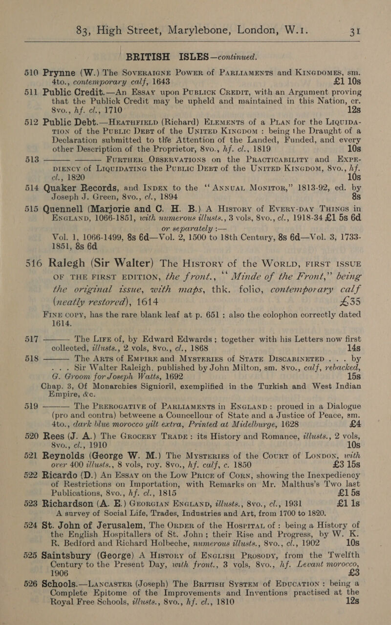  BRITISH ISLES — continued. 510 Prynne (W.) The SovERAIGNE Power of PARLIAMENTS and KINGDOMES, sm. 4to., contemporary calf, 1643 £1 10s 511 Public Credit.—An Essay upon Pusiick Crepit, with an Argument proving that the Publick Credit may be upheld and maintained in this Nation, er. 8vo., hf. cl., 1710 12s 512 Public Debt.—Hearturiutp (Richard) ELements of a PLAN for the Liquipa- TION of the Pusiic Dest of the Unirrep Kinepom : being the Draught of a Declaration submitted to tle Attention of the Landed, Funded, and every other Description of the Proprietor, 8vo., hf. c/., 1819 10s   513 FURTHER OBSERVATIONS on the PRacTIcABILITy and ExXpn- DIENCY of LiqurpatinG the Pusiic Dest of the Unirep Kincpom, 8vo., hf. cl., 1820 10s 514 Quaker Records, and InpEx to the ‘‘ AxnuaL Monitor,” 1813-92, ed. by Joseph J. Green, 8vo., cl., 1894 8s 515 Quennell (Marjorie and C. H. B.) A Hisrory of Every-pay Tunes in EnGanp, 1066-1851, with numerous illusts., 3 vols, 8vo., cl., 1918-34 £1 5s 6d. or separately :— Vol. 1, 1066-1499, 8s 6d—Vol. 2, 1500 to 18th Century, 8s 6d—Vol. 3, 1733- 1851, 8s 6d 516 Ralegh (Sir Walter) The History of the WorLD, FIRST ISSUE OF THE FIRST EDITION, ¢he front., ‘‘ Minde of the Front,” being the original tssue, with maps, thk. folio, contemporary calf (neatly restored), 1614 #35 FINE copy, has the rare blank leaf at p. 651 ; also the colophon correctly dated 1614. 517 The Lirx of, by Edward Edwards ; together with his Letters now first collected, z//usts., 2 vols, 8vo., c/., 1868 14s The Arts of EMPIRE and Mysteriszs of STATE DISCABINETED ... by . . . Sir Walter Raleigh, published by John Milton, sm. 8vo., calf, rebacked, G. Groom for Joseph Watts, 1692 15s Chap. 3, Of Monarchies Signioril, exemplified in the Turkish and West Indian Empire, &amp;c. — The PreRoGATIVE of PARLIAMENTS in ENGLAND: proued in a Dialogue (pro and contra) betweene a Councellour of State and a Justice of Peace, sm. 4to., dark blue morocco yilt extra, Printed at Midelburge, 1628 520 Rees (J. A.) The Grocery TRADE: its History and Romance, zllusts., 2 vols,   518 519  8vo., cl., 1910 . 10s 521 Reynolds (George W. M.) The Mysrrrixzs of the Court of Lonpon, with over 400 illusts., 8 vols, roy. 8vo., hf. calf, c. 1850 £3 15s 522 Ricardo (D.) An Essay on the Low Price of Corn, showing the Inexpediency of Restrictions on Importation, with Remarks on Mr. Malthus’s Two last Publications, 8vo., Af. e/., 1815 £15s 523 Richardson (A. EB.) Grorcran EnGuanp, illusts., 8vo., cl., 1931 £1 1s A survey of Social Life, Trades, Industries and Art, from 1700 to 1820, 524 St. John of Jerusalem, The Orper of the Hosprrat of : being a History of the English Hospitallers of St. John; their Rise and Progress, by W. K. R. Bedford and Richard Holbeche, numerous illusts., 8vo., cl., 1902 10s 525 Saintsbury (George) A History of Encuisn Prosopy, from the Twelfth Century to the Present Day, with front., 3 vols, 8vo., hf. Levant morocco, 1906 — £3 526 Schools.—Lancastrer (Joseph) The Britisn System of EpucaTion : being a Complete Epitome of the Improvements and Inventions practised at the