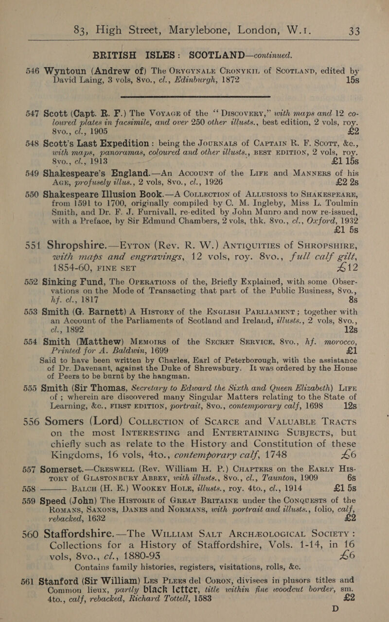 BRITISH ISLES: SCOTLAND—continued. 546 Wyntoun (Andrew of) The OryGynaLe Cronyxin of Scotnann, edited by David Laing, 3 vols, 8vo., cl., Hdinburgh, 1872 15s  547 Scott (Capt. R. F.) The Voyacs of the ‘‘ Discovery,” with maps and 12 co- loured plates in facsimile, and over 250 other illusts., best edition, 2 vols, roy. 8vo., cl., 1905 548 Scott’s Last Expedition : being the Journats of Caprain R. F. Scort, &amp;c., with maps, panoramas, coloured and other ilusts., BEST EDITION, 2 vols, roy. 8vo., el., 1913 £1 15s 549 Shakespeare’s England.—An Account of the Lire and Manners of his AGk, profusely illus., 2 vols, 8vo., cl., 1926 £2 2s 550 Shakespeare Illusion Book.—A Cot.ection of ALLusIons to SHAKESPEARE, from 1591 to 1700, originally compiled by C. M. Ingleby, Miss L. Toulmin Smith, and Dr. F. J. Furnivall, re-edited by John Munro and now re-issued, with a Preface, by Sir Edmund Chambers, 2 vols, thk. 8vo., c/., Oxford, 1932 £1 5s 551 Shropshire.—EyrTon (Rev. R. W.) Antiquities of SHROPSHIRE, with maps and engravings, 12 vols, roy. 8vo., full calf gilt, 1854-60, FINE SET 412 552 Sinking Fund, The Orrrations of the, Briefly Explained, with some Obser- vations on the Mode ot Transacting that part of the Public Business, 8vo., hf. cl., 1817 8s 553 Smith (G. Barnett) A History of the Eneniish PaRLiaAMENT ; together with an Account of the Parliaments of Scotland and Ireland, 2/usts., 2 vols, 8vo., cl., 1892 12s 554 Smith (Matthew) Memorrs of the Srcret Service, 8vo., Af. morocco, Printed for A. Baldwin, 1699 £1 Said to have been written by Charles, Earl of Peterborough, with the assistance of Dr. Davenant, against the Duke of Shrewsbury. It was ordered by the House of Peers to be burnt by the hangman. 555 Smith (Sir Thomas, Secretary to Edward the Sixth and Queen Elizabeth) Lire of ; wherein are discovered many Singular Matters relating to the State of Learning, &amp;c., FIRST EDITION, portrazt, 8vo., contemporary calf, 1698 12s 556 Somers (Lord) Cotitection of ScaARcE and VALUABLE TRACTS on the most INTERESTING and ENTERTAINING SUBJECTS, but chiefly such as relate to the History and Constitution of these Kingdoms, 16 vols, 4to., contemporary calf, 1748 46 557 Somerset.—CrRESWELL (Rev. William H. P.) CHaptrrs on the Earny His- TORY of GLASTONBURY ABBEY, with illusts., 8vo., cl., Taunton, 1909 6s 558 Batcu (H. E.) Wookry Ho tk, tllusts., roy. 4to., cl., 1914 £1 5s  559 Speed (John) The Historte of Great BriTarine under the Conquxsts of the Romans, Saxons, DanxEs and Normans, with portrait and illusts., folio, calf, rebacked, 1632 £9 560 Staffordshire.—The WiLitiam SALT ARCHAOLOGICAL SOCIETY : Collections for a History of Staffordshire, Vols. 1-14, in 16 vols, 8vo., c/., 1880-93 L6 Contains family histories, registers, visitations, rolls, &amp;c. 561 Stanford (Sir William) Les Piexs del Coron, divisees in plusors titles and Common lieux, partly black letter, ttle within fine woodcut border, sm. 4to., calf, rebacked, Richard Tottell, 1583 £2 D