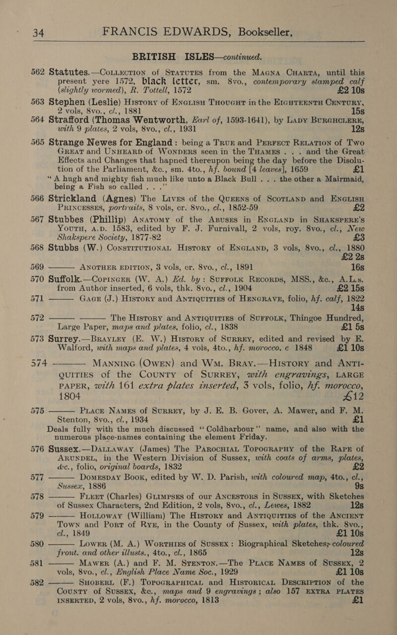 BRITISH ISLES—continued. 562 Statutes.—CoLLection of StaturEs from the Macna Cuarta, until this present yere 1572, black letter, sm. 8vo., contemporary stamped calf (slightly wormed), R. Tottell, 1572 £2 10s 563 Stephen (Leslie) History of Exerisu THoucut inthe Eran TEEntTH CENTURY, 2 vols, 8vo., c/., 1881 15s 564 Strafford (Thomas Wentworth, Laz/ of, 1593-1641), by Lapy BuRGHCLERE, with 9 plates, 2 vols, 8vo., cl., 1931 12s 565 Strange Newes for England: being a TRUE and Prerrect RELATION of Two GREAT and UNHEARD of WONDERS seen in the THAMES . . . and the Great Effects and Changes that hapned thereupon being the day before the Disolu- tion of the Parliament, &c., sm. 4to., hf. bownd [4 pie 1659 £1 ‘A hugh and mighty fish much like ainto a Black Bull... the other a Mairmaid, being a Fish so called . 566 Strickland (Agnes) The ce of the QuEENS of ScoTLaAND and ENGLISH PRINCESSES, portraits, 8 vols, cr. 8vo., cl., 1852-59 | £2 567 Stubbes (Phillip) Anatomy of the Agpuses in ENGLAND in SHAKSPERE’S YoutH, A.D. 1583, edited by F. J. Furnivall, 2 vols, roy. 8vo., cl., New Shakspere Society, 1877-82 £3 568 Stubbs (W.) ConstituTionaL History of ee 3 vols, Svo., cl., 1880 | £2. Is 569 ANOTHER EDITION, 3 vols, cr. 8vo., cl., 1891 16s 570 Suffolk.—Coprincer (W. A.) Ed. by: SurroLK Recorps, MSS., &e., A.L.s. from Author inserted, 6 vols, thk. 8vo., cl., 1904 £2 15s 571 GAGE (J.) History and ANTIQUITIES of HENGRAVE, folio, hf. calf, 1822 14s 5712 The History and Antiquitizns of SuFFOLK, Thingoe Hundred, Large Paper, maps and plates, folio, cl., 1838 £1 5s 573 Surrey.—Brayury (E. W.) History of SuRREy, edited and revised by E. Walford, with maps and plates, 4 vols, 4to., hf. morocco. ¢ 1848 £1 10s 514 ax Manninc (Owen) and Wm. Bray.—History and ANTI- QUITIES of the County of SURREY, wth engravings, LARGE PAPER, wth 161 extra plates inserted, 3 vols, folio, hf. morocco, 1804 #12 575 PuLacE NAmEs of SurRrEy, by J. E. B. Gover, A. Mawer, and F. M. Stenton, 8vo., cl., 1934 £1 Deals fully with the much discussed ‘‘ Coldharbour’’ name, and also with the numerous place-names containing the element Friday. 576 Sussex.—DauLLaway (James) The PARocHIAL ToPpOGRAPHY of the Raps of ARUNDEL, in the Western Division of Sussex, with coats of arms, plates, é&c., folio, original boards, 1832 577 Domerspay Book, edited by W. D. Parish, with coloured map, 4to., cl., Sussex, 1886 9s 578 FLEET (Charles) GLIMPSES of our ANCESTORS in SUSSEX, with Sketches of Sussex Characters, 2nd Edition, 2 vols, 8vo., cl., Lewes, 1882 ivi Ze 579 — Houioway (William) The History and AntTiquitius of the ANCIENT Town and Port of Ryk, in the County of Sussex, with plates, thk. 8vo., cl., 1849 £1 10s 580 Lower (M. A.) Wortutss of Sussex: Biographical Sketches; coloured front. and other illusts., 4to., cl., 1865 12s 581 Mawer (A.) and F. M. Somat —The Prace Names of SUSSEX, 2 vols, 8vo., cl., English Place Name Soc., 1929 £1 10s 582 —-—— eaieat (F.) TopoGRAPHICAL and HisTorRtcAL DESCRIPTION of the County of Sussex, &c., maps and 9 engravings ; also 157 EXTRA PLATES INSERTED, 2 vols, 8vo., hf. morocco, 1813 £1
