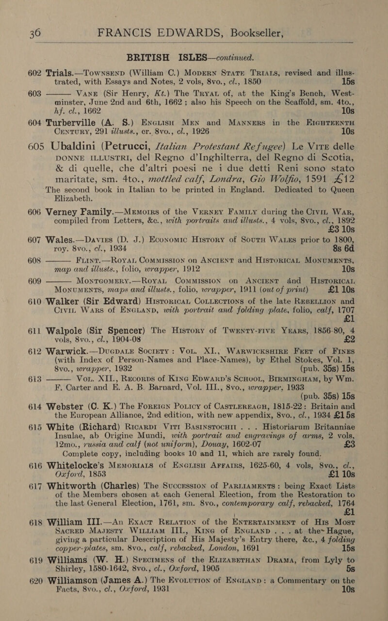  BRITISH ISLES—continwed. 602 Trials.—TownsEenp (William C.) Moprrn State TRIALS, revised and illus- trated, with Essays and Notes, 2 vols, 8vo., cl., 1850 15s  603 Vane (Sir Henry, Kt.) The Tryat of, at the King’s Bench, West- minster, June 2nd and 6th, 1662; also his Speech on the Scaffold, sm. 4to., hf. cl., 1662 10s 604 Turberville (A. S.) Eneuisy Men and Manners in the EIGHTEENTH Century, 291 dllusts., cr. 8vo., cl., 1926 10s 605 Ubaldini (Petrucci, Italian Protestant Refugee) Le Vite delle DONNE ILLUSTRI, del Regno d’Inghilterra, del Regno di Scotia, &amp; di quelle, che d’altri poesi ne i due detti Reni sono stato maritate, sm. 4to., mottled calf, Londra, Gio Wolfio, 1591 412 The second book in Italian to be printed in England. Dedicated to Queen Elizabeth. 606 Verney Family.—Memorrs of the Verney Famity during the Crvin War, compiled from Letters, &amp;¢., with portraits and tllusts., 4 vols, 8vo., cl., 1892   E £3 10s 607 Wales.—Davisrs (D. J.) Economic History of SoutH WALES prior to 1800, roy. 8vo., cl., 1934 8s 6d 608 FrLint.—Royat COMMISSION on ANCIENT and HistorRicAL MONUMENTS, map and wllusts., folio, wrapper, 1912 10s 609 MonreomERY.—RoyaL COMMISSION on ANCIENT dnd HISTORICAL MonvumMeEnts, maps and allusts., folio, wrapper, 1911 (owt of print) £1 10s 610 Walker (Sir Edward) Hisroricat CoLuections of the late REBELLION and Civit Wars of ENGLAND, with portrait and folding plate, folio, calf, 1707 £1 611 Walpole (Sir Spencer) The History of Twenty-Five Yrars, 1856-80, 4 vols, 8vo., cl., 1904-08 £2 612 Warwick.—Dvuepa.r Society: Vou. XI., WarwicksHIRE Fret of Fines (with Index of Person-Names and Place-Names), by Ethel Stokes, Vol. 1, Svo., wrapper, 1932 (pub. 35s) 15s Vou. XII., Recorps of Kine Epwarn’s ScHuoL, BrRMINGHAM, by Wm. F. Carter and E. A. B. Barnard, Vol. III., 8vo., wrapper, 1933 (pub. 35s) 15s 614 Webster (C. K.) The Forrran Poxicy of CasTLEREAGH, 1815-22: Britain and the European Alliance, 2nd edition, with new appendix, 8vo., cl., 1934 £15s 615 White (Richard) Ricarpr Vitr Basinsrocurt . . . Historiarum Britanniae Insulae, ab Origine Mundi, wth portrait and engravings of arms, 2 vols, 12mo., russia and calf (not uniform), Doway, 1602-07 Complete copy, including books 10 and 11, which are rarely found. 616 Whitelocke’s Memoriats of Enenisu Arrarrs, 1625-60, 4 vols, 8vo., cl., Oxford, 1853 £1 10s 617 Whitworth (Charles) The Succrssion of ParniammEnts: being Exact Lists of the Members chosen at each General Election, from the Restoration to the last General Election, 1761, sm. 8vo., contemporary calf, rebacked, 1764 £&amp; 615  618 William III.—An Exact Renation of the ENTERTAINMENT of His Most SacreD Magesty Wixutam III., Kine of Encuanp. . . at the Hague, giving a particular Description of His Majesty’s Entry there, &amp;c., 4 folding copper-plates, sm. 8vo., calf, rebacked, London, 1691 . 15s 619 Williams (W. H.) Sercrmens of the ExizanerHan Drama, from Lyly to Shirley, 1580-1642, 8vo., cl., Oxford, 1905 5s 620 Williamson (James A.) The Evo.urion of ENGLanp: a Commentary on the Facts, 8vo., cl., Oxford, 1931 10s