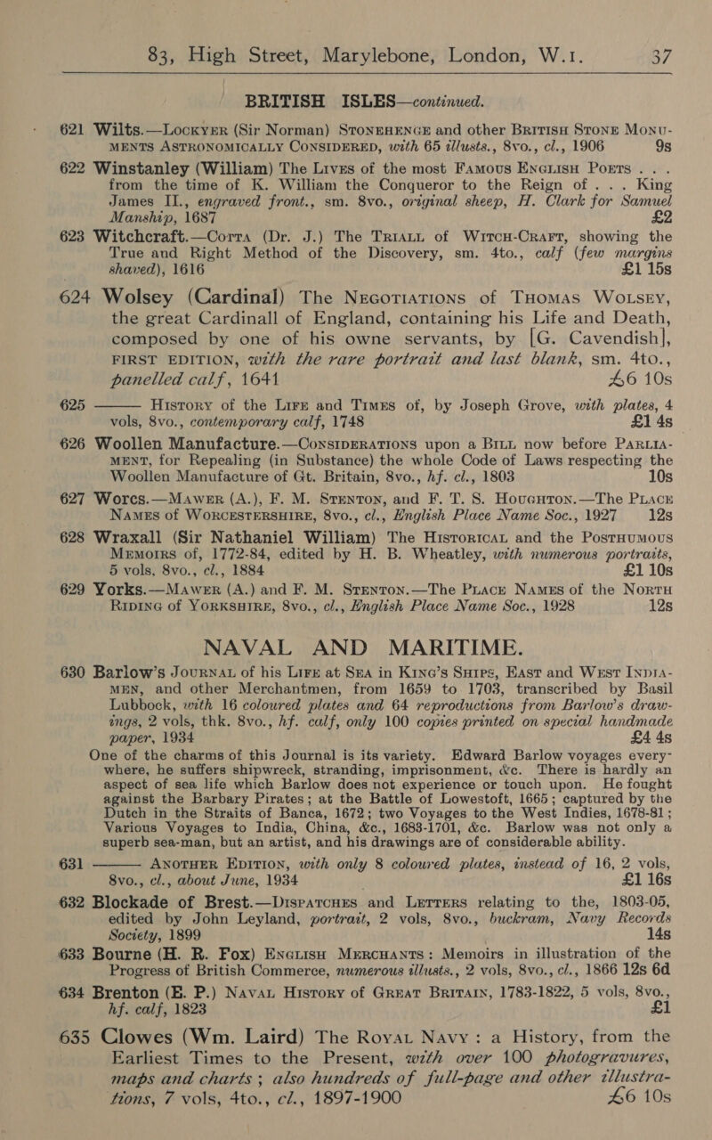 BRITISH ISLES—continued. 621 Wilts.—Locxyer (Sir Norman) StonEHENGE and other Britisa Stone Monv- MENTS ASTRONOMICALLY CONSIDERED, with 65 illusts., 8vo., cl., 1906 9s 622 Winstanley (William) The Lives of the most Famous Enenisu Ports... from the time of K. William the Conqueror to the Reign of... King James II., engraved front., sm. 8vo., original sheep, H. Clark for Samuel Manship, 1687 £2 623 Witchcraft.—Corra (Dr. J.) The TriatL of Wrtcu-Crarr, showing the True and Right Method of the Discovery, sm. 4to., calf (few margins shaved), 1616 £1 15s 624 Wolsey (Cardinal) The Necotiations of THomas WOLSEY, the great Cardinall of England, containing his Life and Death, composed by one of his owne servants, by [G. Cavendish], FIRST EDITION, wth the rare portrait and last blank, sm. 4to.,  panelled calf, 1641 46 10s 625 History of the Lirzt and Timks of, by Joseph Grove, with plates, 4 vols, 8vo., contemporary calf, 1748 £1 4s 626 Woollen Manufacture.—ConsIDERATIONS upon a Brut now before PARLIA- MENT, for Repealing (in Substance) the whole Code of Laws respecting the Woollen Manufacture of Gt. Britain, 8vo., hf. c/., 1803 10s 627 Worcs.—Mawenr (A.), F. M. Stenton, and F. T. 8. Hoveuron.—The PLacn Names of WORCESTERSHIRE, 8vo., cl., Hnglish Place Name Soc., 1927 12s 628 Wraxall (Sir Nathaniel William) The Historica and the PostHumous Memorrs of, 1772-84, edited by H. B. Wheatley, with numerous portraits, 5 vols, 8vo., cl., 1884 £1 10s 629 Yorks.—Mawer (A.) and F. M. Srenron.—The Puact Names of the Nortu RipinG of YORKSHIRE, 8vo., cl., Hnglish Place Name Soc., 1928 12s NAVAL AND MARITIME. 630 Barlow’s Journat of his Lirx at Sea in K1noe’s Suies, East and West Inpia- MEN, and other Merchantmen, from 1659 to 1703, transcribed by Basil Lubbock, with 16 coloured plates and 64 reproductions from Barlow’s draw- ings, 2 vols, thk. 8vo., hf. calf, only 100 copies printed on special handmade paper, 1934 £4 4s One of the charms of this Journal is its variety. Hdward Barlow voyages every- where, he suffers shipwreck, stranding, imprisonment, &amp;c. There is hardly an aspect of sea life which Barlow does not experience or touch upon. He fought against the Barbary Pirates; at the Battle of Lowestoft, 1665; captured by the Dutch in the Straits of Banca, 1672; two Voyages to the West Indies, 1678-81 ; Various Voyages to India, China, &amp;e., 1683-1701, &amp;c. Barlow was not only a superb sea-man, but an artist, and his drawings are of considerable ability. ANOTHER EDITION, with only 8 coloured plates, instead of 16, 2 vols, 8vo., cl., about June, 1934 . £1 16s 632 Blockade of Brest.—DrspatcHres and Lerrers relating to the, 1803-05, edited by John Leyland, portrait, 2 vols, S8vo., buckram, Navy Records Society, 1899 14s 633 Bourne (H. R. Fox) Enerish MERCHANTS: Memoirs in illustration of the Progress of British Commerce, numerous tllusts., 2 vols, 8vo., cl., 1866 12s 6d 634 Brenton (BE. P.) Navau Hisrory of Great Brirain, 1783-1822, 5 vols, 8vo., hf. calf, 1823 £1 635 Clowes (Wm. Laird) The Royat Navy: a History, from the Earliest Times to the Present, wzth over 100 photogravures, maps and charts ; also hundreds of full-page and other tllustra- ttons, 7 vols, 4to., cl., 1897-1900 46 10s 631 