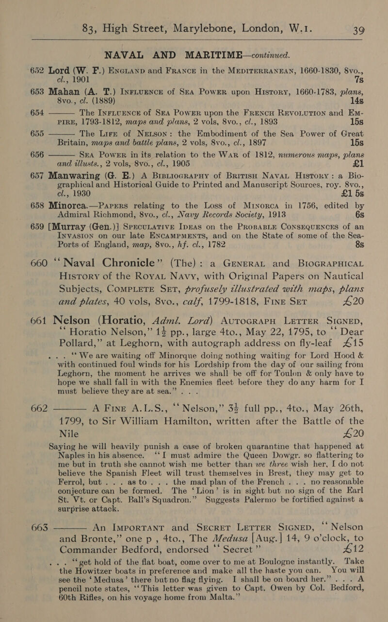  NAVAL AND MARITIME—continued. 652 Lord (W. F.) Enenanp and FRANCE in the MEDITERRANEAN, 1660-1830, Svo.,   cl., 1901 7s 653 Mahan (A. T.) Inriuence of Sea Power upon History, 1660-1783, plans, 8vo., cl. (1889) 14s 654 The InFivEencr of Sea Power upon the FRencH REVOLUTION and Em- PIRE, 1793-1812, maps and plans, 2 vols, 8vo., cl., 1893 15s 655 The Lirr of Nretson: the Embodiment of the Sea Power of Great Britain, maps and battle plans, 2 vols, 8vo., cl., 1897 15s 656 SEA Power in its relation to the War of 1812, numerous maps, plans  and illusts., 2 vols, 8vo., cl., 1905 657 Manwaring (G. E.) A BreuiogRapny of British NavaL History: a Bio- graphical and Historical Guide to Printed and Manuscript Sources, roy. 8vo., cl., 1930 £1 5s 658 Minorca.—Parers relating to the Loss of Mrtnorca in 1756, edited by Admiral Richmond, 8vo., cl., Navy Records Society, 1913 6s 659 [Murray (Gen.)] SprecuLative Ipras on the PROBABLE CONSEQUENCES of an INVASION on our late ENCAMPMENTS, and on the State of some of the Sea- Ports of England, map, 8vo., hf. cl., 1782 8s 660 “* Naval Chronicle” (The): a GENERAL and BIOGRAPHICAL History of the RoyvaL Navy, with Original Papers on Nautical Subjects, COMPLETE SET, profusely tllustrated with maps, plans and plates, 40 vols, 8vo., calf, 1799-1818, FINE SET 420 661 Nelson (Horatio, Admi. Lord) AurocrapH LETTER SIGNED, ‘* Horatio Nelson,” 14 pp., large 4to., May 22, 1795, to ‘* Dear Pollard,” at Leghorn, with autograph address on fly-leaf 415 . “Weare waiting off Minorque doing nothing waiting for Lord Hood &amp; with continued foul winds tor his Lordship from “the day of our sailing from Leghorn, the moment he arrives we shall be off for Toulon &amp; only have to hope we shall fall in with the Enemies fleet before they do any harm for I must believe they are at sea.” 662 ———— A Fine A.L.S., “* Nelson,” 34 full pp., 4to., May 26th, 1799, to Sir William Hamilton, written after the Battle of the Nile 420 Saying he will heavily punish a case of broken quarantine that happened at Naples in his absence. ‘‘I must admire the Queen Dowgr. so flattering to me but in truth she cannot wish me better than we three wish her, I do not believe the Spanish Fleet will trust themselves in Brest, they may get to Ferrol, but . . . asto.. . the mad plan of the French . . . no reasonable conjecture can be formed. The ‘Lion’ is in sight but no sign of the Earl St. Vt. or Capt. Ball’s Squadron.” Suggests Palermo be fortified against a surprise attack. 663 ———— An Important and Secret Letrer SIGNED, *' Nelson and Bronte,” one p , 4to., The Medusa | Aug.| 14, 9 o’clock, to Se aad Bedford, endorsed ** Secret ”’ #12 *‘ get hold of the flat boat, come over to me at Boulogne instantly. Take the Howitzer boats in preference and make all the haste you can. You will see the ‘ Medusa’ there but no flag flying. I shall be on board her.” ... A pencil note states, ‘‘This letter was given to Capt. Owen by Col. Bedford, 60th Rifles, on his voyage home from Malta.”