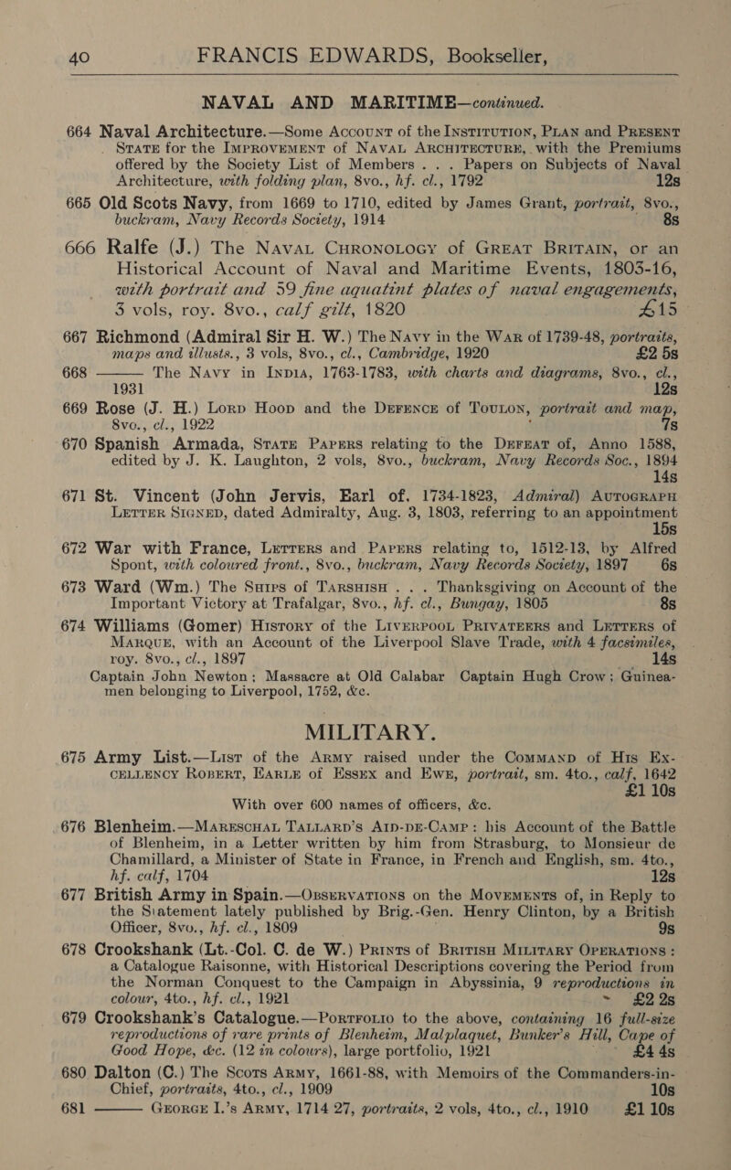  NAVAL AND MARITIME—continued. 664 Naval Architecture.—Some Account of the Institution, PLAN and PRESENT _ STatTE for the IMPROVEMENT of NAVAL ARCHITECTURE, . with the Premiums offered by the Society List of Members . . . Papers on Subjects of Naval Architecture, with folding plan, 8vo., hf. cl., 1792 12s 665 Old Scots Navy, from 1669 to 1710, edited by James Grant, portrait, 8vo., buckram, Navy Recor ds Society, 1914 8s 666 Ralfe (J.) The Nava Curonotocy of GREAT BRITAIN, or an Historical Account of Naval and Maritime Events, 1803-16, with portrait and 59 fine aquatint plates of naval engagements,  3 vols, roy. 8vo., calf gilt, 1820 #15 667 Richmond (Admiral Sir H. W.) The Navy in the War of 1739-48, portrazts, maps and tllusts., 3 vols, 8vo., cl., Cambridge, 1920 £2 5s 668 The Navy in Inp1A, 1763-1783, with charts and diagrams, 8vo., cl., 1931 12s 669 Rose (J. H.) Lorp Hoop and the Derence of TouLon, portrait and map, Svo., cl., 1922 7s 670 Spanish Armada, Strate Papers relating to the Drrgar of, Anno 1588, edited by J. K. Laughton, 2 vols, 8vo., buckram, Navy Records Soc., 1894 14s 671 St. Vincent (John Jervis, Barl of, 1734-1823, Admiral) AuTroGRAPH LETTER SIGNED, dated Admiralty, Aug. 3, 1803, referring to an appointment 15s 672 War with France, Lerrers and Parrrs relating to, 1512-13, by Alfred Spont, wth coloured front., 8vo., buckram, Navy Records Society, 1897 6s 673 Ward (Wm.) The Satirs of TarsuisH . . . Thanksgiving on Account of the Important Victory at Trafalgar, 8vo., hf. cl., Bungay, 1805 8s 674 Williams (Gomer) History of the LivERPOOL PRIVATEERS and LETTERS of MarQuE, with an Account of the Liverpool Slave Trade, with 4 facsimzles, roy. 8vo., cl., 1897 14s Captain John Newton; Massacre at Old Calabar Captain Hugh Crow; Guinea- men belonging to Liverpool, 1752, &amp;c. MILITARY. 675 Army List.—Lisr of the Army raised under the Commanp of His Ex- CELLENCY Rogsert, EARLE of Essex and Ews, portrait, sm. 4to., calf, 1642 £1 10s With over 600 names of officers, &amp;c. 676 Blenheim.—Marescuan TALLARpD’s Arp-pE-Camp: his Account of the Battle of Blenheim, in a Letter written by him from Strasburg, to Monsieur de Chamillard, a Minister of State in France, in French and English, sm. 4to., hf. calf, 1704 12s 677 British Army in Spain.—Ossrrvations on the Movements of, in Reply to the Siatement lately published by Brig. -Gen. Henry Clinton, ‘by a British Officer, 8vv., hf. cl., 1809 9s 678 Crookshank (Lt.-Col. C. de W. ) Prints of British MILITARY OPERATIONS : a Catalogue Raisonne, with Historical Descriptions covering the Period from the Norman Conquest to the Campaign in Abyssinia, 9 reproductions in colour, 4to., hf. cl., 1921 ~ £2 26 679 Crookshank’s Catalogue. —PorrtFoLio to the above, containing 16 full-size reproductions of rare prints of Blenheim, Malplaquet, Bunker's Hill, Cape of Good Hope, kc. (12 in colours), large portfolio, 1921 £4 4s © 680 Dalton (C.) The Scots Army, 1661-88, with Memoirs of the Commanders-in- Chief, portraits, 4to., cl., 1909 10s 681 GrorGE I.’s Army, 1714 27, portraits, 2 vols, 4to., cl., 1910 £1 10s 