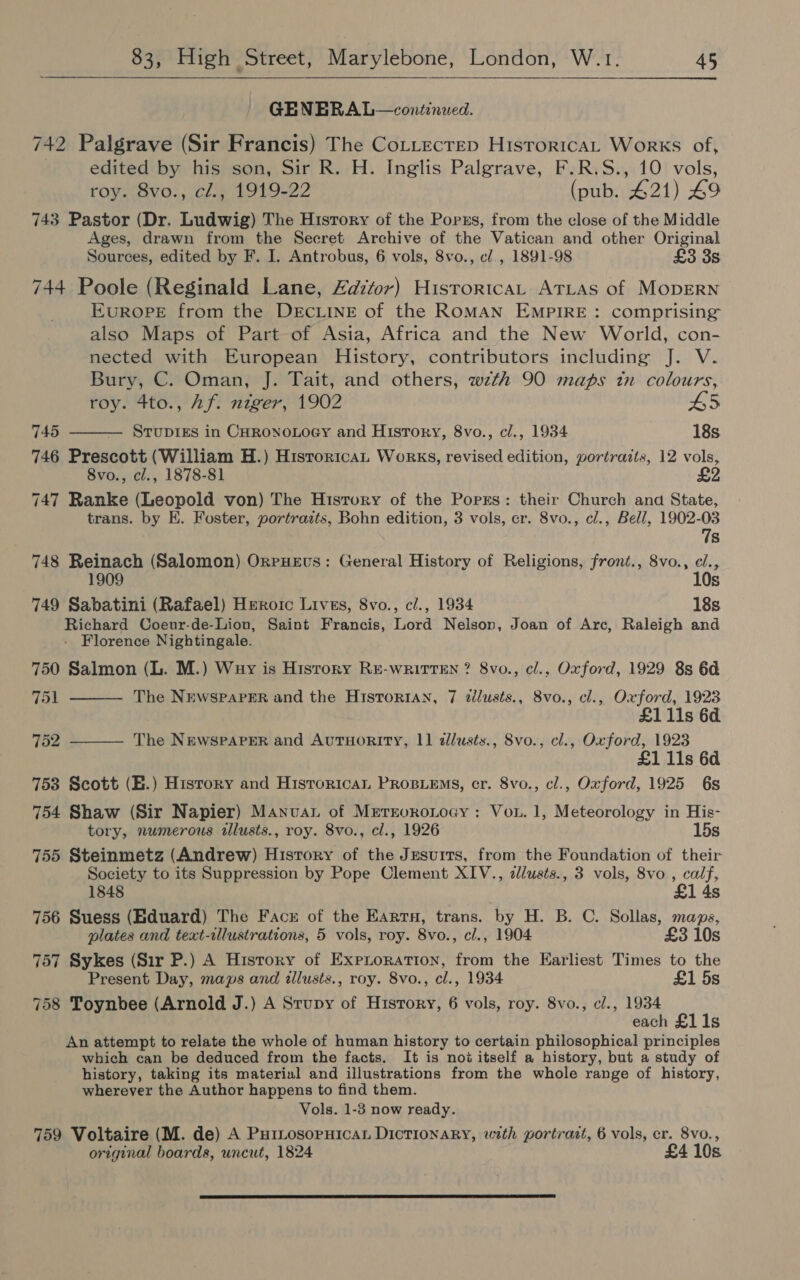 GENBRAL—continwed. 742 Palgrave (Sir Francis) The CoLttecrep HisroricaL Works of, edited by his son, Sir R. H. Inglis Palgrave, F.R.S., 10 vols, roy. 8vo., cl., 1919-22 (pub. 421) £9 743 Pastor (Dr. Ludwig) The History of the Porzs, from the close of the Middle Ages, drawn from the Secret Archive of the Vatican and other Original Sources, edited by F. I. Antrobus, 6 vols, 8vo., c/., 1891-98 £3 3s 744 Poole (Reginald Lane, Zdztor) Historica, ATLAS of MODERN EuROPE from the DECLINE of the ROMAN EMPIRE: comprising also Maps of Part of Asia, Africa and the New World, con- nected with European History, contributors including J. V. Bury, C. Oman, J. Tait, and others, wzth 90 maps in colours, roy. 4to., Af. niger, 1902 L5 745 Srupigs in CHronoLoey and History, 8vo., cl., 1934 18s 746 Prescott (William H.) Historica, Works, revised edition, portraits, 12 vols, 8vo., cl., 1878-81 2 747 Ranke (Leopold von) The History of the Porrs: their Church and State, trans. by E. Foster, portrazts, Bohn edition, 3 vols, er. 8vo., cl., Bell, 1902-03 7s 748 Reinach (Salomon) OrpHevs: General History of Religions, front., 8vo., c/., 1909 10s 749 Sabatini (Rafael) Heroic Lives, 8vo., cl., 1934 18s Richard Coeur-de-Lion, Saint Francis, Lord Nelson, Joan of Arc, Raleigh and - Florence Nightingale. 750 Salmon (L. M.) Wuy is Hisrory RE-wRiTTEN ? 8vo., cl., Oxford, 1929 8s 6d 751 The NrewspaPER and the Historian, 7 zlusts., 8vo., cl., Oxford, 1923 £1 11s 6d 752 The NEwspaPER and AuTHorRIty, 11 dlusts., 8vo., cl., Oxford, 1923 £1 11s 6d 753 Scott (H.) Hisrory and Historican PRosiems, cr. 8vo., cl., Oxford, 1925 6s 754 Shaw (Sir Napier) Manvat of Merroronocy : Vou. 1, Meteorology in His- tory, numerous illusts., roy. 8vo., cl., 1926 15s 755 Steinmetz (Andrew) Hisrory of the Jesuits, from the Foundation of their: Society to its Suppression by Pope Clement XIV., clusts., 3 vols, 8vo., calf, 1848 £1 4s 756 Suess (Eduard) The Face of the Earra, trans. by H. B. C. Sollas, maps, plates and text-allustrations, 5 vols, roy. 8vo., cl., 1904 £3 10s 757 Sykes (Sir P.) A History of Exproration, from the Earliest Times to the Present Day, maps and illusts., roy. 8vo., cl., 1934 £1 5s 758 Toynbee (Arnold J.) A Stupy of History, 6 vols, roy. 8vo., cl., 1934 each £1 1s An attempt to relate the whole of human history to certain philosophical principles which can be deduced from the facts. It is not itself a history, but a study of history, taking its material and illustrations from the whole range of history, wherever the Author happens to find them. Vols. 1-3 now ready. 759 Voltaire (M. de) A Puriosorpnican Dictionary, with portrait, 6 vols, cr. 8vo., original boards, uncut, 1824 £4 10s