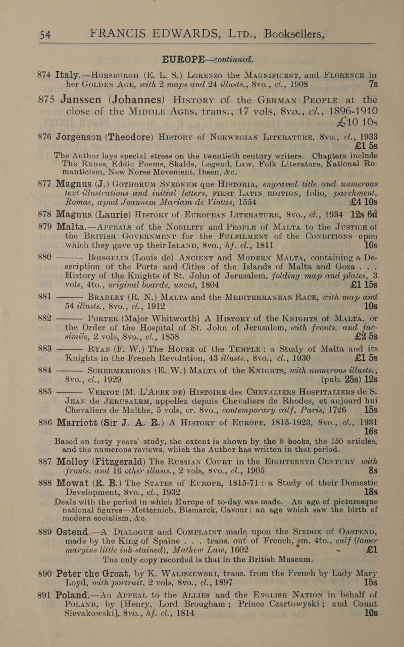  BUROPE—continued. 874 Italy.—Horseuren (KE. L. 8.) Lorenzo the MAGNIFICENT, and FLORENCE in her GOLDEN AGE, with 2 maps and 24 illusts., 8vo., c/., 1908 7s 875 Janssen (Johannes) History of the GERMAN PEOPLE at the close of the MippDLE AGES, trans., 17 vols, 8vo., c/., 1896-1910 410 10s _ 876 Jorgenson (Theodore) History of NorwucGian Lrrerature, 8vo., cl., 1933 £1 5s The Author lays special stress on the twentieth century writers. Chapters include The Runes, Eddic Poems, Skalds, Legend, Law, Folk Literature, National Ro- manticism, New Norse Movement, Ibsen, &amp;c. 877 Magnus (J.) Gorpoorum Svnonum que Historia, engraved title and numerous text-ilustrations and initial letters, FIRST LATIN EDITION, folio, parchment, Romae, apud Joannem Mariam de Viottis, 1554 £4 10s 878 Magnus (Laurie) History of Evrorpan Lireraturs, 8vo., cl., 1934 12s 6d 879 Malta.—Aprpnats of the Nopinrry and Prop.E of Marta to the Justice of the British GOVERNMENT for the FuLFILMENT of the CoNDITIONS upon which they gave up their IsLanp, 8vo., hf. cl., 1811 10s BoIscELin (Louis de) ANctunT and Mopgern MALrTA, containing a De- scription of the Ports and Cities of the Islands of Malta and Goza.. . _ History of the Knights of St. John of Jerusalem, folding map and plates, 3 vols, 4to., original boards, uncut, 1804 £1 15s Brapuety (R. N.) Maura and the MEDITERRANEAN RACE, with map and 54 allusts., 8vo., cl., 1912 10s PortER (Major Whitworth) A History of the Knieuts of Mata, or the Order of the Hospital of St. John of Jerusalem, with fronts. and fac- stmile, 2 vols, 8vo., cl., 1858 £2 5s Ryan (F. W.) The House of the TEMPLE: a Study of Malta and its Knights in the French Revolution, 43 z/usts., 8vo., cl., 1930 £1 5s SCHERMERHORN (E. W.) Maura of the KNIGHTS, with numerous lusts. , 8vo., cl., 1929 (pub. 25s) 12s Verrot (M. L’ABBE DE) HISTOIRE des CHEVALIERS HOSPITALIERS de 8. JEAN de JERUSALEM, appellez depuis Chevaliers de Rhodes, et aujourd hui Chevaliers de Malthe, 5 vols, cr. 8vo., contemporary calf, Paris, 1726 15s 886 Marriott (Sir J. A. R.) A Hrsrory of Europr, 1815-1923, S8vo., cl., 1931 16s Based on forty years’ study, the extent is shown by the 8 books, the 150 articles, and the numerous reviews, which the Author has written in that period. 887 Molloy (Fitzgerald) The Russtan Court in the EIGHTEENTH CENTURY with 880  881  882  883  884  885  fronts. and 16 other illusus., 2 vols, Svo., cl., 1905 8s 888 Mowat (R. B.) The Sratres of Evropr, 1815-71: a Study of their Domestic Development, 8vo., c/., 1932 » 18s Deals with the period in which Europe of to-day was made. An age of picturesque national figures—Metternich, Bismarck, Cavour; an age which saw the birth of modern socialism, &amp;c. 889 Ostend.—A DiaLocue and ComeLaint made upon the SIEDGE of OASTEND, made by the King of Spaine . . . trans. out of French, sm. 4to., ca/f (lower margins little ink-staaned), Mathew Law, 1602 ~ The only copy recorded is that in the British Museum. 890 Peter the Great, by K. WauiszewskI, trans. from the French by Lady Mary Loyd, with portrait, 2 vols, 8vo., cl., 1897 15s 891 Poland.—An Apprat to the ALLIES and the Exerish Nation in behalf of PoLtanp, by [Henry, Lord Brougham; Prince Czartowyski; and Count Sievakowski], 8vo., Af. cl., 1814 10s