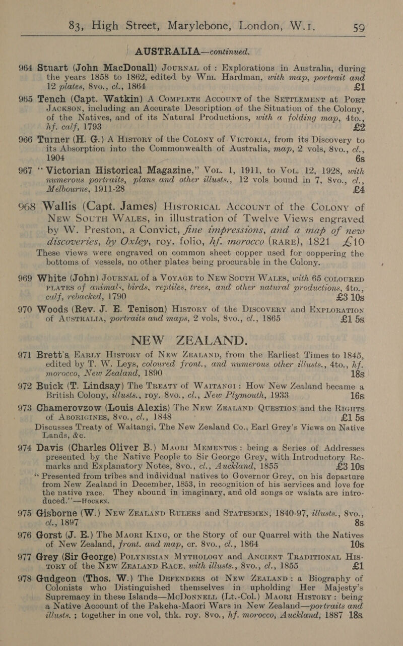  AUSTRALIA—continued. 964 Stuart (John MacDouall) Journa of : Explorations in Australia, during the years 1858 to 1862, edited by Wm. Hardman, with map, portrait and 12 plates, 8vo., cl., 1864 a | 965 Tench (Capt. Watkin) A Compierx Account of the Serrtemmnt at. Porr JACKSON, including an Accurate Description of the Situation of the Colony, of the Natives, and of its Natural Productions, with a folding map, 4to., hf. calf, 1793 £2 966 Turner (H. G.) A History of the Conony of. Vicrorta, from its Discovery to its Absorption into the Commonwealth of Australia, map, 2 vols, 8vo., cl., 1904 6s 967 ‘* Victorian Historical Magazine,” Vou. 1, 1911, to Vou. 12, 1928, with numerous portraits, plans and other illusts., 12 vols bound in 7, 8vo., cel., Melbourne, 1911-28 £4 968 Wallis (Capt. James) Historica, Account of the CoLony of New SoutH WAzEs, in illustration of Twelve Views engraved by W. Preston, a Convict, fine impressions, and a map of new discoveries, by Oxley, roy. folio, hf. morocco (RARE), 1821 410 These views were, engraved on common sheet copper used for coppering the bottoms of vessels, no other plates being procurable in the Colony. 969 White (John) Journat of a Voyacr to New Soutn WALES, with 65 COLOURED PLATES of animals, birds, reptiles, trees, and other natural productions, 4to., calf, rebacked, 1790 £3 10s 970 Woods (Rev. J. E. Tenison) History of the Discovery and ExpLoraTIon of AUSTRALIA, portraits and maps, 2 vols, 8vo., cl., 1865 £1 5s NEW ZEALAND. 971 Brett's Earny Hisrory of New Zeananp, from the Earliest Times to 1845, edited by T. W. Leys, coloured front., and numerous other illusts., 4to., hf. morocco, New Zealand, 1890 18s 972 Buick (T. Lindsay) The Treaty of Warranet: How New Zealand became a British Colony, alusts., roy. 8vo., cl., New Plymouth, 1933 16s. 973 Chamerovzow (Louis Alexis) The New Zeatanp QUESTION and the Riauts of ABORIGINES, 8vo., cl., 1848 £1 5s Discusses Treaty of Waitangi, The New Zealand Co., Earl Grey’s Views on Native Lands, &amp;c. 974 Davis (Charles Oliver B.) Maori Mrementos: being a Series of Addresses presented by the Native People to Sir George Grey, with Introductory Re- marks and Explanatory Notes, 8vo., cl., Auckland, 1855 £3 10s. ‘* Presented from tribes and individual natives to Governor Grey, on his departure from New Zealand in December, 1853, in recognition of his services and love for: the native race. They abound in imaginary, and old songs or waiata are intro- duced.’’—Hocken. 975 Gisborne (W.) New ZeaLannp Ruters and StaresMEN, 1840-97, il/usts., 8vo., cl., 1897 8s 976 Gorst (J. E.) The Maort KrnG, or the Story of our Quarrel with the Natives of New Zealand, front. and map, er. 8vo., cl., 1864 10s 977 Grey (Sir George) Potynes1an MyrHoLocy and ANncinNT TRADITIONAL His- TORY of the New ZEALAND Rack, with allusts., 8vo., cl., 1855 £ 978 Gudgeon (Thos. W.) The Derenprers ot New Zuatanp: a Biography of Colonists who Distinguished themselves in upholding Her Majesty’s Supremacy in these Islands—McDonnett (Lt.-Col.) Maort History : being a Native Account of the Pakeha-Maori Wars in New Zealand—vportraits and illusts. ; together in one vol, thk. roy. 8vo., hf. morocco, Auckland, 1887 18s,