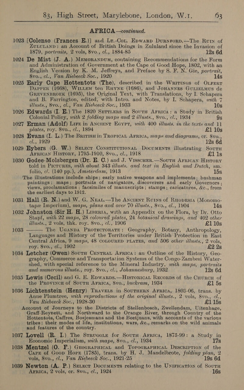 AFRICA —continued. 1023 [Colenso (Frances E.)] aud Lr.-Con. Epwarp Durnrorp.—The Rut of ZULULAND: an Account of British Doings in Zululand since the Invasion of 1879, portrazts, 2 vols, 8vo., cl., 1884-85 12s 6d 1024 De Mist (J. A.) MemoranpuM, containing Recommendations for the Form and Administration of Government at the Cape of (;ood Hope, 1802, with an English Version by K. M. Jeffreys, and Pretace by 8. F. N. Gie, portrait, 8vo., cl., Van Riebeeck Soc., 1920 14s 1025 Early Cape Hottentots (The), described in the Writtnes of OLFERt DAPPER (1668), WiLriteM ten Ruyner (1686), and JoHANNES GULIELMUS de GREVENBROEK (1695), the Original Text, with Translations, by I. Schapera and B. Farrington, edited, with Intro. and Notes, by I. Schapera, with 7 illusts., 8vo., cl., Van Reeheeck Soc., 1933 10s 1026 Edwards (I. E.) The 1820 Serrirers in Sourn Arrica: a Study in British Colonial Policy, with 2 folding maps and 2 illusts., 8vo., cl., 1934 9s 1027 Erman (Adolf) Lire in Anctent Eoypr, with 400 dllusts. in the texts and 11 plates, roy. 8vo., cl., 1894 £1 10s 1028 Evans (I. L.) The Bririsu in Tropica AFRivA, maps and diagrams, cr. 8vo., cl., 1929 12s 6d 1029 Bybers (G. W.) Setxcr ConstirutionaL Documents illustrating Sour AFrican History, 1795-1910, 8vo., c/., 1918 £1 1s 1030 Godee-Molsbergen (Dr. EB. C.) and J. Visscoer.—Soutnw AFRICAN History told in PIcTURES, with about 343 allusts. and text in English and Dutch, sm. folio, c/. (140 pp.), Amsterdam, 1913 15s The illustrations include ships; early native weapons and implements: bushman paintings; maps; portraits of navigators, discoverers and early Governors; views, proclamations ; facsimiles of manuscripts; stamps; caricatures, &amp;c., from the earliest days to 1912. 1031 Hall (R. N.) and W. G. Neau.—The Ancient Ruins of Ruovesta (Monomo- tapz Imperium), maps, plans and over 70 cllusts., 8vo., cl., 1904 14s 1032 Johnston (Sir H. H.) Liserta, with an Appendix on the Flora, by Dr. Otto Stapf, with 22 maps, 28 colowred plates, 24 botanical drawings, and 402 other illusts., 2 vols, thk. roy. 8vo., cl., 1906 £110s The Ucanpa Prorecrorate: Geography, Botany, Anthropology, Languages and History of the Territories under British Protection in East Central Africa, 9 maps, 48 COLOURED PLATES, and 506 other allusts., 2 vols, roy. 8vo., cl., 1902 £2 2s 1034 Letcher (Owen) SoutH CrentrraL Arrica: an Outline of the History, Geo- graphy, Commerce and Transportation Systems of the Congo-Zambesi Water- shed, with special reference to the Mineral Industry, wth maps, portrasts 1033  and numerous tllusts., roy. 8vo., cl., Johannesburg, 1932 12s 6d 1035 Lewis (Cecil) and G. E. Epwarps.—HisroricaL Rrcorps of the Cuurcnu of the Provincr of Soutu ArFrica, 8vo., buckram, 1934 £1 5s 1036 Lichtenstein (Henry) Travers in SouTHERN AFRICA, 1803-06, trans. by Anne Plumtree, with reproductions of the original allusts., 2 vols, 8vo., cl., Van Riebeeck Soc., 1928-30 £1 15s Account of Journeys to the Districts of Stellenbosch, Zwellendam, Uitenhage, Graff-Reynett, and Northward to the Orange River, through Country of the Hottentots, Caffres, Bosjesmans and the Beetjuans, with accounts of the various tribes: their modes of life, institutions, wars, &amp;c., remarks on the wild animals and features of the country. 1037 Lovell (R. I.) The Strrucete for SourH Arrica, 1875-99: a Study in Economic Imperialism, with maps, 8vo., cl., 1934 17s 1038 Mentzel (O. F.) GrocraruicaL and TopoGRAPHICAL Descriprion of the Carr of Goop Horr (1785), trans. by H. J. Mandelbrote, folding plan, 2 vols, 8vo., cl., Van Reebeeck Soc., 1921-25 19s 6d 1039 Newton (A. P.) SeLtect Documents relating to the Unirication of Sourn AFRICA, 2 vols, er. 8vo., cl., 1924 16s
