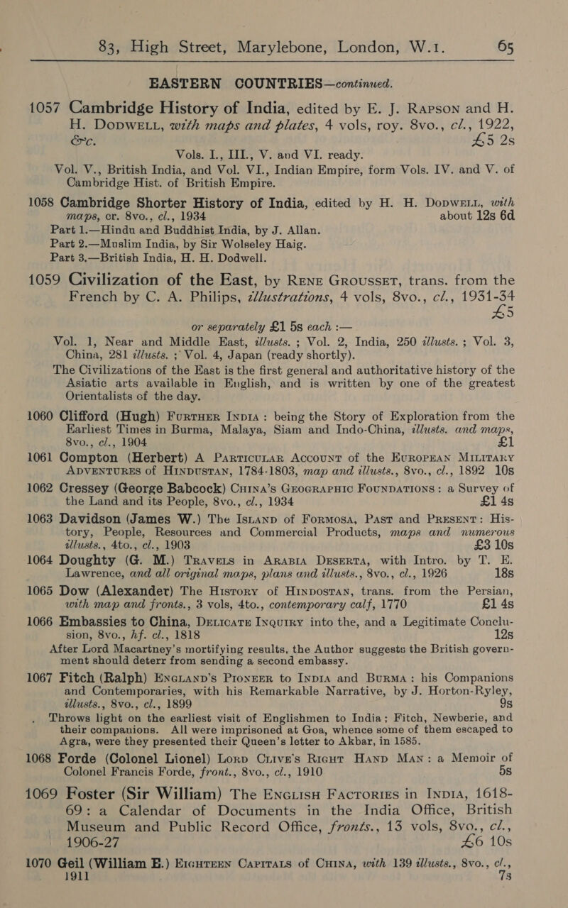 EASTERN COUNTRIES—continued. 1057 Cambridge History of India, edited by E. J. Rapson and H. H. DopDwWELL, with maps and plates, 4 vols, roy. 8vo., cl., 1922, &amp;c. £5 2s Vols. L., IIL, V. and VI. ready. Vol. V., British India, and Vol. VI., Indian Empire, form Vols. IV. and V. of Cambridge Hist. of British Empire. 1058 Cambridge Shorter History of India, edited by H. H. DopweL1, with maps, cr. 8vo., cl., 1934 about 12s 6d Part 1.—Hindu and Buddhist India, by J. Allan. Part 2.—Muslim India, by Sir Wolseley Haig. Part 3.—British India, H. H. Dodwell. 1059 Civilization of the East, by Rene Grousset, trans. from the French by C. A. Philips, z//ustrations, 4 vols, 8vo., cl., 1931-34 5 or separately £1 5s each :— Vol. 1, Near and Middle East, zll/usts. ; Vol. 2, India, 250 cllusts.; Vol. 3, China, 281 dlusts. ;; Vol. 4, Japan (ready shortly). The Civilizations of the East is the first general and authoritative history of the Asiatic arts available in Euglish, and is written by one of the greatest Orientalists cf the day. 1060 Clifford (Hugh) Furturr Inp14: being the Story of Exploration from the Earliest Times in Burma, Malaya, Siam and Indo-China, zllusts. and maps, 8vo., cl., 1904 1061 Compton (Herbert) A Parricunar Account of the EuropEAN MILITARY ADVENTURES of Hinpusran, 1784-1803, map and illusts., 8vo., cl., 1892 10s 1062 Cressey (George Babcock) Cui1na’s GroGRAPHIC FouNDATIONS: a Survey of the Land and its People, 8vo., cl., 1934 £1 4s 1063 Davidson (James W.) The Isnanp of Formosa, Past and PRESENT: His- tory, People, Resources and Commercial Products, maps and numerous illusts., 4to., cl., 1903 £3 10s 1064 Doughty (G. M.) Travets in Arapra Deserta, with Intro. by T. E. Lawrence, and all original maps, plans and illusts., 8vo., cl., 1926 18s 1065 Dow (Alexander) The History of Hinposran, trans. from the Persian, with map and fronts., 3 vols, 4to., contemporary calf, 1770 £1 4s 1066 Embassies to China, Deticate Inqurry into the, and a Legitimate Conclu- sion, 8vo., Af. cl., 1818 12s After Lord Macartney’s mortifying results, the Author suggests the British govern- ment should deterr from sending a second embassy. 1067 Fitch (Ralph) Exeuanp’s Pronger to Inp1A and Burma: his Companions and Contemporaries, with his Remarkable Narrative, by J. Horton-Ryley, illusts., 8vo., cl., 1899 os Throws light on the earliest visit of Englishmen to India; Fitch, Newberie, and their companions. All were imprisoned at Goa, whence some of them escaped to Agra, were they presented their Queen’s letter to Akbar, in 1585. 1068 Forde (Colonel Lionel) Lorp Cuive’s Rigur Hanp Man: a Memoir of Colonel Francis Forde, front., 8vo., cl., 1910 DS 1069 Foster (Sir William) The EnciisuH Facroriss in Inpra, 1618- 69: a Calendar of Documents in the India Office, British Museum and Public Record Office, fronts., 13 vols, 8vo., cZ., 1906-27 46 10s 1070 Geil (William E.) E1icurern Carrrats of Cuina, with 139 illusts., 8vo., ce 1911 $