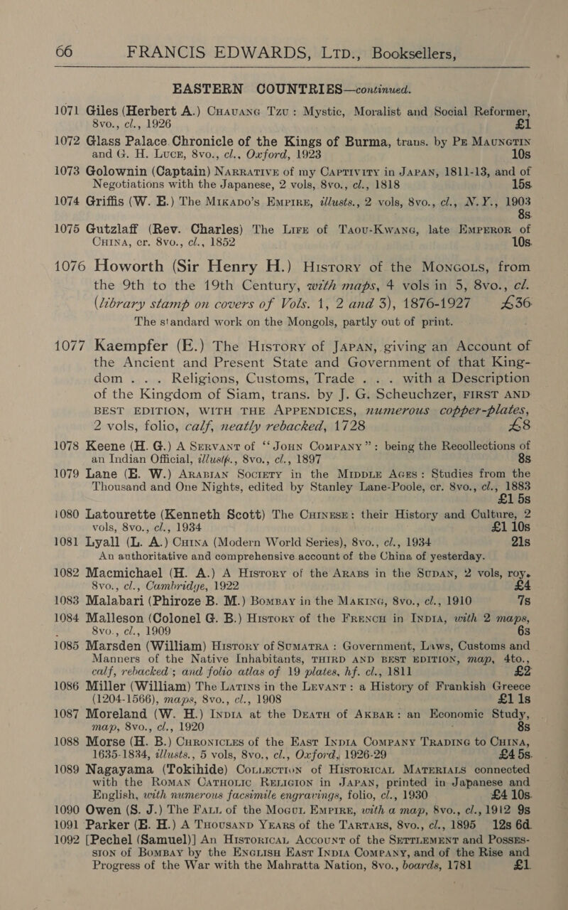 EASTERN COUNTRIES—continued. 1071 Giles (Herbert A.) CHavane Tzu: Mystic, Moralist and Social Reformer, 8vo., cl., 1926 £1 1072 Glass Palace.Chronicle of the Kings of Burma, trans. by Pz Maunetin and G. H. Lucn, 8vo., cl., Oxford, 1923 10s 1073 Golownin (Captain) Narrative of my Captivity in JAPAN, 1811-13, and of Negotiations with the Japanese, 2 vols, 8vo., cl., 1818 15s. 1074 Griffis (W. E.) The Mixapo’s Empire, dlusts., 2 vols, 8vo., cl., N.Y., 1903 8s. 1075 Gutzlaff (Rev. Charles) The Lire of Taou-Kwane, late Emprror of Cuina, cr. 8vo., cl., 1852 10s. 1076 Howorth (Sir Henry H.) History of the Moncots, from the 9th to the 19th Century, wth maps, 4 vols in 5, 8vo., cl. (Library stamp on covers of Vols. 1, 2 and 3), 1876-1927 £36: The standard work on the Mongols, partly out of print. 1077 Kaempfer (E.) The History of JAPAN, giving an Account of the Ancient and Present State and Government of that King- dom... Religions, Customs, Trade . . . with a Description of the Kingdom of Siam, trans. by J. G. Scheuchzer, FIRST AND BEST EDITION, WITH THE APPENDICES, 2umerous copper-plates, 2 vols, folio, calf, neatly rebacked, 1728 1078 Keene (H. G.) A Servant of “‘Joun Company”: being the Recollections of an Indian Official, i/usif., Svo., cl., 1897 8s 1079 Lane (BE. W.) Arapran Soctery in the Mippie Aces: Studies from the Thousand and One Nights, edited by Stanley Lane-Poole, cr. 8vo., cl., 1883 £1 5s 1080 Latourette (Kenneth Scott) The CurnEsE; their History and Culture, 2 vols, 8vo., cl., 1934 £1 10s 1081 Lyall (L. A.) Cutna (Modern World Series), 8vo., cl., 1934 21s An authoritative and comprehensive account of the China of yesterday. 1082 Macmichael (H. A.) A Hisrory of the Arags in the Supan, 2 vols, roy. 8vo., cl., Cambridge, 1922 £4 1083 Malabari (Phiroze B. M.) Bompay in the Maxrne, 8vo., cl., 1910 7s 1084 Malleson (Colonel G. B.) Hisrory of the FRencu in Inpia, with 2 maps, 8vo., cl., 1909 6s 1085. Marsden (William) Hisrory of Sumatra : Government, Laws, Customs and Manners of the Native Inhabitants, THIRD AND BEST EDITION, map, 4to., calf, rebacked’; and folio atlas of 19 plates, hf. cl., 1811 : 1086 Miller (William) The Latins in the Levant: a History of Frankish Greece (1204-1566), maps, 8vo., cl., 1908 £1 1s 1087 Moreland (W. H.) Inp1a at the Deatu of AkBAR: an Economic Study, map, 8vo., cl., 1920 : 8s 1088 Morse (H. B.) Curontcries of the East Inpta Company TRADING to CHINA, 1635-1834, dlusts., 5 vols, 8vo., cl., Oxford, 1926-29 £4 5s. 1089 Nagayama (Tokihide) Con:ectriun of Historica MatTERIALs connected with the Roman CatHoLic RELIGION in JAPAN, printed in Japanese and English, with numerous facsimile engravings, folio, cl., 1930 £4 10s. 1090 Owen (S. J.) The Faun of the Mocur Empire, with a map, 8vo., cl., 1912 9s 1091 Parker (HE. H.) A THousanp Years of the Tartars, 8vo., cl., 1895 12s 6d. 1092 [Pechel (Samuel)] An Historica, Account of the SerrLEMENT and PosszEs- ston of Bompay by the ENnciisu Kast Inp1A Company, and of the Rise and Progress of the War with the Mahratta Nation, 8vo., boards, 1781 £1