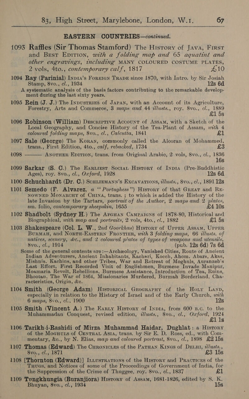 EASTERN COUNTRIES—continued. 1093 Raffles (Sir Thomas Stamford) The History of Java, First and Brest EDITION, wth a folding map and 65 aquatint and other engravings, including MANY COLOURED COSTUME PLATES, 2 vols, 4to., contemporary calf, 1817 £10 1094 Ray (Parinial) Inpra’s Forrren TRADE since 1870, with Intro. by Sir Josiah Stamp, 8vo., cl., 1934 12s 6d A systematic analysis of the basis factors contributing to the remarkable develop- ment during the last sixty years. 1095 Rein (J. J.) The Inpvustries of JAPAN, with an Account of its Agriculture, Forestry, Arts and Commerce, 3 maps and 44 vllusts., roy. 8vo., cl., 1889 £1 5s 1096 Robinson (William) Descriptive Account of Assam, with a Sketch of the Local Geography, and Concise History of the Tea-Plant of Assam, with 4 coloured folding maps, 8vo., cl., Calcutta, 1841 £1 1097 Sale (George) The Koray, commonly called the Alcoran of Mohammed, trans., First Edition, 4to., calf, rebacked, 1734 £3  1098 ANOTHER Epirion, trans. from Original Arabic, 2 vols, 8vo., c/., 1836 16s 1099 Sarkar (S. C.) The Earurest Soctan History of Inp1a (Pre-Buddhistic Ages), roy. 8vo., cl., Oxford, 1928 12s 6d 1100 Schuchhardt (Dr. C.) ScuitemaAnn’s Excavations, zllusts., 8vo., cl., 1891 12s 1101 Semedo (F. Alvarez, a ‘‘ Portughess”) History of that Great and RE- NOWNED Monarcny of CHINA, trans. ; to which is added the History of the late Invasion by the Tartars, portrait of the Author, 2 maps and 2 plates, sm. folio, contemporary sheepskin, 1655 £4 10s 1102 Shadbolt (Sydney H.) The Areuan Campatens of 1878-80, Historical and Biographical, with map and portraits, 2 vols, 4to., c/., 1882 £1 5s 1103 Shakespeare (Col. L. W., 2nd Goorkhas) History of Urrrr Assam, UPPER Burmau, and NortH-EAsteERN FRONTIER, with 3 folding maps, 66 tllusts. of natives, scenery, &amp;c., and 2 coloured plates of types of weapons and utensils, 8vo., cl., 1914 (pub. 12s 6d) 7s 6d Some of the general contents are:—Archzology, Vanished Cities, Route of Ancient Indian Adventurers, Ancient Inhabitants, Kachari, Kocch, Ahom. Abars, Akas, Mishnis, Kachins, and other Tribes, War and Retreat of Moghuls, Auranzeb’s Last Effort, First Recorded Visit of Englishmen, Burmese Invade Manipur, Moamaria Revolt, Rebellions, Burmese Assistance, Introduction of Tea, Ruins, Bhootan, The War of 1864, Missionaries Murdered, Burmah Borderland, Cha- racteristics, Origin, &amp;c. 1104 Smith (George Adam) HisroricaL GrogrRarpHy of the Hony Lanp, especially in relation to the History of Israel and of the Early Church, with 6 maps, 8vo., cl., 1900 12s 1105 Smith (Vincent A.) The Earty History of Inp14, from 600 B.c. to the Muhammadan Conquest, revised edition, z/usts., 8vo., cl., Oxford, 1924 £1 1s 1106 Tarikh-i-Rashidi of Mirza Muhammad Haidar, Dughlat: a History of the Moeuuts of CENTRAL ASIA, trans. by Sir E. D. Ross, ed., with Com- mentary, &amp;c., by N. Elias, map and coloured portrast, 8vo., cl., 1898 £215s 1107 Thomas (Edward) The Curonicues of the ParHan Kinas of DELuI, z/usts., 8vo., cl., 1871 £3 15s 1108 [Thornton (Edward)] Iniusrrations of the History and Practices of the Txuues, and Notices of some of the Proceedings of Government of India, for the Suppression of the Crime of Thuggee, roy. 8vo., cl., 1837 £1 1109 Tungkhungia (Buranjiora) Hisrory of Assam, 1681-1826, edited by S. K. Bhuyan, 8vo., cl., 1934 15s