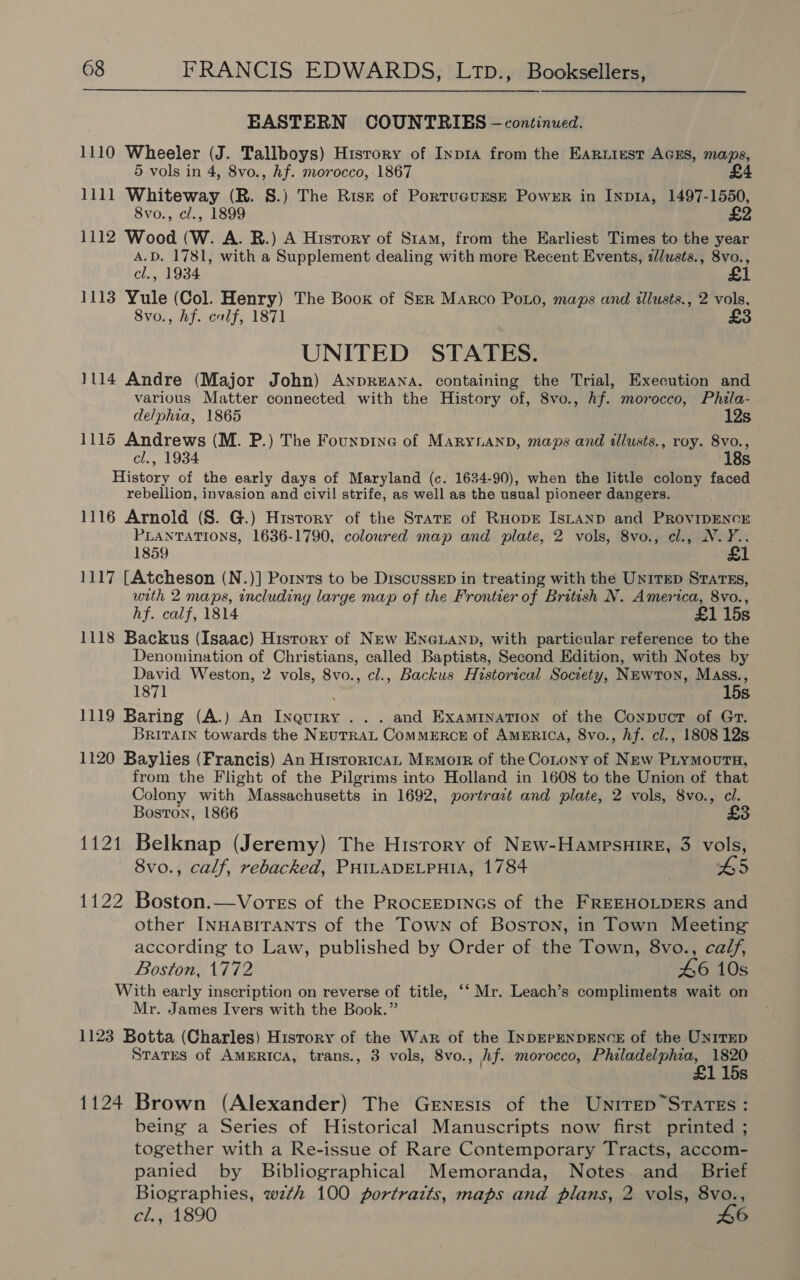 EASTERN COUNTRIES —continued. 1110 Wheeler (J. Tallboys) History of Inp1a from the Earuiest AGES, maps, 5 vols in 4, 8vo., hf. morocco, 1867 £4 1111 Whiteway (R. §S.) The Risz of Portucurse Power in Inp1a, 1497-1550, 8vo., cl., 1899 £2 1112 Wood (W. A. R.) A History of Stam, from the Earliest Times to the year A.D. 1781, with a Supplement dealing with more Recent Events, zlusts., 8vo., cl., 1934 1113 Yule (Col. Henry) The Book of Ser Marco Poo, maps and illusts., 2 vols, 8vo., hf. calf, 1871 £3 UNITED STATES. 1114 Andre (Major John) ANnpR«eANA. containing the Trial, Execution and various Matter connected with the History of, 8vo., hf. morocco, Phila- delphia, 1865 12s 1115 Andrews (M. P.) The Founpine of Maryann, maps and tllusts., roy. 8vo., cl., 1934 18s History of the early days of Maryland (c. 1634-90), when the little colony faced rebellion, invasion and civil strife, as well as the usual pioneer dangers. 1116 Arnold (S. G.) History of the Stare of RuopE Istanp and PRovipENCE PLANTATIONS, 1636-1790, coloured map and plate, 2 vols, 8vo., cl., N.Y., 1859 £ 1117 [Atcheson (N.)] Pornrs to be DiscusseEp in treating with the Untrep Srarss, with 2 maps, including large map of the Frontier of British N. America, 8vo., hf. calf, 1814 £1 15s 1118 Backus (Isaac) Hisrory of New ENGLAND, with particular reference to the Denomination of Christians, called Baptists, Second Edition, with Notes by David Weston, 2 vols, 8vo., cl., Backus Historical Society, NEwrTon, Mass., 1871 P 15s. 1119 Baring (A.) An Inqurry ... and Examination of the Conpuct of Gr. Britain towards the NEuTRAL ComMERCE of AMERICA, 8vo., Af. cl., 1808 12s 1120 Baylies (Francis) An Historica Mrmorr of the Cotony of New Plymovurta, from the Flight of the Pilgrims into Holland in 1608 to the Union of that Colony with Massachusetts in 1692, portrait and plate, 2 vols, 8vo., cl. Boston, 1866 £ 1121 Belknap (Jeremy) The History of New-Hampsuire, 3 vols, 8vo., calf, rebacked, PHILADELPHIA, 1784 BS5 1122 Boston.—Vores of the PRocEEDINGS of the FREEHOLDERS and other INHABITANTS of the Town of Boston, in Town Meeting according to Law, published by Order of the Town, 8vo., calf, Boston, 1772 46 10s With early inscription on reverse of title, ‘‘ Mr. Leach’s compliments wait on Mr. James Ivers with the Book.” 1123 Botta (Charles) History of the War of the INDEPENDENCE of the Unrrep States of AMERICA, trans., 3 vols, 8vo., hf. morocco, Philadelphia, 1820 £1 15s 1124 Brown (Alexander) The Genesis of the Unirep States: being a Series of Historical Manuscripts now first printed ; together with a Re-issue of Rare Contemporary Tracts, accom- panied by Bibliographical Memoranda, Notes and Brief Biographies, wzth 100 portraits, maps and plans, 2 vols, 8vo., cl., 1890 L6