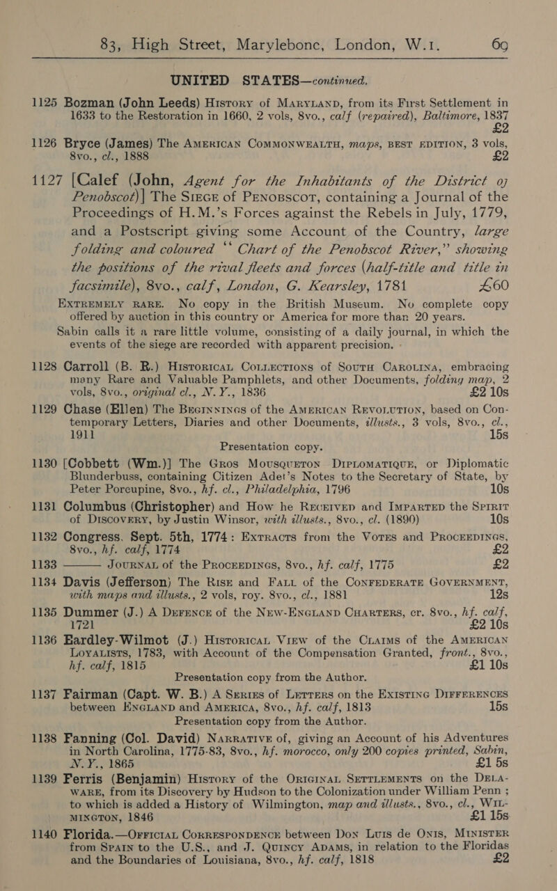 UNITED STATES—continued. 1125 Bozman (John Leeds) Hisrory of Maryann, from its First Settlement in 1633 to the Restoration in 1660, 2 vols, 8vo., calf (repaired), Baltimore, 1837 £2 1126 Bryce (James) The AMERICAN COMMONWEALTH, maps, BEST EDITION, 3 vols, 8vo., cl., 1888 1127 [Calef (John, Agent for the Inhabitants of the District oj Penobscot)| The Stecr of PENosscort, containing a Journal of the Proceedings of H.M.’s Forces against the Rebels in July, 1779, and a Postscript giving some Account of the Country, large folding and coloured ‘‘ Chart of the Penobscot River,” showing the positions of the rival fleets and forces (half-title and title in facsimile), 8vo., calf, London, G. Kearsley, 1781 460 EXTREMELY RARE. No copy in the British Museum. No complete copy offered by auction in this country or America for more than 20 years. Sabin calls it a rare little volume, consisting of a daily journal, in which the events of the siege are recorded with apparent precision. - 1128 Carroll (B. R.) Hisroritcan Conziections of SourH CaroLriya, embracing many Rare and Valuable Pamphlets, and other Documents, foldiny map, 2 vols, 8vo., original cl., N.Y., 1836 £2 10s 1129 Chase (Elien) The Brecrnxinas of the AMERICAN REVOLUTION, based on Con- temporary Letters, Diaries and other Documents, dllusts., 3 vols, 8vo., cl., 1911 15s Presentation copy. 1130 [Cobbett (Wm.)] The Gros Mousqurron DireLomatiqueE, or Diplomatic Blunderbuss, containing Citizen Adet’s Notes to the Secretary of State, by Peter Porcupine, 8vo., Af. cl., Philadelphia, 1796 10s 1131 Columbus (Christopher) and How he Reverven and ImparTED the Sprrit of Discovery, by Justin Winsor, wth dllusts., 8vo., cl. (1890) 10s 1132 Congress. Sept. 5th, 1774: Extracts from the Votes and PRocEEDINGS, 8vo., hf. calf, 1774 £2  1133 JOURNAL of the ProceEDiInGs, 8vo., hf. calf, 1775 £2 1134 Davis (Jefferson) The Rise and Fat of the ConFEDERATE GOVERNMENT, with maps and illusts., 2 vols, roy. 8vo., cl., 1881 12s 1135 Dummer (J.) A D»eFEeNnce of the New-ENGLAND CHARTERS, cr. 8vo., Af. calf, 1721 £2 10s 1136 Eardley-Wilmot (J.) Hisrorican View of the Craims of the AMERICAN Loya.ists, 1783, with Account of the Compensation Granted, front., 8vo., hf. calf, 1815 £1 10s Presentation copy from the Author. 1137 Fairman (Capt. W. B.) A Series of Lerrers on the Existinc DIFFERENCES between EneLanp and America, 8vo., Af. calf, 1813 15s Presentation copy from the Author. 1138 Fanning (Col. David) Narrative of, giving an Account of his Adventures in North Carolina, 1775-83, 8vo., hf. morocco, only 200 copies printed, Sabin, N.Y., 1865 £1 5s 1139 Ferris (Benjamin) History of the OrtcinaL SETTLEMENTS on the DELA- WARE, from its Discovery by Hudson to the Colonization under William Penn ; to which is added a History of Wilmington, map and illusts., 8vo., cl., WIL- MIXGTON, 1846 £1 15s 1140 Florida.—OrrictaL CorrESPONDENCE between Dox Luis de On1s, MINISTER from Sparn to the U.S., and J. Quincy Apams, in relation to the Floridas and the Boundaries of Louisiana, 8vo., hf. calf, 1818 £2