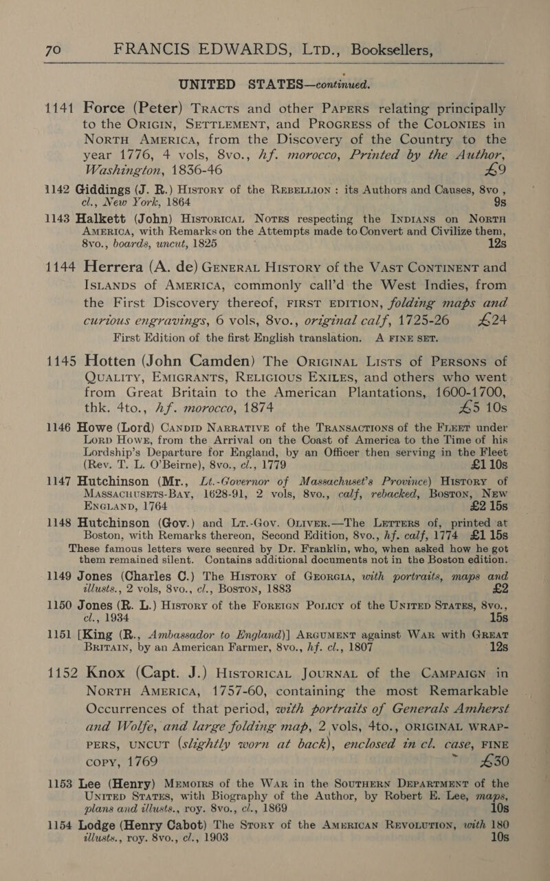   UNITED STATES—continued. 1141 Force (Peter) Tracts and other Papers relating principally to the ORIGIN, SETTLEMENT, and PrRoGREss of the COLONIES in NortTH AMERICA, from the Discovery of the Country to the year 1776, 4 vols, 8vo., Af. morocco, Printed by the Author, Washington, 1836-46 £9 1142 Giddings (J. R.) History of the REBELLION : its Authors and Causes, 8vo , cl., New York, 1864 9s 1143 Halkett (John) Historica Nores respecting the INDIANS on NorTH AMERICA, with Remarks on the Attempts made to Convert and Civilize them, 8vo., boards, uncut, 1825 12s 1144 Herrera (A. de) Genera History of the Vast ConTINENT and IsLANDS of AMERICA, commonly call’d the West Indies, from the First Discovery thereof, FIRST EDITION, folding maps and curious engravings, © vols, 8vo., original calf, 1725-26 #24 First Edition of the first English translation. A FINE SET. 1145 Hotten (John Camden) The Oricinat Lists of PERSONS of QUALITY, EMIGRANTS, RELIGIOUS EXILES, and others who went from Great Britain to the American Plantations, 1600-1700, thk. 4to., Af. morocco, 1874 45 10s 1146 Howe (Lord) Canpip NARRATIVE of the TRansactions of the FLEET under Lorp Hows8, from the Arrival on the Coast of America to the Time of his Lordship’s Departure for England, by an Officer then serving in the Fleet (Rev. T. L. O’Beirne), 8vo., e/., 1779 £1 10s 1147 Hutchinson (Mr., Lt.-Governor of Massachuset’s Province) History of Massacuusets-Bay, 1628-91, 2 vols, 8vo., calf, rebacked, Boston, NEw ENGLAND, 1764 £2 15s 1148 Hutchinson (Gov.) and Lr.-Gov. Oxtver.—The Lerrers of, printed at Boston, with Remarks thereon, Second Edition, 8vo., Af. calf, 1774 £1 15s These famous letters were secured by Dr. Franklin, who, when asked how he got them remained silent. Contains additional documents not in the Boston edition. 1149 Jones (Charles C.) The Hisrory of Guorcia, with portraits, maps and illusts., 2 vols, 8vo., cl., Bosron, 1883 £2 1150 Jones (R. L.) Hisrory of the Forrtan Poricy of the Unirep Sratss, 8vo., cl., 1934 15s 1151 [King (R., Ambassador to England)] ARGUMENT against Wak with GREAT BRITAIN, by an American Farmer, 8vo., hf. cl., 1807 12s 1152 Knox (Capt. J.) Historica, JournaL of the CAMPAIGN in NortH AMERICA, 1757-60, containing the most Remarkable Occurrences of that period, with portraits of Generals Amherst and Wolfe, and large folding map, 2 vols, 4to., ORIGINAL WRAP- PERS, UNCUT (slightly worn at back), enclosed tn cl. case, FINE copy, 1769 ~ £30 1153 Lee (Henry) Mermorrs of the War in the SouTHERN DEPARTMENT of the UnitEep States, with Biography of the Author, by Robert E. Lee, maps, plans and illusts., roy. 8vo., c/., 1869 10s 1154 Lodge (Henry Cabot) The Story of the Amurican REvoLUTION, with 180 allusts., roy. 8vo., cl., 1903 10s