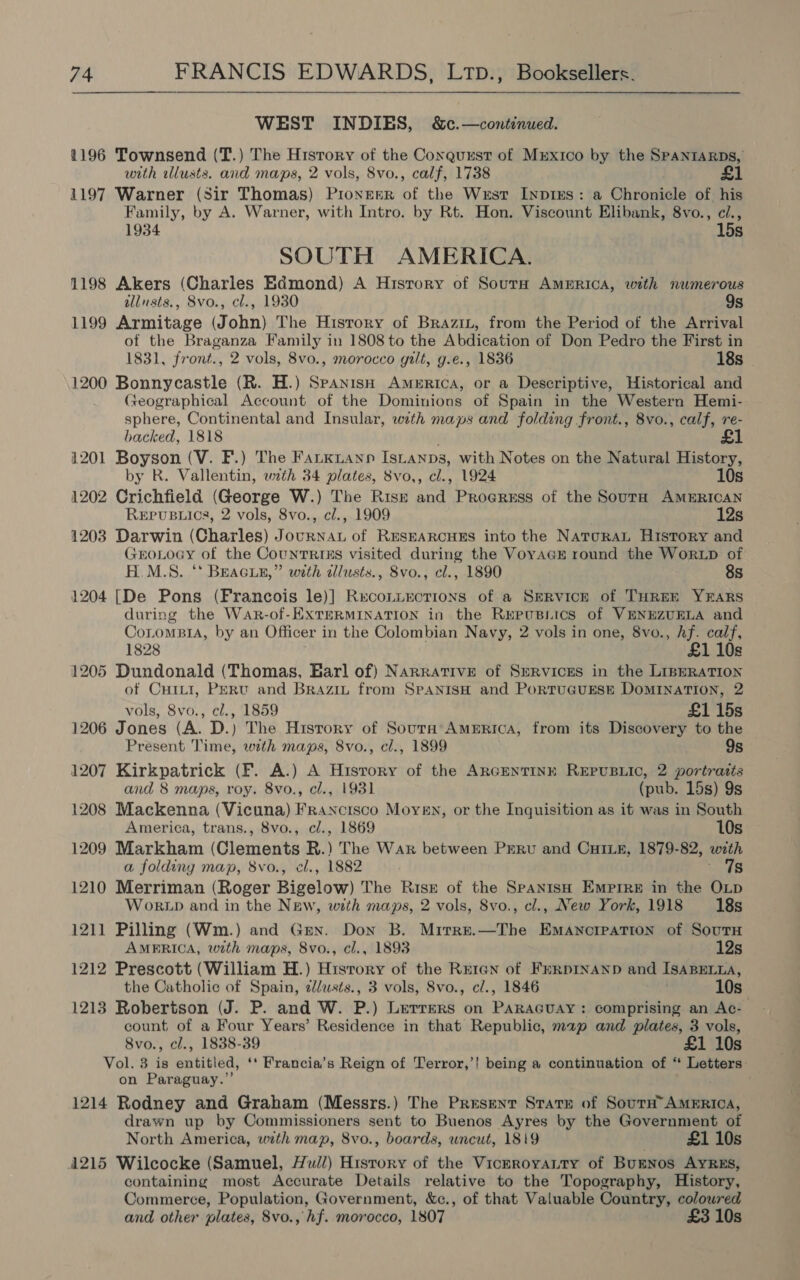  WEST INDIES, &amp;c.—continued. 1196 Townsend (T.) The History of the Conquest of Mrxico by the SPANIARDS, with lusts. and maps, 2 vols, 8vo., calf, 1738 £1 1197 Warner (Sir Thomas) PionerrR of the Wesr LIypies: a Chronicle of his Family, by A. Warner, with Intro. by Rt. Hon. Viscount Elibank, 8vo., ci., 1934 15s SOUTH AMERICA. 1198 Akers (Charles Edmond) A Hisrory of Sours America, with numerous allnsts., 8vo., cl., 1930 9s 1199 Armitage (John) The History of Brazin, from the Period of the Arrival of the Braganza Family in 1808 to the Abdication of Don Pedro the First in 1831, front., 2 vols, 8vo., morocco gilt, g.e., 1836 18s 1200 Bonnycastle (R. H.) Spanish America, or a Descriptive, Historical and Geographical Account of the Dominions of Spain in the Western Hemi- sphere, Continental and Insular, with maps and folding front., 8vo., calf, re- backed, 1818 1201 Boyson (V. F.) The Farkiann Istanps, with Notes on the Natural History, by R. Vallentin, with 34 plates, 8vo,, cl., 1924 10s 1202 Crichfield (George W.) The Risk and Progress of the Soura AMERICAN Repusuics, 2 vols, 8vo., c/., 1909 12s 1203 Darwin (Charles) Journan of ReseaRcuEs into the NaroraL History and GEOLOGY of the Counrrisxs visited during the VoyacEe round the WorLD of H.M.S. ‘* BeaGuz,” with tllusts., 8vo., cl., 1890 8s 1204 [De Pons (Francois le)] Reco.uections of a Service of THREE YEARS during the War-of-ExXTERMINATION in the Rupusiics of VENEZUELA and CotomsiA, by an Officer in the Colombian Navy, 2 vols in one, 8vo., hf. calf, 1828 £1 10s 1205 Dundonald (Thomas, Earl of) Narrative of SeRvicEs in the LinERATION of Cuiti, Perv and Brazit from SpanisH and PortuauEse Domination, 2 vols, 8vo., cl., 1859 £1 15s 1206 Jones (A. D.) The Hisrory of Souta’ America, from its Discovery to the Present Time, with maps, 8vo., cl., 1899 9s 1207 Kirkpatrick (F. A.) A History of the ARGENTINE REPUBLIC, 2 portratts and 8 maps, roy. 8vo., cl., 1931 (pub. 15s) 9s 1208 Mackenna (Vicuna) Francisco Moyen, or the Inguisition as it was in South America, trans., 8vo., cl., 1869 10s 1209 Markham (Clements R. The War between PERU and CHILE, 1879-82, with a folding map, 8vo., cl., 1882 7s 1210 Merriman (Roger Bigelow) The Risk of the Spanish Emprre in the OLp WokrLb and in the Naw, with maps, 2 vols, 8vo., cl., New York, 1918 18s 1211 Pilling (Wm.) and Gey. Don B. Mirre.—The Emancipation of Sout AMERICA, with maps, 8vo., cl., 1893 12s 1212 Prescott (William H.) History of the REIGN of FrRpINAND and ISABELLA, the Catholic of Spain, dlusts., 3 vols, Svo., c/., 1846 10s 1213 Robertson (J. P. and W. P.) Lerrers on PARAGUAY: comprising an Ac- count of a Four Years’ Residence in that Republic, map and plates, 3 vols, 8vo., cl., 1838-39 £1 10s Vol. 3 is entitied ‘* Francia’s Reign of Terror,’! being a continuation of “ * Letters: on Paraguay.” 1214 Rodney and Graham (Messrs.) The Present Stare of South’ AMERICA, drawn up by Commissioners sent to Buenos Ayres by the Government of North America, with map, 8vo., boards, uncut, 1819 . £1 10s 1215 Wilcocke (Samuel, Hull) History of the VicrroyaLtty of BuENos AYRES, containing most Accurate Details relative to the Topography, History, Commerce, Population, Government, &amp;c., of that Valuable Country, coloured and other plates, 8vo., hf. morocco, 1807 £3 10s