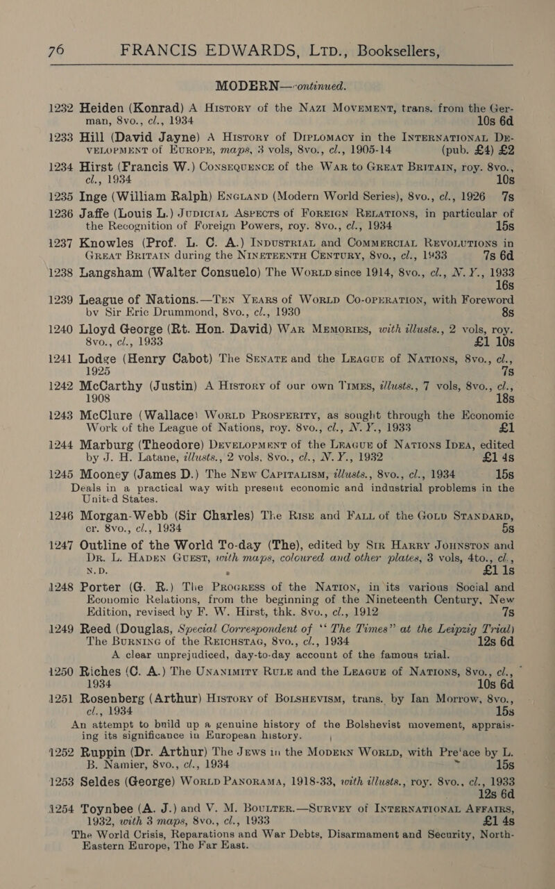 MODERN—-ontenued. 1232 Heiden (Konrad) A History of the Nazt Movement, trans. from the Ger- man, 8vo., cl., 1934 10s 6d 1233 Hill (David Jayne) A Hisrory of Dretomacy in the INTERNATIONAL Dzr- VELOPMENT of EuROPE, maps, 3 vols, 8vo., cl., 1905-14 (pub. £4) £2 1234 Hirst (Francis W.) Consrqurence of the War to GREAT Briain, roy. 8vo., cl., 1934 10s 1235 Inge (William Ralph) Exeitanp (Modern World Series), 8vo., cl., 1926 7s 1236 Jaffe (Louis L.) Jupictan Aspects of ForEIGN RELATIONS, in particular of the Recognition of Foreign Powers, roy. 8vo., cl., 1934 15s 1237 Knowles (Prof. L. C. A.) Inpusrriant and CommerciaL REVOLUTIONS in GREAT BRITAIN during the NINETEENTH CENTURY, 8vo., cl., 1933 7s 6d 1238 Langsham (Walter Consuelo) The WorzD since 1914, 8vo., cl., NW. Y., 1933 16s 1239 League of Nations.—TrxN YEARS of WorRLD Co-0PERATION, with Foreword bv Sir Eric Drummond, 8vo., c/., 1930 8s 1240 Lloyd George (Rt. Hon. David) War Memortzs, with illusts., 2 vols, roy. 8vo., cl., 1933 £1 10s 1241 Lodge (Henry Cabot) The Senate and the League of Nations, 8vo., cl., 1925 7s 1242 McCarthy (Justin) A Htsrory of our own TimEs, d/lusts., 7 vols, 8vo., cl., 1908 18s 1243 McClure (Wallace) Worip PRosPERITy, as sought through the Economic Work of the League of Nations, roy. 8vo., cl., NV. Y., 1933 1244 Marburg (Theodore) DeveLopment of the Lracun of Nations Inga, edited by J. H. Latane, dllusts., 2 vols, 8vo., cl., N.Y., 1932 £1 ds 1245 Mooney (James D.) The New Capiratism, zllusts., 8vo., cl., 1934 -. 15s Deals in a practical way with present economic and industrial problems in the United States. 1246 1 Sean Webb (Sir Charles) The Rist and Fai ot the Goup STANDARD, . 8vo., cl., 1934 5s 1247 eee of the World To-day (The), edited by Str Harry Jounston and Dr. L. Haven Guest, with maps, coloured and other plaies, 3 vols, 4to., cl., N.D. ; £11s 1248 Porter (G. BR.) The Progress of the Nation, in its various Social and Economic Relations, from the beginning of the Nineteenth Century, New Edition, revised by F. W. Hirst, thk. 8vo., c/., 1912 7s 1249 Reed (Douglas, Special Correspondent of ‘* The Times” at the Leipzig Trial) The BurninG of the REICHSTAG, 8vo., cl., 1934 12s 6d A clear unprejudiced, day-to-day account of the famous trial. 1250 Riches (C. A.) The Unanimiry RULE and the Leacur of Nations, 8vo., cl., 1934 10s 6d 1251 Rosenberg (Arthur) History of BoLtsHevism, trans. by Ian Morrow, 8vo., cl., 1934 15s An attempt to build up a genuine history of the Bolshevist movement, apprais- ing its significance in European history. 1252 Ruppin (Dr. Arthur) The Jews in the MoprxN WoRLD, with Pre’ ace by L. B. Namier, 8vo., cl., 1934 15s 1253 Seldes (George) WorLp Panorama, 1918-33, with cllusts., roy. 8vo., cl., 1933 . 12s 6d 1254 Toynbee (A. J.) and V. M. Bou.trer.—Survey of INTERNATIONAL AFFAIRS, 1932, with 3 maps, 8vo., cl., 1933 £1 4s The World Crisis, Reparations ahd War Debts, Disarmament and Security, North- Eastern Europe, The Far East.