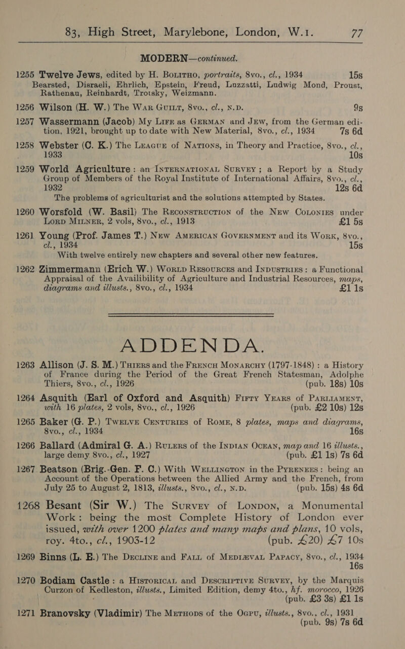 MODERN —continued. 1255 Twelve Jews, edited by H. Bonirno, portraits, 8vo., cl., 1934 15s Bearsted, Disraeli, Ehrlich, Epstein, Freud, Luzzatti, Ludwig Mond, Proust, Rathenau, Reinhardt, Trotsky, Weizmann. 1256 Wilson (H. W.) The War GutItt, 8vo., cl., N.D. Qs 1257 Wassermann (Jacob) My Lirr as GERMAN and JEw, from the German edi- tion, 1921, brought up to date with New Material, 8vo., c/., 1934 7s 6d 1258 Webster (C. K.) The Leacue of Nations, in Theory and Practice, 8vo., ci., 1933 10s 1259 World Agriculture: an InTeRNATIONAL SuRvEY; a Report by a Study Group of Members of the Royal Institute of International Affairs, 8vo., ci., 1932 12s 6d The problems of agriculturist and the solutions attempted by States. 1260 Worsfold (W. Basil) The Reconstruction of the New Cononigs under Lorp MiILner, 2 vols, 8vo., cl., 1913 £1 5s 1261 Young (Prof. James T.) New AMERICAN GOVERNMENT and its Work, 8vo., cl., 1934 15s With twelve entirely new chapters and several other new features. 1262 Zimmermann (Erich W.) Wortp Resources and Inpustrizs: a Functional Appraisal of the Availibility of Agriculture and Industrial Resources, maps, diagrams and illusts., 8vo., cl., 1934 £1 1s ADDENDA. 1263 Allison (J. 8. M.) THrers and the Frencu Monarcuy (1797-1848) : a History of France during the Period of the Great French Statesman, Adolphe Thiers, 8vo., cl., 1926 (pub. 18s) 10s 1264 Asquith (Barl of Oxford and Asquith) Firry Years of PARLIAMENT, with 16 plates, 2 vols, 8vo., cl., 1926 (pub. £2 10s) 12s 1265 Baker (G. P.) Twrenve Centurizs of Roms, 8 plates, maps and diagrams, 8vo., cl., 1934 16s 1266 Ballard (Admiral G. A.) Ruters of the INDIAN OcEAN, map and 16 illusts., large demy 8vo., cl., 1927 (pub. £1 1s) 7s 6d 1267. Beatson (Brig.-Gen. F. C.) With WeLiineTon in the Pyrenres: being an Account of the Operations between the Allied Army and the French, from July 25 to August 2, 1813, zll/usts., Svo., cl., N.D. (pub. 15s) 4s 6d 1268 Besant (Sir W.) The Survey of Lonpon, a Monumental Work: being the most Complete History of London ever issued, wzth over 1200 plates and many maps and plans, 10 vols, roy. Ato. , cl., 1903-12 (pub. £20) 47 10s 1269 Binns (L. E.) The Decurve and Fatt of MrepimvaL Papacy, 8vo., cl., aye s 1270 Bodiam Castle: a Historican and Descriptive Survey, by the Marquis Curzon of Kedleston, illusts., Limited Edition, demy 4to., hf. morocco, 1926 (pub. £3 3s) £1 1s 1271 Srancvaky (Vladimir) The Mrernons of the Oapu, zlusts., 8vo.. cl., 1931 (pub. 9s) 7s 6d