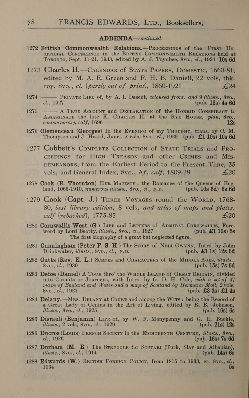 ADDENDA — continued. 1272 British Commonwealth Relations.—Procrrepines of the Frrst Un- OFFICIAL CONFERENCE in the British COMMONWEALTH RELATIONS held at Toronto, Sept. 11-21, 1933, edited by A. J. Toynbee, 8vo., cl., 1934 10s 6d 1273 Charles II.—-Catenpar of State Papers, Domestic, 1660-81, edited by M. A. E. Green and F. H. B. Daniell, 22 vols, thk.   roy. 8vo., cl. (partly out of print), 1860-1921 424 1274 PRIVATE LiFe of, by A. I. Dasent, colowred front. and 9 illusts., avbs cl., 1927 (pub. 18s) 4s 60 1275 A TRuE Account and DrcLaRATiIon of the Horrip Consprracy to ASSASSINATE the late K. Cuarues II. at the Ryk Hovuss, plan, 8vo., contemporary calf, 1696 12s 1276 Clemenceau (Georges) In the Evenine of my Tuovent, trans. by OC. M. Thompson and J. Heard, Junr., 2 vols, 8vo., c/., 1929 (pub. £1 10s) 10s 6d 1277 Cobbett’s CompLete CoLLecTion of STATE TRIALS and PRo- CEEDINGS for HiGH TREASON and other Crimes and Mts- DEMEANORS, from the Earliest Period to the Present Time, 33 vols, and General Index, 8vo., Af. calf, 1809-28 £20 1278 Cook (E. Thornton) Her Masxrsty: the Romance of the Queens of Eng- land, 1066-1910, numerous iliusts., 8vo., cl., N.D. (pub. 10s 6d) 6s 6d 1279 Cook (Capt. J.) Turee Voyaces round the Wortp, 1768- 80, best library edition, 8 vols, and atlas of maps and plates, calf (rebacked), 1773-85 420 1280 Cornwallis-West (G.) Lirr and Lerrers of ApmrraL CoRNWALLIS, Fore- word by Lord Beatty, zl/usts., 8vo., cl., 1927 (pub. £1 10s) 5s The first biography of a great but neglected figure. 1281 Cunningham (Peter F. 8. H.) The Srory of Neti Gwynn, Intro. by John Drinkwater, alusts., 8vo., cl., N.D. (pub. £1 1s) 12s 6d 1282 Cutts (Rev. E. L.) Scenes and CHaracters of the MippiEe AGEs, tlusts., 8vo., cl., 1930 (pub. 15s) 7s 6d 1283 Defoe (Daniel) A Tour thro’ the WuHoxe Istanp of Great Britain, divided into Circuits or Journeys, with Intro. by G. D. H. Cole, wth a set of 47 maps of England and Wales and a map of Scotland by Hermann Moll, 2 vols, 8vo., cl., 1927 (pub. £3 3s) £1 4s 1284 Delany.—Mrs. DeLany at Court and among the Wits: being the Record of a Great Lady of Genius in the Art of Living, edited by R. B. Johnson, allusts., 8vo., cl., 1925 (pub. 16s) 6s 1285 Disraeli (Benjamin) Lirr of, by W. F. Monypenny and G. E. Buckle, illusts., 2 vols, 8vo., cl., 1929 (pub. 21s) 12s 1286 Ducros (Louis) Frenou Society in the EiauteentH Century, tllusts., 8vo., cl., 1926 (pub. 16s) 7s 64 1287 Durham (M. E.) The Srrucexe for Scurari (Turk, Slav and Albanian), illusts., 8vo., cl., 1914 (pub. 14s) 6s 1288 Edwards (W.) British Forrerax Poricy, from 1815 to. 1933, er. 8vo., cl., 1934 5s