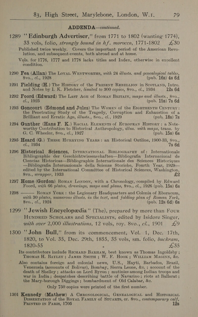 ADDENDA—continued. 1289 ‘‘ Edinburgh Advertiser,” from 1771 to 1802 (wanting 1774), 33 vols, folio, strongly bound in hf. morocco, 1771-1802 £30 Published twice weekly. Covers the important period of the American Revo- lution, and subsequent events, both abroad and at home. Vols. for 1776, 1777 and 1778 lacks titles and Index, otherwise in excellent condition. 1290 Fea (Allan) The Loyan WENTWORTHS, with 24 illusts. and genealogical tables, 8vo., cl., 1928 (pub. 16s) 4s 6d 1291 Fielding (H.) The History of the Pres—ENT REBELLION in ScorLanD, Intro. and Notes by I. K. Fletcher, /imited to 300 copies, 8vo., cl., 1934 12s 6d. 1292 Foord (Edward) The Last Ack of RomAN Brivrarn, maps and illusts., 8vo., cl., 1925 (pub. 15s) 7s 6d 1293 Goncourt (Edmond and Jules) The Women of the E1cgurrentu Century: the Penetrating Study of the Tragedy, Corruption and Exhaustion of a Brilliant and Erratic Age, dllusts., 8vo., cl., 1929 (pub. 18s) 7s 1294 Gunther (Hans F. K.) Ractan Evements of Ecropran History : a Note- worthy Contribution to Historical Anthropology, zlus. with maps, trans. by G. C. Wheeler, 8vo., cl., 1927 (pub. 15s) 6s 1295 Heard (G.) TuHuse Hurryine Years: an Historical Outline, 1900-33, S8vo., cl., 1934 7s 60 1296 Historical Sciences, InrrrRNationaL BipiioGrRapuy of: Internationale Bibliographie der Geschichtwissenschaften—Bibliografia Internacional de Ciencias Historicas—Bibliographie Internationale des Sciences Historiques —Bibliografia Internazionale della Scienze Storiche, Fourth Year, 1929— edited by the International Committee of Historical Sciences, Washington, 8vo., wrapper, 1933 1297 Home (Gordon) Roman Lonvon, with a Chronology, compiled by Edward Foord, with 66 plates, drawings, maps and plans, 8vo., cl., 1926 (pub. 15s) 6s  1298  Roman York: the Legionary Headquarters and Colonia of Eboracum, with 30 plates, numerous illusts. in the text, and folding plan of Roman York, 8vo., cl., 1924 (pub. 12s 6d) 6s 1299 ‘* Jewish Encyclopzedia ” (The), prepared by more than Four HUNDRED SCHOLARS and SPECIALISTS, edited by Isidore Singer, with over 2,000 zllustrations, 12 vols, roy. 8vo., cZ., 1901 L9 1500 “‘John Bull,” from its commencement, Vol. 1, Dec. 17th, 1820, to Vol. 35, Dec. 29th, 1855, 35 vols, sm. folio, duckram, 1820-55 : #35 Its contributors include RicHarD Barnam, best known as Thomas Ingoldsby ; Tuomas H. BayLtey; James Smiru ; W. F. Hook; WittrAm Maarnn, &amp;c. Also contains foreign and colonial news, U.S., Hayti, Barbados, Brazil, Venezuela (accounts of Bolivar), Bombay, Sierra Leone, &amp;c. ; account of the death of Shelley ; attacks on Lord Byron; mutinies among Indian troops and war in India; despatches describing battle of Navarino; riots at Ballarat ; the Mary-borough Diggings ; bombardment of Old Calabar, &amp;c. Only 750 copies were printed of the first number. 1301 Kennedy (Mathew) A CuHRoNnoLoGIcAL, GENEALOGICAL and HIsToRICcAL DIssERTATION of the Royau Faminy of STUARTS, cr. 8v0., contemporary calf, PRINTED IN Paris, 1705 12s