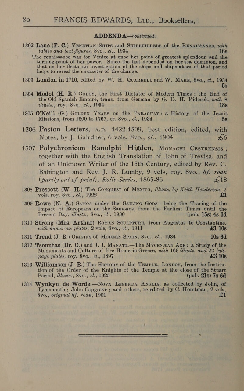  ADDENDA —vontinued. 1302 Lane (F. C.) Venetian Suips and SHIPBUILDERS of the RENAISSANCE, with tables and text-figures, 8vo., cl., 1934 16s The renaissance was for Venice at once her point of greatest splendour and the turning-point of her power. Since the last depended on her sea dominion, and that on her fleets, an investigation of the ships and shipmakers of that period helps to reveal the character of the change. 1303 London in 1710, edited by W. H. QuaRREeLL and W. Marg, 8vo., cl., 1934 5s 1304 Modol (H. R.) Gopoy, the First Dictator of Modern Times : the End of the Old Spanish Empire, trans. from German by G. D. H. Pidcock, with 8 illusts., roy. 8vo., cl., 1934 18s 1305 O’Neill (G.) GotpEN Years on the Paraguay: a History of the Jesuit Missions, from 1600 to 1767, er. 8vo., cl., 1934 5s 1306 Paston Letters, a.p. 1422-1509, best edition, edited, with Notes, by J. Gairdner, 6 vols, 8vo., cl., 1904 46 1307 Polychronicon Ranulphi Higden, Monacni Cestrensis ; together with the English Translation of John of Trevisa, and of an Unknown Writer of the 15th Century, edited by Rev. C. Babington and Rev. J. R. Lumby, 9 vols, roy. 8vo., hf. roan (partly out of print), Rolls Series, 1865-86 418 1308 Prescott (W. H.) The Conqusst of Mexico, dllusts. by Keith Henderson, 2 vols, roy. 8vo., cl., 1922 £1 1309 Rowe (N. A.) Samoa under the Samine Gops: being the Tracing of the Impact of Europeans on the Samoans, from the Earliest Times until the Present Day, zlusts., 8vo., cl, 1930 (pub. 15s) 4s 6d 1310 Strong (Mrs. Arthur) Roman Scutpturn, from Augustus to Constantine, with numerous plates, 2 vols, 8vo., cl., 1911 ‘ £1 10s 1311 Trend (J. B.) Orte1ns of MopErRN Spain, 8vo., cl., 1934 10s 6d 1312 Tsountas (Dr. C.) and J. I. Manarr.—The Mycrnman AGE: a Study of the Monuments and Culture of Pre-Homeric Greece, with 169 allusts. and 22 full- paye plates, roy. 8vo., cl., 1897 £3 10s 1313 Williamson (J. B.) The History of the Tempix, Lonpon, from the Institu- tion of the Order of the Knights of the Temple at the close of the Stuart Period, allusts., 8vo., cl., 1925 (pub. 21s) 7s 6d 1314 Wynkyn de Worde.—Nova Lrcenpa Anetta, as collected by John, of Tynemouth ; John Capgrave ; and others, re-edited by C. Horstman, 2 vols, 8vo., original hf. roan, 1901 £1