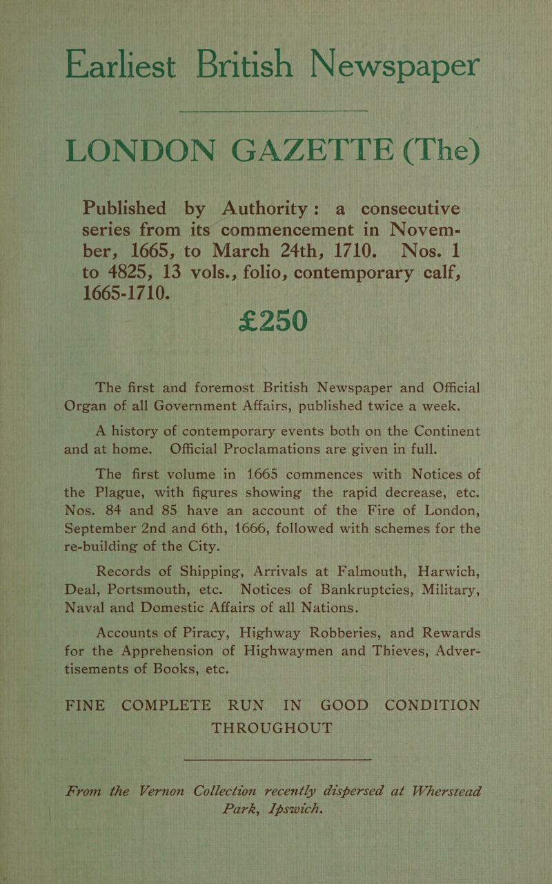 Earliest British Newspaper LONDON GAZETTE (The) Published by Authority: a consecutive series from its commencement in Novem- ber, 1665, to March 24th, 1710. Nos. 1 to 4825, 13 vols., folio, contemporary calf, 1665-1710. £250 The first and foremost British Newspaper and Official Organ of all Government Affairs, published twice a week. A history of contemporary events both on the Continent and at home. Official Proclamations are given in full. The first volume in 1665 commences with Notices of the Plague, with figures showing the rapid decrease, etc. Nos. 84 and 85 have an account of the Fire of London, September 2nd and 6th, 1666, followed with schemes for the re-building of the City. Records of Shipping, Arrivals at Falmouth, Harwich, Deal, Portsmouth, etc. Notices of Bankruptcies, Military, Naval and Domestic Affairs of all Nations. Accounts of Piracy, Highway Robberies, and Rewards for the Apprehension of saeco Miedianed and Thieves, Adver- tisements of Books, etc. FINE COMPLETE RUN IN GOOD CONDITION THROUGHOUT From the Vernon Collection recently dispersed at Wherstead Park, Ipswich.