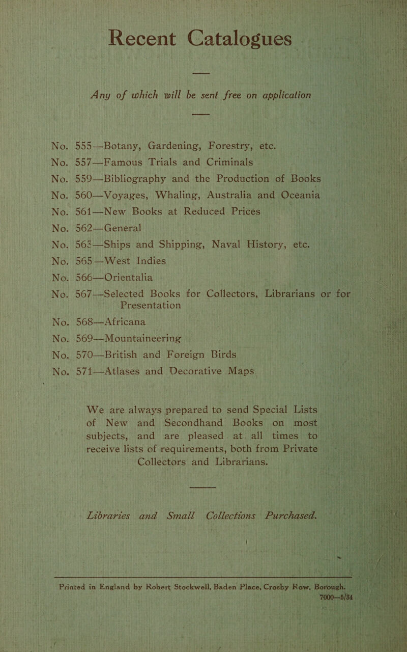                      Any of which will be sent free on application 555—Botany, Gardening, Forestry, etc. 557—Famous Trials and Criminals — : 559—Bibliography and the Production of Books 560—Voyages, Whaling, Australia and Oceania 561—New Books at Reduced Prigesi tute 562— General 562—Ships and Shipping, Naval History, etc. 565 —West Indies 566—Orientalia 567—Selected Books for Gollettans: linea or for ‘Presentation 568—Africana Y) rates | Fale 569-—M ountaineering . | | 570—British and Foreign Birds — i shy DI : 571—Atlases and Decorative Maps, ta FDS bes We are always prepared to send Special Lists _ of New and Secondhand Books on most _ subjects, and are pleased at all times to receive lists of requirements, both from Private Hid Collectors and Librarians. ae Libraries and Small Collections Purchased. Nati th | z