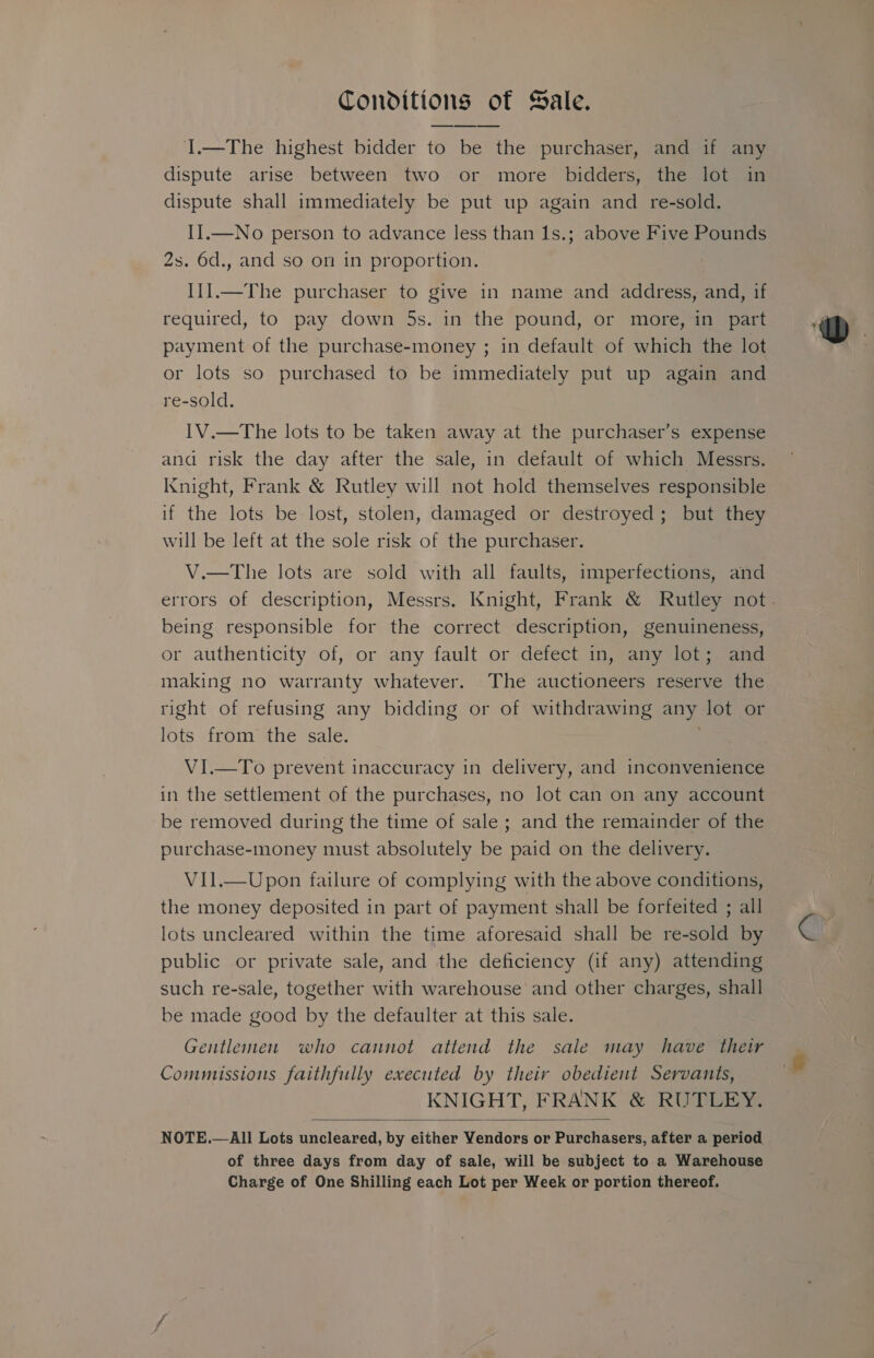 Conditions of Sale. I.—The highest bidder to be the purchaser, and 1f any dispute arise between two or more bidders, the lot in dispute shall immediately be put up again and re-sold. II.—No person to advance less than 1s.; above Five Pounds 2s. 6d., and so on in proportion. II].—The purchaser to give in name and address, and, if required, to pay down 5s. in the pound, or more, in part payment of the purchase-money ; in default of which the lot or lots so purchased to be immediately put up again and re-sold. IV.—The lots to be taken away at the purchaser’s expense and risk the day after the sale, in default of which Messrs. Knight, Frank &amp; Rutley will not hold themselves responsible if the lots be lost, stolen, damaged or destroyed; but they will be left at the sole risk of the purchaser. V.—The lots are sold with all faults, imperfections, and being responsible for the correct description, genuineness, or authenticity of, or any fault or defect in, any lot; and making no warranty whatever. The auctioneers reserve the right of refusing any bidding or of withdrawing any lot or lots from the sale. VI.—To prevent inaccuracy in delivery, and inconvenience in the settlement of the purchases, no lot can on any account be removed during the time of sale ; and the remainder of the purchase-money must absolutely be paid on the delivery. ViIl.—Upon failure of complying with the above conditions, the money deposited in part of payment shall be forfeited ; all lots uncleared within the time aforesaid shall be re-sold by public or private sale, and the deficiency (if any) attending such re-sale, together with warehouse and other charges, shall be made good by the defaulter at this sale. Gentlemen who cannot attend the sale may have their Commissions faithfully executed by their obedient Servants, KNIGHT, FRANK &amp; RUTLEY.  of three days from day of sale, will be subject to a Warehouse Charge of One Shilling each Lot per Week or portion thereof.