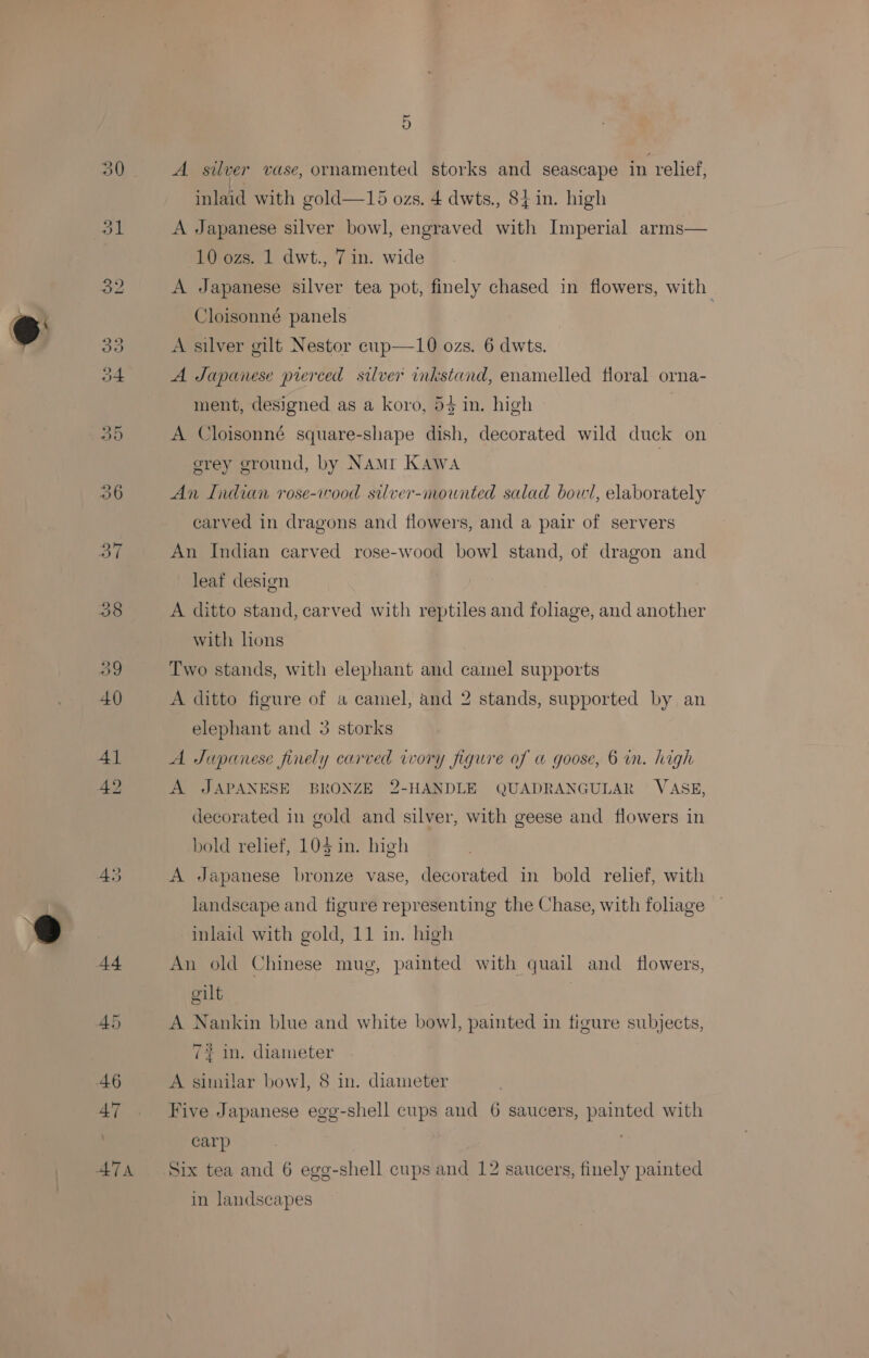 42 5 inlaid with gold—15 ozs. 4 dwts., 84 in. high A Japanese silver bowl, engraved with Imperial arms— 10 ozs. 1 dwt., 7 in. wide A Japanese silver tea pot, finely chased in flowers, with A silver gilt Nestor cup—10 ozs. 6 dwts. A Japanese pierced silver inkstand, enamelled floral orna- ment, designed as a koro, 53 in. high A Cloisonné square-shape dish, decorated wild duck on grey ground, by NAMI Kawa An Indian rose-wood silver-mownted salad bowl, elaborately carved in dragons and flowers, and a pair of servers An Indian carved rose-wood bowl stand, of dragon and leat design A ditto stand, carved with reptiles and foliage, and another with lons Two stands, with elephant and camel supports A ditto figure of a camel, and 2 stands, supported by an elephant and 3 storks A Japanese finely carved ivory figure of a goose, 6 in. high A JAPANESE BRONZE 2-HANDLE QUADRANGULAR VASE, decorated in gold and silver, with geese and flowers in bold relief, 10$ in. high A Japanese bronze vase, decorated in bold relief, with landscape and figure representing the Chase, with fohage inlaid with gold, 11 in. high An old Chinese mug, painted with quail and flowers, gilt | A Nankin blue and white bowl, painted in figure subjects, 7% in. diameter A similar bowl, 8 in. diameter Five Japanese egg-shell cups and 6 saucers, painted with carp in landscapes