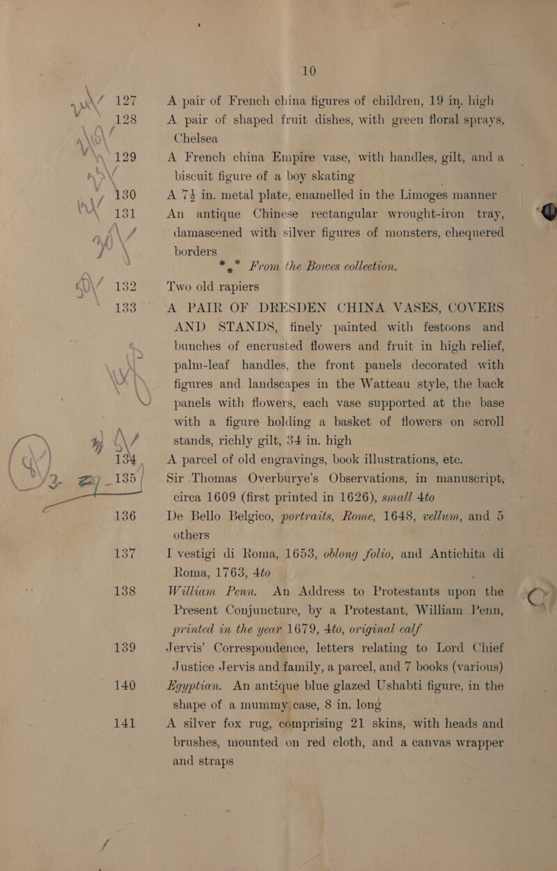 159 140 141 10 A pair of French china figures of children, 19 in. high A pair of shaped fruit dishes, with green floral sprays, Chelsea A French china Empire vase, with handles, gilt, and a biscuit figure of a boy skating fan: A 74 in. metal plate, enamelled in the Limoges manner An antique Chinese rectangular wrought-iron tray, borders *.* From the Bowes collection. Two old rapiers A PAIR OF DRESDEN CHINA VASES, COVERS AND STANDS, finely painted with festoons and bunches of encrusted flowers and fruit in high relief, palm-leaf handles, the front panels decorated with figures and landscapes in the Watteau style, the back panels with flowers, each vase supported at the base with a figure holding a basket of flowers on scroll stands, richly gilt, 54 in. high | A parcel of old engravings, book illustrations, ete. circa 1609 (first printed in 1626), small 4to De Bello Belgico, portraits, Rome, 1648, vellum, and 5 others . I vestigi di Roma, 1653, oblong folio, and Antichita di Roma, 1763, 4to William Penn. An Address to Protestants upon the Present Conjuncture, by a Protestant, William Penn, printed in the year 1679, 4to, original calf Jervis’ Correspondence, letters relating to Lord Chief Justice Jervis and family, a parcel, and 7 books (various) Egyptian. An antique blue glazed Ushabti figure, in the A silver fox rug, comprising 21 skins, with heads and brushes, mounted on red cloth, and a canvas wrapper and straps 