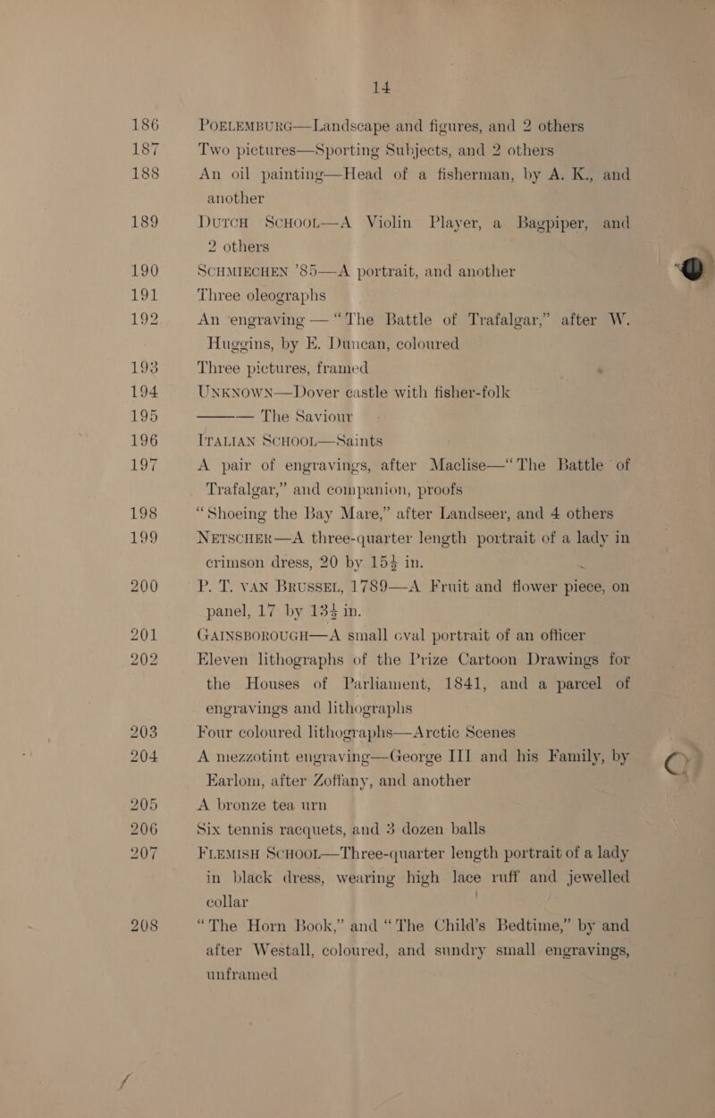 POELEMBURG—Landscape and figures, and 2 others Two pictures—Sporting Subjects, and 2 others An oil painting—Head of a fisherman, by A. K., and another DutcH ScHoot—A Violin Player, a Bagpiper, and 2 others SCHMIECHEN ’85—-A portrait, and another | Q  Three oleographs An ‘engraving — “The Battle of Trafalgar,’ after W. Huggins, by E. Duncan, coloured Three pictures, framed UnknowN—Dover castle with fisher-folk ae We: aViCmE Traian SCHOOL—Saints A pair of engravings, after Maclise—“The Battle of Trafalgar,” and companion, proofs “Shoeing the Bay Mare,” after Landseer, and 4 others NETSCHER—A three-quarter length portrait of a lady in crimson dress, 20 by 154 in. | P. T. van BrusseEn, 1789—A Fruit and flower piece, on panel, 17 by 134 in. GAINSBOROUGH—A small cval portrait of an officer Eleven lithographs of the Prize Cartoon Drawings for the Houses of Parliament, 1841, and a parcel of engravings and lithographs  Four coloured lithographs A mezzotint engraving—George II] and his Family, by On Arctic Scenes Earlom, after Zoffany, and another A bronze tea urn Six tennis racquets, and 3 dozen balls FLEMISH ScHoot—Three-quarter length portrait of a lady in black dress, wearing high lace ruff and jewelled collar , “The Horn Book,” and “The Child’s Bedtime,” by and after Westall, coloured, and sundry small engravings, unframed