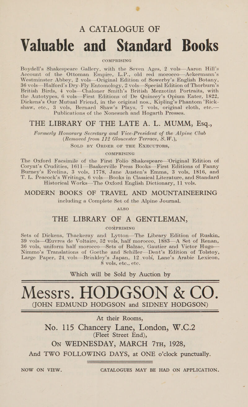 A CATALOGUE OF Valuable and Standard Books COMPRISING Boydell’s Shakespeare Gallery, with the Seven Ages, 2 vols—Aaron Hill’s Account of the Ottoman Empire, L.P., old red morocco—Ackermann’s Westminster Abbey, 2 vols—Original Edition of Sowerby’s English Botany, 36 vols—Halford’s Dry-Fly Entomology, 2 vols—Special Edition of Thorburn’s British Birds, 4 vols—Chaloner Smith’s British Mezzotint Portraits, with the Autotypes, 6 vols—First Editions of De Quincey’s Opium Eater, 1822, Dickens’s Our Mutual Friend, in the original nos., Kipling’s Phantom ’ Rick- shaw, ete., 3 vols, Bernard Shaw’s Plays, 7 vols, original cloth, etce.— Publications of the Nonesuch and Hogarth Presses. THE LIBRARY OF THE LATE A. L. MUMM, Esq., Formerly Honorary Secretary and Vice-President of the Alpine Club (Removed from 112 Gloucester Terrace, S.W.), Sotp BY ORDER OF THE EXECUTORS, ¢ COMPRISING The Oxford Facsimile of the First Folio Shakespeare—Original Edition of Coryat’s Crudities, 1611—-Baskerville Press Books—First Editions of Fanny Burney’s Evelina, 3 vols, 1778, Jane Austen’s Emma, 3 vols, 1816, and T. L. Peacock’s Writings, 6 vols—Books in Classical Literature, and Standard Historical Works—The Oxford English Dictionary, 11 vols. MODERN BOOKS OF TRAVEL AND MOUNTAINEERING including a Complete Set of the Alpine Journal. ALSO THE LIBRARY OF A GENTLEMAN, COMPRISING Sets of Dickens, Thackeray and Lytton—The Library Edition of Ruskin, 39 vols—(uvres de Voltaire, 52 vols, half morocco, 1883—-A Set of Renan, 36 vols, uniform half moroeco—Sets of Balzac, Gautier and Victor Hugo— Nimmo’s Translations of Goethe and Schiller—Dent’s Edition of Tolstoy, Large Paper, 24 vols—Brinkley’s Japan, 12 vols, Lane’s Arabic Lexicon, 8 vols, ete., ete. Which will be Sold by Auction by Messrs. HODGSON &amp; CO. (JOHN EDMUND HODGSON and SIDNEY HODGSON)   At their Rooms, No. 115 Chancery Lane, London, W.C.2 (Fleet Street End), On WEDNESDAY, MARCH 7tTu, 1928, And TWO FOLLOWING DAYS, at ONE o’clock punctually. NOW ON VIEW. CATALOGUES MAY BE HAD ON APPLICATION.