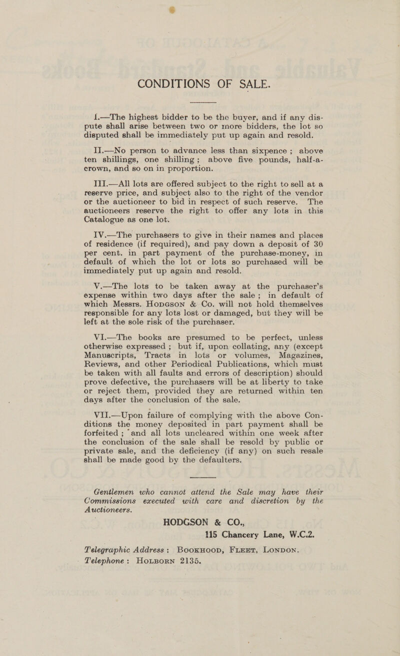 CONDITIONS OF SALE.  {.—The highest bidder to be the buyer, and if any dis- pute shall arise between two or more bidders, the lot so disputed shall be immediately put up again and resold. II.—No person to advance less than sixpence ; above ten shillings, one shilling; above five pounds, half-a- crown, and so on in proportion. III.—AIl lots are offered subject to the right to sell at a reserve price, and subject also to the right of the vendor or the auctioneer to bid in respect of such reserve. The auctioneers reserve the right to offer any lots in this Catalogue as one lot. IV.—The purchasers to give in their names and places of residence (if required), and pay down a deposit of 30 per cent. in part payment of the purchase-money, in default of which the lot or lots so purchased will be immediately put up again and resold. V.—The lots to be taken away at the purchaser’s expense within two days after the sale; in default of which Messrs. HopGson &amp; Co. will not hold themselves responsible for any lots lost or damaged, but they will be left at the sole risk of the purchaser. VI.—The books are presumed to be perfect, unless otherwise expressed ; but if, upon collating, any (except Manuscripts, Tracts in lots or volumes, Magazines, Reviews, and other Periodical Publications, which must be taken with all faults and errors of description) should prove defective, the purchasers will be at liberty to take or reject them, provided they are returned within ten days after the conclusion of the sale. VII.—Upon failure of complying with the above Con- ditions the money deposited in part payment shall be forfeited ; and all lots uncleared within one week after the conclusion of the sale shall be resold by public or private sale, and the deficiency (if any) on such resale shall be made good by the defaulters.  Gentlemen who cannot attend the Sale may have their Commissions executed with care and discretion by the Auctioneers. HODGSON &amp; CO., 115 Chancery Lane, W.C.2. Telegraphic Address: Booxuoop, Firer, Lonpon. - Telephone: HouBorn 2135.