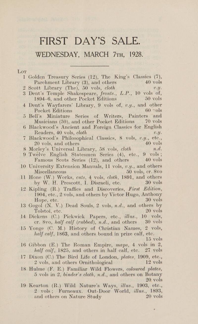 FIRST DAY'S SALE. WEDNESDAY, MARCH 71u, 1928. Golden Treasury Series (12), The King’s Classics (7), Parchment Library (3), and others 40 vols Scott Library (The), 50 vols, cloth vray Dent’s Temple Shakespeare, fronts., L.P., 10 vols of, 1894-6, and other Pocket Editions 50 vols Dent’s Wayfarers’ Library, 9 vols of, v.y., and other Pocket Editions 60 vols Bell’s Miniature Series of Writers, Painters and Musicians (59), and other Pocket Editions 70 vols Blackwood’s Ancient and Foreign Classics for English Readers, 40 vols, cloth Waly. Blackwood’s Philosophical Classics, 8 vols, v.y., etc., 20 vols, and others 40 vols Morley’s Universal Library, 58 vols, cloth n.d. Twelve English Statesmen Series (4), etc., 9 vols; Famous Scots Series (12), and others 40 vols University Extension Manuals, 11 vols, v.y., and others Miscellaneous 50 vols, er. 8vo Hone (W.) Works, cuts, 4 vols, cloth, 1891, and others by W. H. Prescott, I. Disraeli, etc. 30 vols Kipling (R.) Traffies and Discoveries, First Hdition, 1904, etc., 2 vols, and others by Victor Hugo, Anthony Hope, etc. 30 vols Gogol (N. V.) Dead Souls, 2 vols, n.d., and others by Tolstoi, ete. 20 vols Dickens (C.) Pickwick Papers, etc., illus., 10. vols, cr. 8vo, half calf (rubbed), n.d., and others 30 vols Yonge (C. M.) History of Christian Names, 2 vols, half calf, 1863, and others bound in prize calf, etc. 15 vols Gibbon (E.) The Roman Empire, maps, 4 vols in 2, half caif, 1825, and others in half calf, etc. 27 vols Dixon (C.) The Bird Life of London, plates, 1909, etc., 2 vols, and others Ornithological . 12 vols Hulme (F. E.) Familiar Wild Flowers, coloured plates, 5 vols in 2, binder’s cloth, n.d., and others on Botany 20. vols Kearton (R.) Wild Nature’s Ways, illus., 1903, etc., 2 vols; Furneaux. Out-Door World, dllus., 1893,