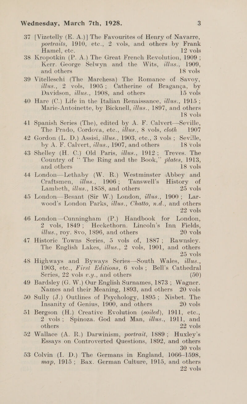 37 38 39 40 41 53 [Vizetelly (EK. A.)] The Favourites of Henry of Navarre, portraits, 1910, etc., 2 vols, and others by Frank Hamel, etc. 12 vols Kropotkin (P. A.) The Great French Revolution, 1909 ; Kerr. George Selwyn and the Wits, dllus., 1909, and others 18 vols Vitelleschi (The Marchesa) The Romance of Savoy, illus., 2 vols, 1905; Catherine of Braganga, by Davidson, illus., 1908, and others 15 vols Hare (C.) Life in the Italian Renaissance, allwus., 1915 ; Marie-Antoinette, by Bicknell, illws., 1897, and others 18 vols Spanish Series (The), edited by A. F. Calvert—Seville, The Prado, Cordova, etc., illws., 8 vols, cloth 1907 Gordon (L. D.) Assisi, zllus., 1903, etc., 3 vols ; Seville, by A. F. Calvert, td/ws., 1907, and others 18 vols Shelley (H. C.) Old Paris, alws., 1912; Treves. The Country. of ““ The Ring and the Book,” plates, 1918, and others 18 vols London—Lethaby (W. R.) Westminster Abbey and Craftsmen, illus., 1906; Tanswell’s History of Lambeth, illus., 1858, and others 25 vols London—Besant (Sir W.) London, tlus., 1900; Lar- wood’s London Parks, illus., Chatto, n.d., and others 22 vols London—Cunningham (P.) Handbook for London, 2 vols, 1849; Heckethorn. Lincoln’s Inn Fields, illus., roy. 8vo, 1896, and others 20 vols Historic Towns Series, 5 vols of, 1887; Rawnsley. The English Lakes, ilus., 2 vols, 1901, and others | 25 vols Highways and Byways Series—South Wales, illus., 1903, etc., First Editions, 6 vols; Bell’s Cathedral Series, 22 vols v.y., and others (50) Bardsley (G. W.) Our English Surnames, 1873 ; Wagner. Names and their Meaning, 1893, and others 20 vols Sully (J.) Outlines of Psychology, 1895; Nisbet. The Insanity of Genius, 1900, and others 20 vols Bergson (H.) Creative Evolution (soiled), 1911, etc., 2 vols; Spinoza. God and Man, illus., 1911, and others ie 22 vols Wallace (A. R.) Darwinism, portrait, 1889; Huxley’s Essays on Controverted Questions, 1892, and others 30 vols Colvin ({. D.) The Germans in England, 1066-1598, map, 1915; Bax. German Culture, 1915, and others