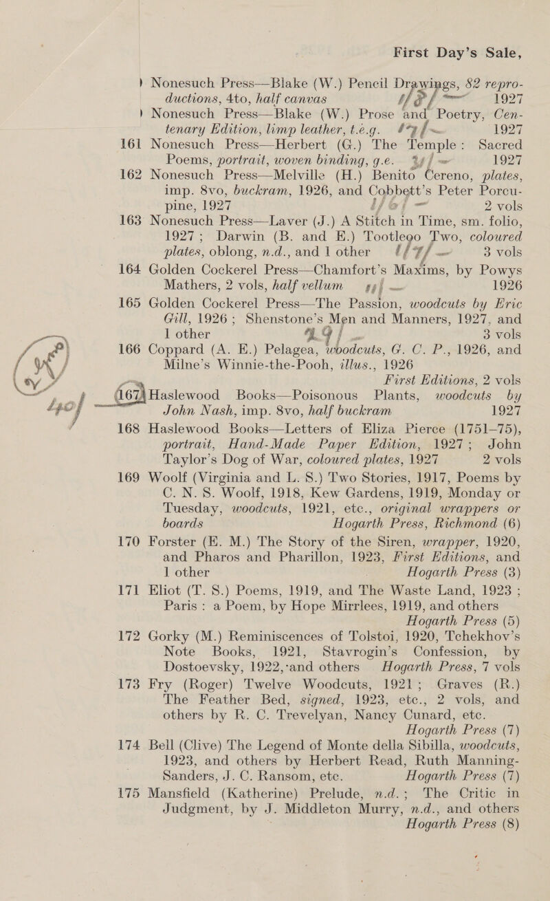 = Nonesuch Press—Blake (W.) Pencil Dray wi Ags, 82 repro- ductions, 4to, half canvas Ne fpr 1927 ) Nonesuch Press—Blake (W.) Prose nd’ Piscine Cen- tenary Hdition, limp leather, t.e.g. *9 {~ 1927 161 Nonesuch Press—Herbert (G.) The Temple : sacred Poems, portrait, woven binding, g.e. 44 / 127 162 Nonesuch Press—Melville (H.) Benito “Cereno, plates, imp. 8vo, buckram, 1926, and ey s Peter Porcu- pine, 1927 Fam 2 vols 163 Nonesuch Press—Laver (J.) A Stitch j in Time, sm. folio, 1927; Darwin (B. and E.) Tootlego Two, coloured plates, oblong, n.d.,and 1 other f 7/ _ 3 vols 164 Golden Cockerel Proved Siu s Maxims, by Powys Mathers, 2 vols, half vellum — gy} 1926 165 Golden Cockerel Press—The Paton: woodcuts by Eric Gill, 1926; Shenstone’s Men and Nanree! 1927, and oS 1 other yg | 3 vols f | 166 Coppard (A. E.) Pelagea, woodcuts, GCeP O26, and / aN / Milne’s Winnie-the-Pooh, illus., 1926 \ ey _ Furst Editions, 2 vols oe 167) Haslewood Books—Poisonous Plants, woodcuts by  John Nash, imp. 8vo, half buckram 1927 168 Haslewood Books—Letters of Eliza Pierce (1751-75), portrait, Hand-Made Paper Edition, 1927; John Taylor’s Dog of War, coloured plates, 1927 2 vols 169 Woolf (Virginia and L. 8.) Two Stories, 1917, Poems by C. N.S. Woolf, 1918, Kew Gardens, 1919, Monday or Tuesday, woodcuts, 1921, etc., original wrappers or boards Hogarth Press, Richmond (6) 170 Forster (HK. M.) The Story of the Siren, wrapper, 1920, and Pharos and Pharillon, 1923, First Editions, and 1 other Hogarth Press (3) 171 Eliot (T. 8.) Poems, 1919, and The Waste Land, 1923 ; Paris : a Poem, by Hope Mirrlees, 1919, and others Hogarth Press (5) 172 Gorky (M.) Reminiscences of Tolstoi, 1920, Tchekhov’s Note Books, 1921, Stavrogin’s Confession, by Dostoevsky, 1922, ‘and others Hf ogarth Press, 7 vols 173 Fry (Roger) Twelve Woodcuts, 1921; Graves (R.) The Feather Bed, signed, 1923, etc., 2 vols, and others by R. C. Trevelyan, Nancy Cunard, etc. Hogarth Press (7) 174 Bell (Clive) The Legend of Monte della Sibilla, woodcuts, 1923, and others by Herbert Read, Ruth Manning- Sanders, J. C. Ransom, ete. Hogarth Press (7) 175 Mansfield (Katherine) Prelude, ».d.; The Critic in Judgment, by J. Middleton Murry, n.d., and others H ogarth Press (8) y