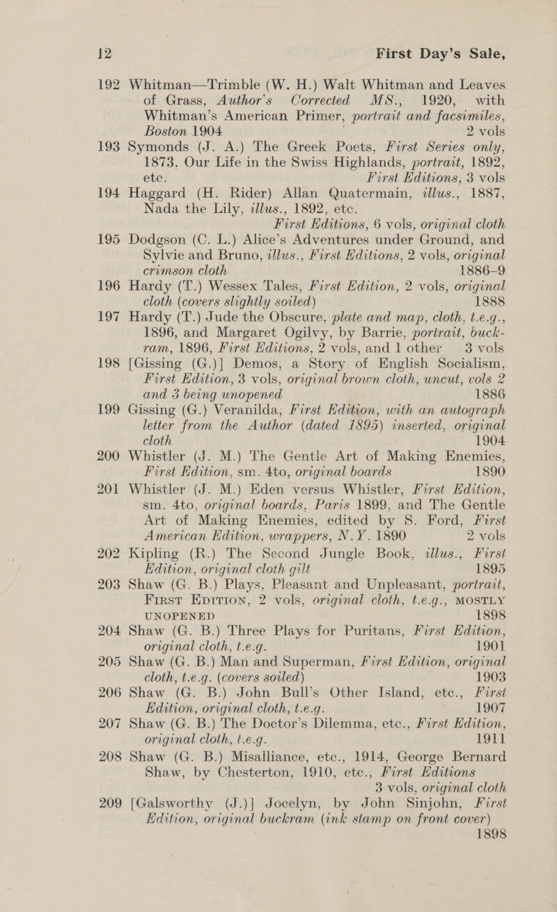 192 193 194 Whitman—tTrimble (W. H.) Walt Whitman and Leaves of Grass, Author's Corrected MS., 1920, with Whitman’s American Primer, portrait and facsimiles, Boston 1904 2 vols Symonds (J. A.) The Greek Poets, First Series only, 1873, Our Life in the Swiss Highlands, portrait, 1892, ete. First Kditions, 3 vols Haggard (H. Rider) Allan Quatermain, pds, 1887, Nada the Lily, allus., 1892, etc. First Editions, 6 vols, original cloth Dodgson (C. L.) Alice’s Adventures under Ground, and Sylvie and Bruno, illus. , first Hditions, 2 vols, original crimson cloth 1886-9 Hardy (T.) Wessex Tales, First eaelona 2 vols, original cloth (covers slightly soiled) 1888 Hardy (T.) Jude the Obscure, plate and map, cloth, t.e.g., 1896, and Margaret Ogilvy, by Barrie, portrait, buck- ram, 1896, First Hditions, 2 vols, and 1 other 3 vols [Gissing (G.)] Demos, a Story of English Socialism, First Edation, 3 vols, original brown cloth, uncut, vols 2 and 3 being unopened 1886 Gissing (G.) Veranilda; First Edition, with an autograph letter from the Author (dated 1895) inserted, original cloth 1904 Whistler (J. M.) The Gentle Art of Making Enemies, First Hdition, sm. 4to, original boards 1890 Whistler (J. M.) Eden versus Whistler, First Edition, sm. 4to, original boards, Paris 1899, and The Gentle Art of Making Enemies, edited by 8S. Ford, first American Kdition, wrappers, N.Y. 1890 2 vols Kipling (R.) The Second Jungle Book, illus., Furst Edition, gp hao cloth gilt 1895 Shaw (G. B.) Plays, Pleasant and Unpleasant, portrait, Frrst Epirion, 2 vols, es cloth, t.e.g., MOSTLY UNOPENED 1898 Shaw (G. B.) Three Plays for Puritans, First Edition, original cloth, t.e.g. 1901 Shaw (G. B.) Man and Superman, rst Hdition, original cloth, t.e.g. (covers sovled) 1903 Shaw (G. B.) John Bull’s Other Island, etc., First Edition, original cloth, t.e.g. 1907 Shaw (G. B.) The Doctor’s Dilemma, etc., First Kdition, original cloth, t.e.g. 1911 Shaw (G. B.) Misalliance, etc., 1914, George Bernard Shaw, by Chesterton, 1910, etc., First Hditions 3 vols, original cloth [Galsworthy (J.)] Jocelyn, by John Sinjohn, First Edition, ongunat buckram (ink stamp on front cover) 1898