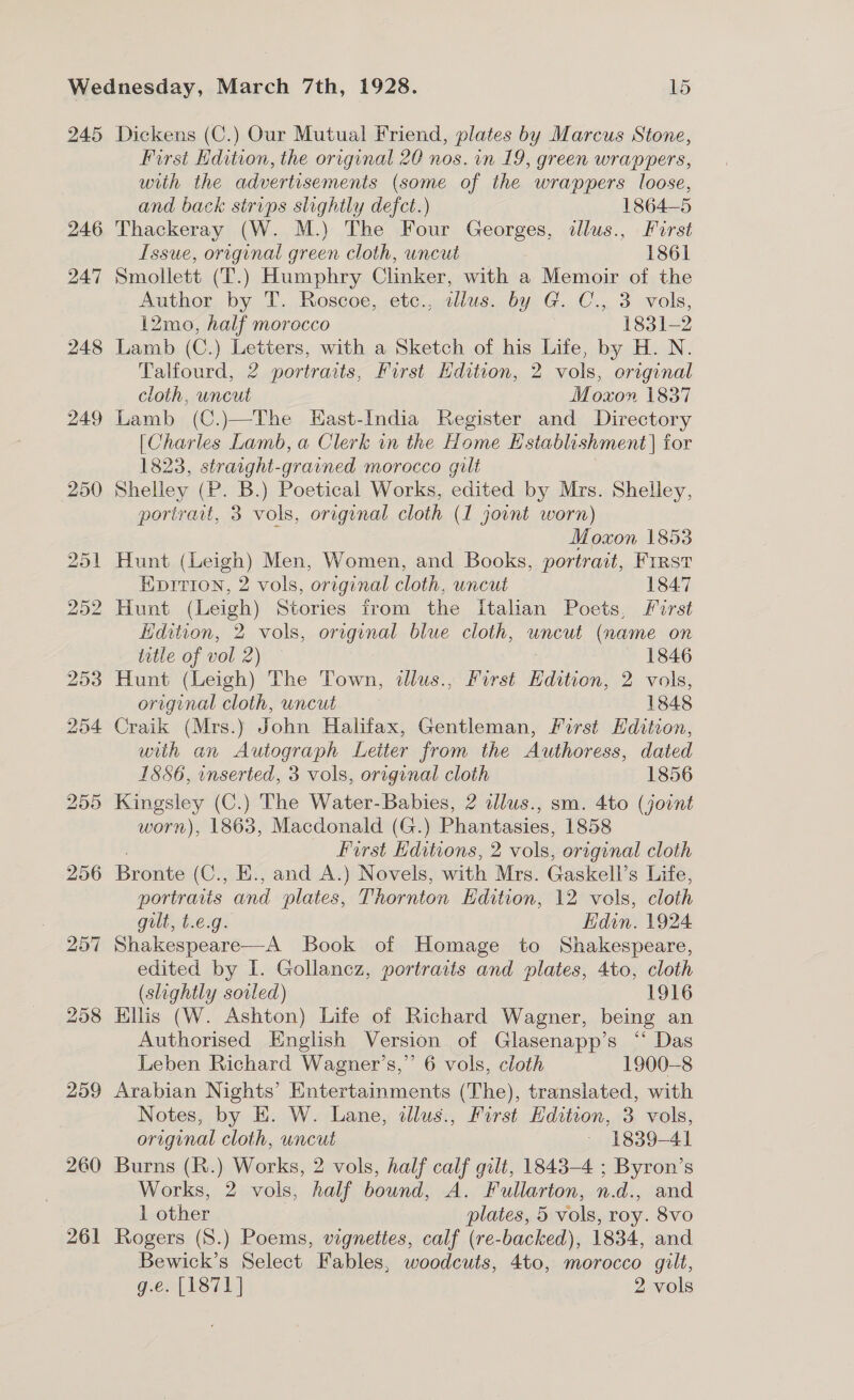 245 246 247 248 249 259 260 261 Dickens (C.) Our Mutual Friend, plates by Marcus Stone, First dition, the original 20 nos. in 19, green wrappers, with the advertisements (some of the wrappers loose, and back strips slightly defct.) 1864-5 Thackeray (W. M.) The Four Georges, illus., Furst Issue, original green cloth, uncut 1861 Smollett (T.) Humphry Clinker, with a Memoir of the Author by T. Roscoe, etc., sllus. by G. C., 3 vols, 12mo, half morocco 1831-2 Lamb (C.) Letters, with a Sketch of his Life, by H. N. Talfourd, 2 portraits, First Hdition, 2 vols, original cloth, uncut Moxon 1837 Lamb (C.)—The Hast-India Register and Directory [Charles Lamb, a Clerk in the Home Hstablh shment | for 1823, straight-grained morocco gilt Shelley (P. B.) Poetical Works, edited by Mrs. Shelley, portrat, 3 vols, original cloth (1 joint worn) c Moxon 1853 Hunt (Leigh) Men, Women, and Books, portrait, Frrst Eprrion, 2 vols, oreginal cloth, uncut 1847 Edition, 2 vols, original blue cloth, uncut (name on title of vol oie 1846 Hunt Has The Town, tllus., First Edition, 2 vols, original cloth, uncut 1848 Craik (Mrs.) John Halifax, Gentleman, First Hdition, with an Autograph Leiter from the Authoress, dated 1886, inserted, 3 vols, original cloth 1856 Kingsley (C.) The Water-Babies, 2 alus., sm. 4to (joint worn), 1863, Macdonald (G.) Phantasies, 1858 First Hditions, 2 vols, original cloth Brouve (C., E., and A.) Novels, with Mrs. Gaskell’ s Life, portraiis and plates, Thornton Edition, 12 vols, cloth gilt, t.e.g. Edin. 1924 Shakespeare—A Book of Homage to Shakespeare, edited by I. Gollancz, portraits and plates, 4to, cloth (slightly soiled) 1916 Hllis (W. Ashton) Life of Richard Wagner, being an Authorised English Version of Glasenapp’s “‘ Das Leben Richard Wagner’s,”’ 6 vols, cloth 1900-8 Arabian Nights’ Entertainments (The), translated, with Notes, by E. W. Lane, dllus., First Edition, 3 vols, original cloth, uncut ~ 1839-41 Burns (R.) Works, 2 vols, half calf gilt, 1843-4 ; Byron’s Works, 2 vols, half bound, A. Fullarton, n.d., and 1 other plates, 5 vols, roy. 8Vvo Rogers (8.) Poems, vignettes, calf (re-backed), 1834, and Bewick’s Select Fables, woodcuts, 4to, morocco gilt, g.e. [1871] 2 vols