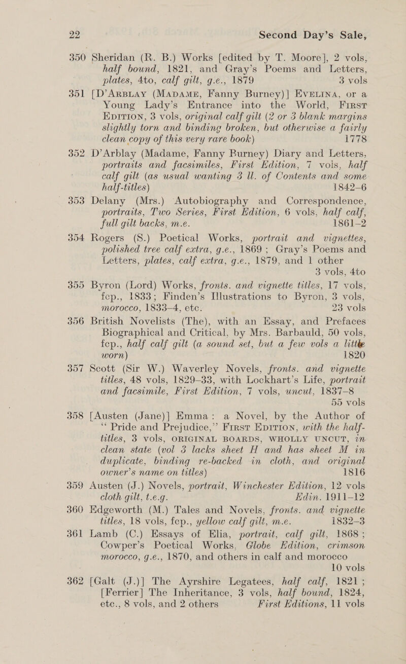 351 302 304 307 398 3dD9 360 361 362 Sheridan (R. B.) Works [edited by T. Moore], 2 vols, half bound, 1821, and Gray’s Poems and Letters, plates, 4to, calf gilt, g.e., 1879 3 vols [D’ArBLAy (MADAME, Fanny Burney)| EVELINA, or a Young Lady’s Entrance into the World, First EDITION, 3 vols, orrginal calf gilt (2 or 3 blank margins slightly torn and binding broken, but otherwise a fairly clean copy of this very rare book) 1778 D’Arblay (Madame, Fanny Burney) Diary and Letters, portraits and facsimiles, First Edition, 7 vols, half calf gilt (as usual wanting 3 Ul. of Contents and some half-titles) 1842-6 Delany (Mrs.) Autobiography and Correspondence, portraits, Two Series, First Hdition, 6 vols, half calf, full gilt backs, m.e. 1861-2 Rogers (S.) Poetical Works, portrait and vignettes, polished tree calf extra, g.e., 1869; Gray’s Poems and Letters, plates, calf extra, g.e., 1879, and 1 other 3 vols, 4to Byron (Lord) Works, fronts. and vignette titles, 17 vols, fep., 1833; Finden’s Illustrations to Byron, 3 vols, morocco, 1833-4, etc. 23 vols British Novelists (The), with an Essay, and Prefaces Biographical and Critical, by Mrs. Barbauld, 50 vols, fep., half calf gilt (a sound set, but a few vols a little worn) 1820 Scott (Sir W.) Waverley Novels, fronts. and vignette titles, 48 vols, 1829-33, with Lockhart’s Life, portrait and facsimile, First Edition, 7 vols, uncut, 1837-8 55 vols [Austen (Jane)] Emma: a Novel, by the Author of ‘“ Pride and Prejudice,” First Eprrion, with the half- titles, 3 vols, ORIGINAL BOARDS, WHOLLY UNCUT, 27 clean state (vol 3 lacks sheet H and has sheet M in duplicate, binding re-backed in cloth, and original owner's name on titles) 1816 Austen (J.) Novels, portrait, Winchester Edition, 12 vols cloth guilt, t.e.g. Hdin. 1911-12 Edgeworth (M.) Tales and Novels, fronts. and vignette titles, 18 vols, fep., yellow calf gilt, m.e. 1832-3 Lamb (C.) Essays of Elia, portrait, calf gilt, 1868 ; Cowper’s Poetical Works, Globe Edition, crimson morocco, g.e., |870, and others in calf and morocco 10 vols [Galt (J.)] The Ayrshire Legatees, half calf, 1821; [Ferrier] The Inheritance, 3 vols, half bound, 1824, etc., 8 vols, and 2. others First Editions, 11 vols