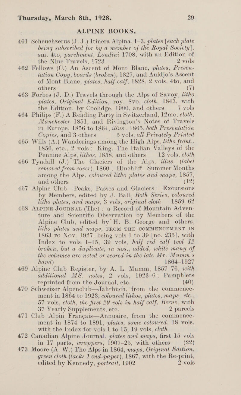 461 462 463 464 465 466 467 468 469 470 47] 472 473 ALPINE BOOKS. Scheuchzerus (J. J.) Itinera Alpina, 1-3, plates [each plate being subscribed for by a member of the Royal Society |, sm. 4to, parchment, Londini 1708, with an Edition of the Nine Travels, 1723 2 vols Fellows (C.) An Ascent of Mont Blanc, plates, Presen- tation Copy, boards (broken), 1827, and Auldjo’s Ascent of Mont Blanc, plates, half calf, 1828, 2 vols, 4to, and others (7) Forbes (J. D.) Travels through the Alps of Savoy, litho plates, Original Edition, roy. 8vo, cloth, 1843, with the Edition, by Coolidge, 1900, and others 7 vols Philips (F.) A Reading Party in Switzerland, 12mo, cloth, Manchester 1851, and Rivington’s Notes of Travels in Europe, 1856 to 1864, illus., 1865, both Presentation Copies, and 3 others 5 vols, all Privately Printed Wills (A.) Wanderings among the High Alps, litho front., 1856, etc., 2 vols; King. The Italian Valleys of the Pennine Alps, lithos, 1858, and others 12 vols, cloth Tyndall (J.) The Glaciers of the Alps, allus. (label removed from cover), 1860 ; Hinchliff. Summer Months among the Alps, coloured litho plates and maps, 1857, and others (12) Alpine Club—Peaks, Passes and Glaciers: Excursions by Members, edited by J. Ball, Both Series, coloured litho plates, and maps, 3 vols, original cloth 1859-62 ALPINE JOURNAL (The): a Record of Mountain Adven- ture and Scientific Observation by Members of the Alpine Club, edited by H. B. George and others, litho plates and maps, FROM THE COMMENCEMENT IN 1863 To Nov. 1927, being vols 1 to 39 [no. 235], with Index to vols 1-15, 39 vols, half red calf (vol 12 broken, but a duplicate, in nos., added, while many of the volumes are noted or scored in the late Mr. Mumm’s hand) 1864-1927 Alpine Club Register, by A. L. Mumm, 1857-76, with additional MS. notes, 2 vols, 1923-6; Pamphlets reprinted from the Journal, etc. (40) Schweizer Alpenclub—Jahrbuch, from the commence- ment in 1864 to 1923, coloured lithos, plates, maps, etc., 57 vols, cloth, the first 29 vols in half calf, Berne, with 37 Yearly Supplements, etc. 2 parcels Club Alpin Frangais—Annuaire, from the commence- ment in 1874 to 1891, plates, some coloured, 18 vols, with the Index for vols 1 to 15, 19 vols, cloth Canadian Alpine Journal, plates and maps, first 15 vols in 17 parts, wrappers, 1907-25, with others (22) Moore (A. W.) The Alps in 1864, maps, Original Edition, green cloth (lacks 1 end-paper), 1867, with the Re-print, edited by Kennedy, portrait, 1902 2 vols