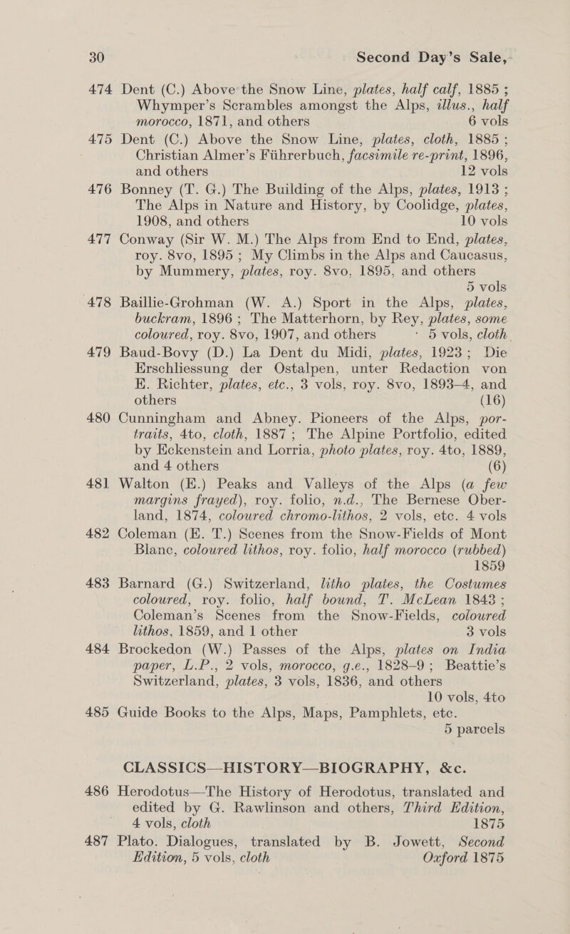 474 475 476 477 478 479 480 481 482 483 484 485 486 487 Dent (C.) Above'the Snow Line, plates, half calf, 1885 ; Whymper’s Scrambles amongst the Alps, ilus., half morocco, 1871, and others 6 vols Dent (C.) Above the Snow Line, plates, cloth, 1885 ; Christian Almer’s Fiihrerbuch, facsimile re-print, 1896, and others 12 vols Bonney (T. G.) The Building of the Alps, plates, 1913 ; The Alps in Nature and History, by Coolidge, plates, 1908, and others 10 vols Conway (Sir W. M.) The Alps from End to End, plates, roy. 8vo, 1895 ; My Climbs in the Alps and Caucasus, by Mummery, plates, roy. 8vo, 1895, and others 5 vols Baillie-Grohman (W. A.) Sport in the Alps, plates, buckram, 1896 ; The Matterhorn, by Rey, plates, some coloured, roy. 8vo, 1907, and others ' 5 vols, cloth. Baud-Bovy (D.) La Dent du Midi, plates, 1923; Die Erschliessung der Ostalpen, unter Redaction von K. Richter, plates, etc., 3 vols, roy. 8vo, 1893-4, and others (16) Cunningham and Abney. Pioneers of the Alps, por- traits, 4to, cloth, 1887; The Alpine Portfolio, edited by Eckenstein and Lorria, photo plates, rey. Ato, 1889, and 4 others (6) Walton (K.) Peaks and Valleys of the Alps (a few margins frayed), roy. folio, n.d., The Bernese Ober- land, 1874, coloured chromo-lithos, 2 vols, etc. 4 vols Coleman (E. T.) Scenes from the Snow-Fields of Mont Blanc, coloured lithos, roy. folio, half morocco (rubbed) 1859 Barnard (G.) Switzerland, litho plates, the Costumes coloured, roy. folio, half bound, T. McLean 1848 ; Coleman’s Scenes from the Snow-Fields, colowred lithos, 1859, and 1 other 3 vols Brockedon (W.) Passes of the Alps, plates on India paper, L.P., 2 vols, morocco, g.e., 1828-9; Beattie’s Switzerland, plates, 3 vols, 1836, and others 10 vols, 4to Guide Books to the Alps, Maps, Pamphlets, etc. 5 parcels CLASSICS—HISTORY—BIOGRAPHY, &amp;c. Herodotus—The History of Herodotus, translated and edited by G. Rawlinson and others, Third Kdition, 4 vols, cloth 3 1875 Plato. Dialogues, translated by B. Jowett, Second Edition, 5 vols, cloth Oxford 1875