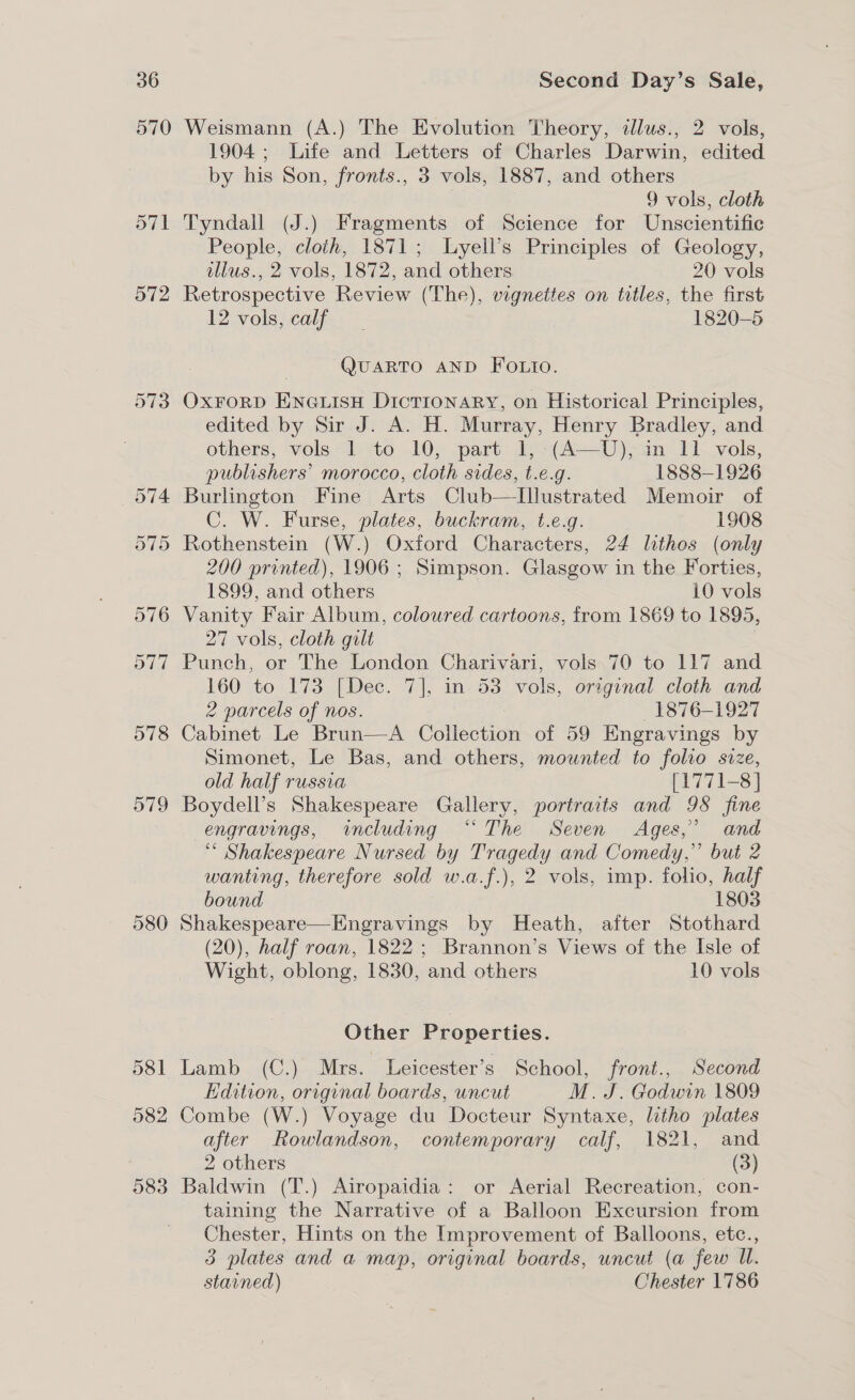 570 580 583 Weismann (A.) The Evolution Theory, dlus., 2 vols, 1904; Life and Letters of Charles Darwin, edited by his Son, fronts., 3 vols, 1887, and others | 9 vols, cloth Tyndall (J.) Fragments of Science for Unscientific People, cloth, 1871; Lyell’s Principles of Geology, tllus., 2 vols, 1872, and others 20 vols Retrospective Review (The), vignettes on titles, the first 12 vols;.calf., 1820-5 QUARTO AND FOLIO. Oxrorp Eneuisn Dictionary, on Historical Principles, edited by Sir J. A. H. Murray, Henry Bradley, and others, vols 1 to 10, part 1, (A—U), im 11 vols, publishers’ morocco, cloth sides, t.e.g. 1888-1926 Burlington Fine Arts Club—Illustrated Memoir of C. W. Furse, plates, buckram, t.e.g. 1908 Rothenstein (W.) Oxford Characters, 24 lithos (only 200 printed), 1906 ; Simpson. Glasgow in the Forties, 1899, and others 10 vols Vanity Fair Album, coloured cartoons, from 1869 to 1895, 27 vols, cloth gilt Punch, or The London Charivari, vols 70 to 117 and 160 to 173 [Dec. 7], in 53 vols, original cloth and 2 parcels of nos. : 1876-1927 Cabinet Le Brun—A Collection of 59 Engravings by Simonet, Le Bas, and others, mounted to folio size, old half russia [1771-8] Boydell’s Shakespeare Gallery, portraits and 98 fine engravings, including “The Seven Ages,’ and “* Shakespeare Nursed by Tragedy and Comedy,” but 2 wanting, therefore sold w.a.f.), 2 vols, imp. folio, half bound 1803 Shakespeare—Engravings by Heath, after Stothard (20), half roan, 1822 ; Brannon’s Views of the Isle of Wight, oblong, 1830, and others 10 vols Other Properties. Lamb (C.) Mrs. Leicester’s School, front., Second Edition, original boards, uncut M. J. Godwin 1809 Combe (W.) Voyage du Docteur Syntaxe, litho plates after Rowlandson, contemporary calf, 1821, and 2 others (3) Baldwin (T.) Airopaidia: or Aerial Recreation, con- taining the Narrative of a Balloon Excursion from Chester, Hints on the Improvement of Balloons, etc., 3 plates and a map, original boards, uncut (a few Il. stained) Chester 1786