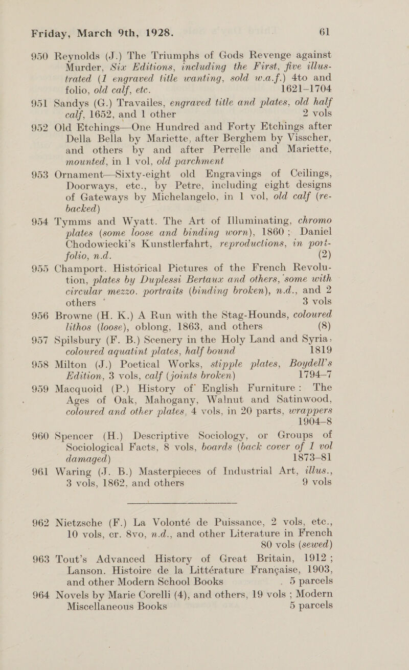 950 953 954 957 960 961 963 964 Reynolds (J.) The Triumphs of Gods Revenge against Murder, Sia Editions, including the First, five illus- trated (1 engraved title wanting, sold w.a.f.) 4to and folio, old calf, etc. 1621-1704 Sandys (G.) Travailes, engraved title and plates, old half calf, 1652, and 1 other 2 vols Old Etchings—One Hundred and Forty Etchings after Della Bella by Mariette, after Berghem by Visscher, and others by and after Perrelle and Mariette, mounted, in 1 vol, old parchment Ornament—Sixty-eight old Engravings of Ceilings, Doorways, etc., by Petre, including eight designs of Gateways by Michelangelo, in 1 vol, old calf (re- backed) Tymms and Wyatt. The Art of Illuminating, chromo plates (some loose and binding worn), 1860; Daniel Chodowiecki’s Kunstlerfahrt, reproductions, in spori- folio, n.d. (2) Champort. Historical Pictures of the French Revolu- tion, plates by Duplessi Bertaux and others, some with — circular mezzo. portraits (binding broken), n.d., and 2 others — 3 vols Browne (H. K.) A Run with the Stag-Hounds, coloured lithos (loose), oblong, 1863, and others (8) Spilsbury (F. B.) Scenery in the Holy Land and Syria, coloured aquatint plates, half bound 1819 Milton (J.) Poetical Works, stipple plates, Boydell’s Edition, 3 vols, calf (joints broken) 1794-7 Macquoid (P.) History of English Furniture: The Ages of Oak, Mahogany, Walnut and Satinwood, coloured and other plates, 4 vols, in 20 parts, wrappers 1904-8 Spencer (H.) Descriptive Sociology, or Groups of Sociological Facts, 8 vols, boards (back cover of I vol — damaged) 1873-81 Waring (J. B.) Masterpieces of Industrial Art, illus., 3 vols, 1862. and others 9 vols Nietzsche (F.) La Volonté de Puissance, 2 vols, etc., 10 vols, cr. 8vo, n.d., and other Literature in French | 80 vols (sewed) Tout’s Advanced History of Great Britain, 1912; Lanson. Histoire de la Littérature Frangaise, 1908, and other Modern School Books . 5 parcels Novels by Marie Corelli (4), and others, 19 vols ; Modern