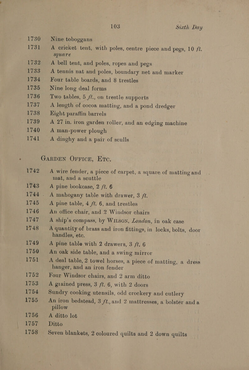 1730 Nine toboggans 1731 A cricket tent, with poles, centre piece and pegs, 10 2. square 1732 A bell tent, and poles, ropes and pegs 1733 A tennis nat and poles, boundary net and marker 1734 Four table boards, and 8 trestles 1735 Nine long deal forms 1736 Two tables, 5 /¢., on trestle supports 1737 A length of cocoa matting, and a pond dredger 1738 Eight paraffin barrels 1739 A 27 in. iron garden roller, and an edging machine 1740 A man-power plough 1741 ~—A dinghy and a pair of sculls GARDEN OFFICE, Eto. 1742 A wire fender, a piece of carpet, a square of matting and mat, and a seuttle 1743 A pine bookcase, 2 /¢. 6 1744 . A mahogany table with drawer, 3 /t. 1745 A pine table, 4/7. 6, and trestles _ 1746 ~— An office chair, and 2 Windsor chairs 1747 A ship’s compass, by WILson, London, in oak case 1748 A quantity of brass and iron fittings, in locks, bolts, door handles, etc. 1749 A pine table with 2 drawers, 3 /t. 6 1750 An oak side table, and a swing mirror 1751 A deal table, 2 towel horses, a piece of matting, a dress hanger, and an iron fender 1752 Four Windsor chairs, and 2 arm ditto 1753 A grained press, 3 ft. 6, with 2 doors 1754 Sundry cooking utensils, odd crockery and cutlery 1755 An iron bedstead, 3 ft., and 2 mattresses, a bolster anda pillow 1756 ~—A ‘ditto lot Biome Ditto 1758 Seven blankets, 2 coloured quilts and 2 down quilts