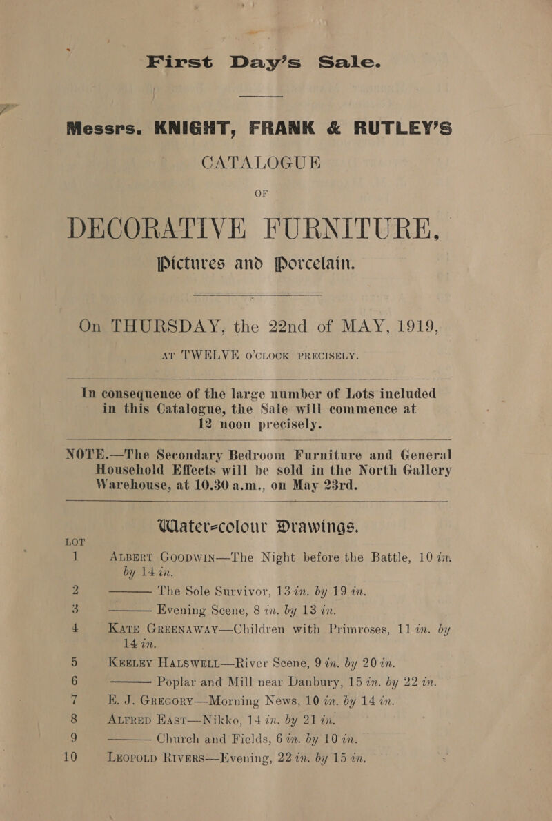 gue First Day’s Sale. —_—_———_—. Messrs. KNIGHT, FRANK &amp; RUTLEY’S CATALOGUE OF DECORATIVE FURNITURE, Pictures and Porcelain.   On THURSDAY, the 22nd of MAY, 1919, AT TWELVE oO’CLOCK PRECISELY.  In consequence of the large number of Lots included in this Catalogue, the Sale will commence at 12 noon precisely.   NOTE.—The Secondary Bedroom Furniture and General Household Effects will be sold in the North Gallery Warehouse, at 10.30 a.m., on May 23rd.  WMaterecolour Drawings. LOT 1 ALBERT GooDWIN—The Night before the Battle, 10 a by 14 ci.    a The Sole Survivor, 13 an. by 19 an. 3 Evening Scene, 8 in. by 13 in. KATE GREENAWAY—Children with Primroses, 11 in. by 14 in. ; 5 KEELEY HALSWELL—River Scene, 9 in. by 20 in. 6 Poplar and Mill near Danbury, 15 in. by 22 in. ys EK. J. Grecory—Morning News, 10 in. by 14 in. 8 ALFRED East—Nikko, 14 in. by 21 tn. a Church and Fields, 6 a. by 10 2.  10 LEOPOLD RivERS-—Evening, 22 in. by 15 in,
