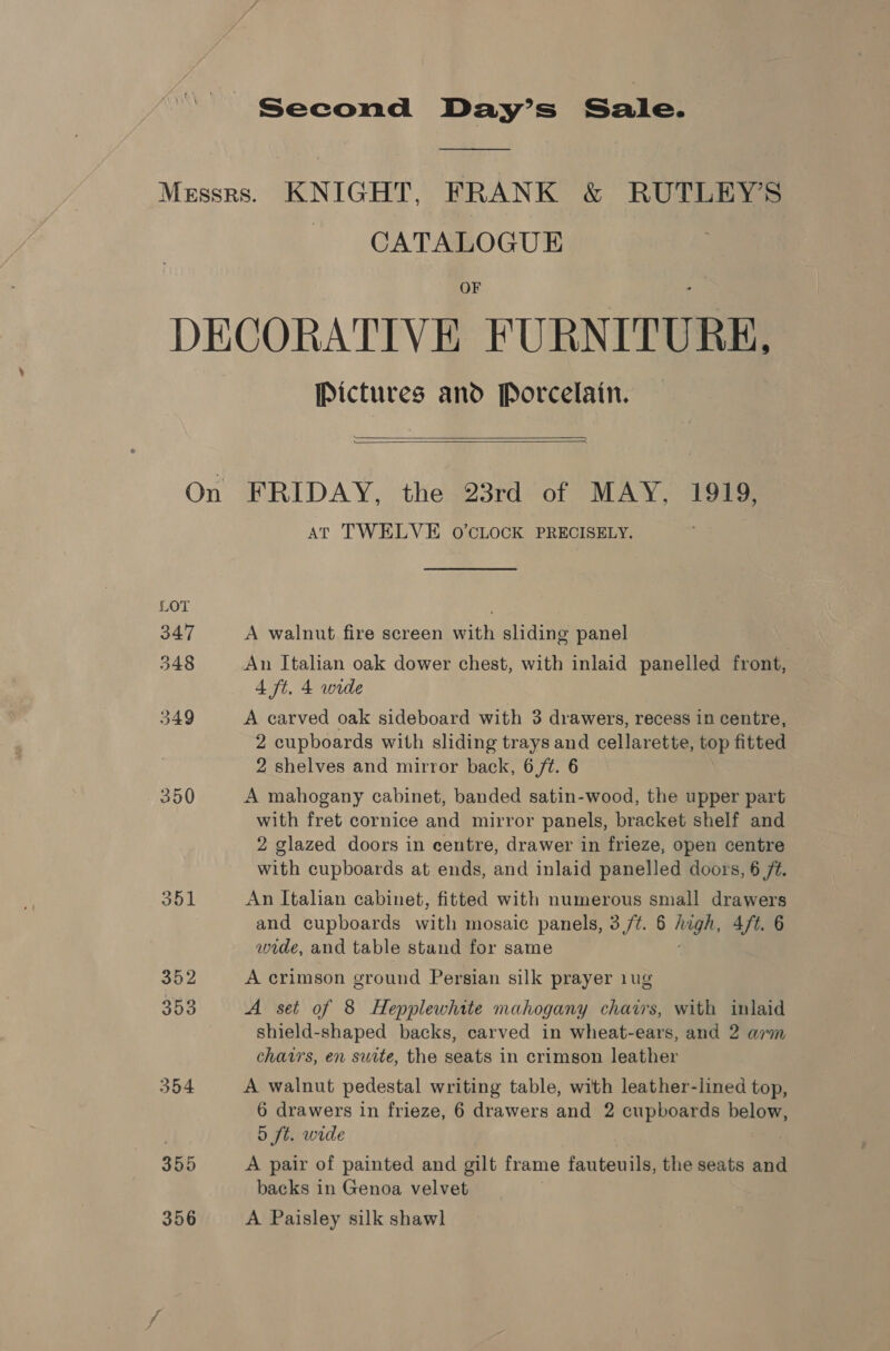 Second Day’s Sale. CATALOGUE OF Pictures and Porcelain.   350 Jol 352 353 354 355 356 AT TWELVE O'CLOCK PRECISELY. A walnut fire screen with sliding panel An Italian oak dower chest, with inlaid panelled front, 4 ft. 4 wide A carved oak sideboard with 3 drawers, recess in centre, 2 cupboards with sliding trays and cellarette, top fitted 2 shelves and mirror back, 6,/¢. 6 A mahogany cabinet, banded satin-wood, the upper part with fret cornice and mirror panels, bracket shelf and 2 glazed doors in centre, drawer in frieze, open centre with cupboards at ends, and inlaid panelled doors, 6 ft. An Italian cabinet, fitted with numerous small drawers and cupboards with mosaic panels, 3/7. 6 May 4ft. 6 wide, and table stand for same A crimson ground Persian silk prayer 1ug A set of 8 Hepplewhite mahogany chairs, with inlaid shield-shaped backs, carved in wheat-ears, and 2 arm chairs, en suite, the seats in crimson leather A walnut pedestal writing table, with leather-lined top, 6 drawers in frieze, 6 drawers and 2 cupboards below, 5 ft. wide | A pair of painted and gilt frame fauteuils, the seats and backs in Genoa velvet A Paisley silk shawl