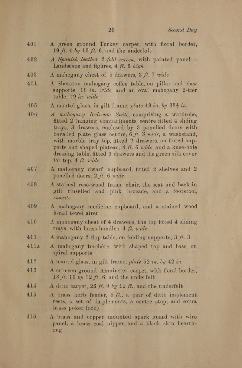401 402 405 404 405 406 416 23 Second Day A green ground Turkey carpet, with floral border, 19 ft. 4 by 13 ft. 6, and the underfelt A Spanish leather 2-fold screen, with painted panel— Landscape and figures, 4 /¢. 6 high A mahogany chest of 5 drawers, 3 ft. 7 wide A Sheraton mahogany coffee fable, on pillar and claw supports, 18 2n. wide, and an oval mahogany 2-tier table, 19 12. wide A mantel glass, in gilt frame, plate 49 in. by 385 wm. A mahogany Bedroom Suite, comprising a wardrobe, fitted 2 hanging compartments, centre fitted 4 sliding trays, 3 drawers, enclosed by 3 panelled doors with bevelled plate glass centre, 6 /¢. 3 wide, a washstand, with marble tray top, fitted 2 drawers, on fluted sup- ‘ports and shaped plateau, 4 /¢. 6 wide, and a knee-hole dressing table, fitted 9 drawers and the green silk cover for top, 4 /t. wide panelled doors, 2 ft. 6 wide A stained rose-wood frame chair, the seat and back in gilt tinselled and pink brocade, and a_ footstool, ensuite A mahogany medicine cupboard, and a stained wood 5-rail towel airer A mahogany chest of 4 drawers, the top fitted 4 sliding trays, with brass handles, 4 /¢. wide A mahogany 2-flap table, on folding supports, 3 /¢. 3 A mahogany torchere, with shaped top and base, on spiral supports ! A mantel glass, in gilt frame, plate 52 in. by 42 in. A crimson ground Axminster carpet, with floral border, 18 ft. 10 by 12 ft. 6, and the underfelt A ditto carpet, 26 ft. 9 by 12 /t., and the underfelt A brass kerb fender, 5 f/t., a pair of ditto implement rests, a set of implements, a centre stop, and extra brass poker (odd) A brass and copper mounted spark guard with wire panel, a brass coal nipper, and a black skin hearth- rug