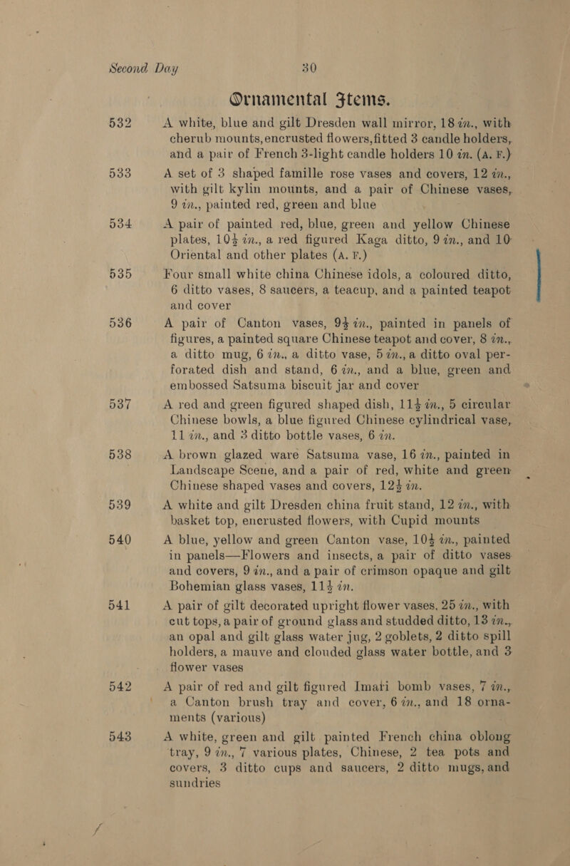 533 534 537 538 O41 542 Ornamental Ftems. A white, blue and gilt Dresden wall mirror, 18 22., with cherub mounts, encrusted flowers, fitted 3 candle holders, and a pair of French 3-light candle holders 10 @m. (a. F.) A set of 3 shaped famille rose vases and covers, 12 7., with gilt kylin mounts, and a pair of Chinese vases, 9 w., painted red, green and blue A pair of painted red, blue, green and yellow Chinese plates, 103 in., a red figured Kaga ditto, 9 7n., and 10: Oriental and other plates (A. F.) Four small white china Chinese idols, a coloured ditto, 6 ditto vases, 8 saucers, a teacup, and a painted teapot and cover A pair of Canton vases, 93 7n., painted in panels of figures, a painted square Chinese teapot and cover, 8 7n..,. a ditto mug, 67n., a ditto vase, 57n.,a ditto oval per- forated dish and stand, 6 7%., and a blue, green and embossed Satsuma biscuit jar and cover A red and green figured shaped dish, 113 a., 5 cireular Chinese bowls, a blue figured Chinese cylindrical vase, 112n., and 3 ditto bottle vases, 6 27. A brown glazed ware Satsuma vase, 16 7in., painted in Landscape Scene, and a pair of red, white and green Chinese shaped vases and covers, 123 an. A white and gilt Dresden china fruit stand, 12 a., with basket top, encrusted flowers, with Cupid mounts A blue, yellow and green Canton vase, 104 7in., painted in panels—Flowers and insects, a pair of ditto vases. and covers, 94n., and a pair of crimson opaque and gilt Bohemian glass vases, 114 7. A pair of gilt decorated upright flower vases, 25 im., with cut tops, a pair of ground glass and studded ditto, 13 2n., an opal and gilt glass water jug, 2 goblets, 2 ditto spill holders, a mauve and clouded glass water bottle, and 3 flower vases A pair of red and gilt figured Imari bomb vases, 7 7., a Canton brush tray and cover, 677., and 18 orna- ments (various) A white, green and gilt painted French china oblong tray, 9 2n., 7 various plates, Chinese, 2 tea pots and covers, 3 ditto cups and saucers, 2 ditto mugs, and sundries
